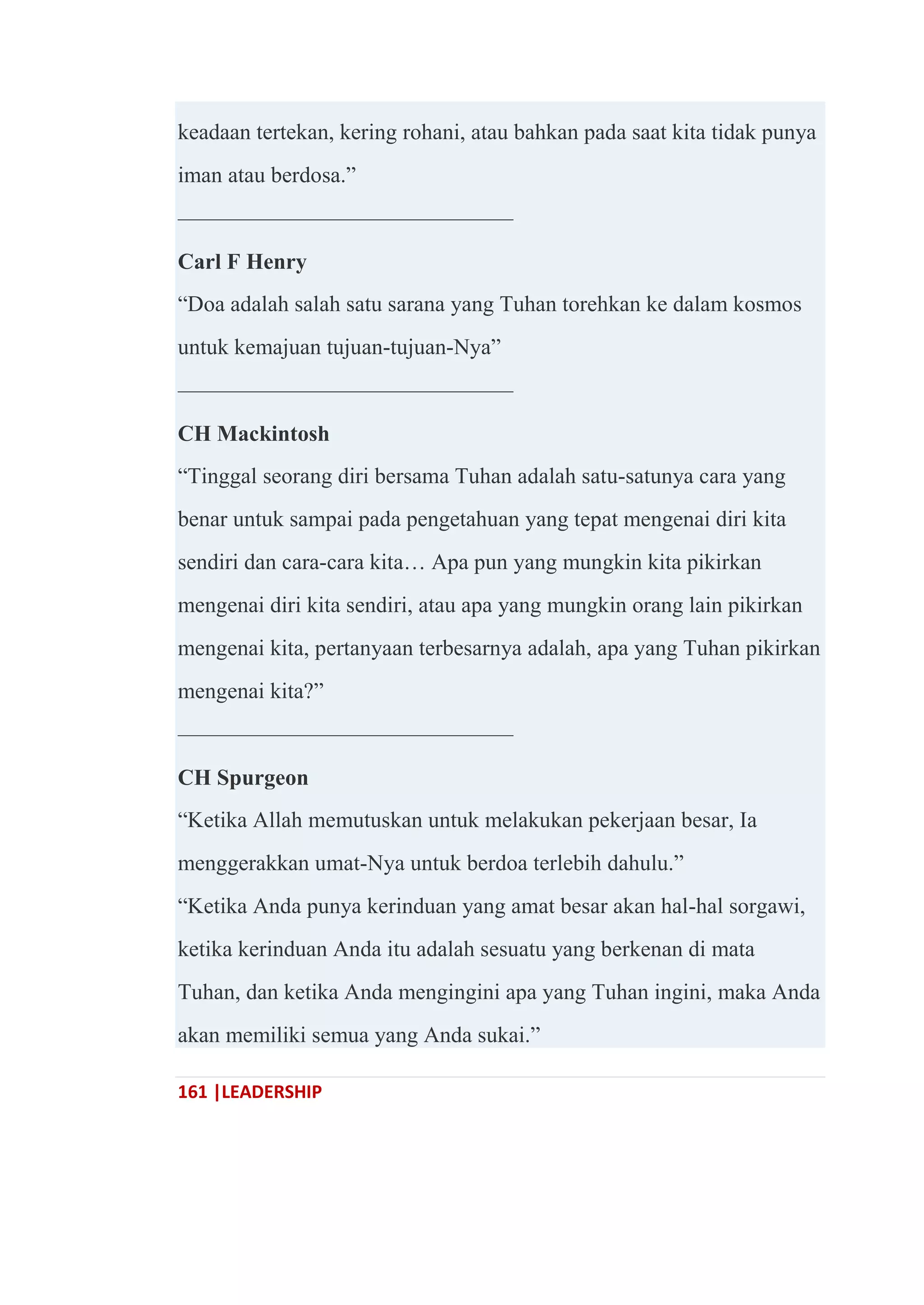 161 |LEADERSHIP
keadaan tertekan, kering rohani, atau bahkan pada saat kita tidak punya
iman atau berdosa.‖
———————————————
Carl F Henry
―Doa adalah salah satu sarana yang Tuhan torehkan ke dalam kosmos
untuk kemajuan tujuan-tujuan-Nya‖
———————————————
CH Mackintosh
―Tinggal seorang diri bersama Tuhan adalah satu-satunya cara yang
benar untuk sampai pada pengetahuan yang tepat mengenai diri kita
sendiri dan cara-cara kita… Apa pun yang mungkin kita pikirkan
mengenai diri kita sendiri, atau apa yang mungkin orang lain pikirkan
mengenai kita, pertanyaan terbesarnya adalah, apa yang Tuhan pikirkan
mengenai kita?‖
———————————————
CH Spurgeon
―Ketika Allah memutuskan untuk melakukan pekerjaan besar, Ia
menggerakkan umat-Nya untuk berdoa terlebih dahulu.‖
―Ketika Anda punya kerinduan yang amat besar akan hal-hal sorgawi,
ketika kerinduan Anda itu adalah sesuatu yang berkenan di mata
Tuhan, dan ketika Anda mengingini apa yang Tuhan ingini, maka Anda
akan memiliki semua yang Anda sukai.‖
 