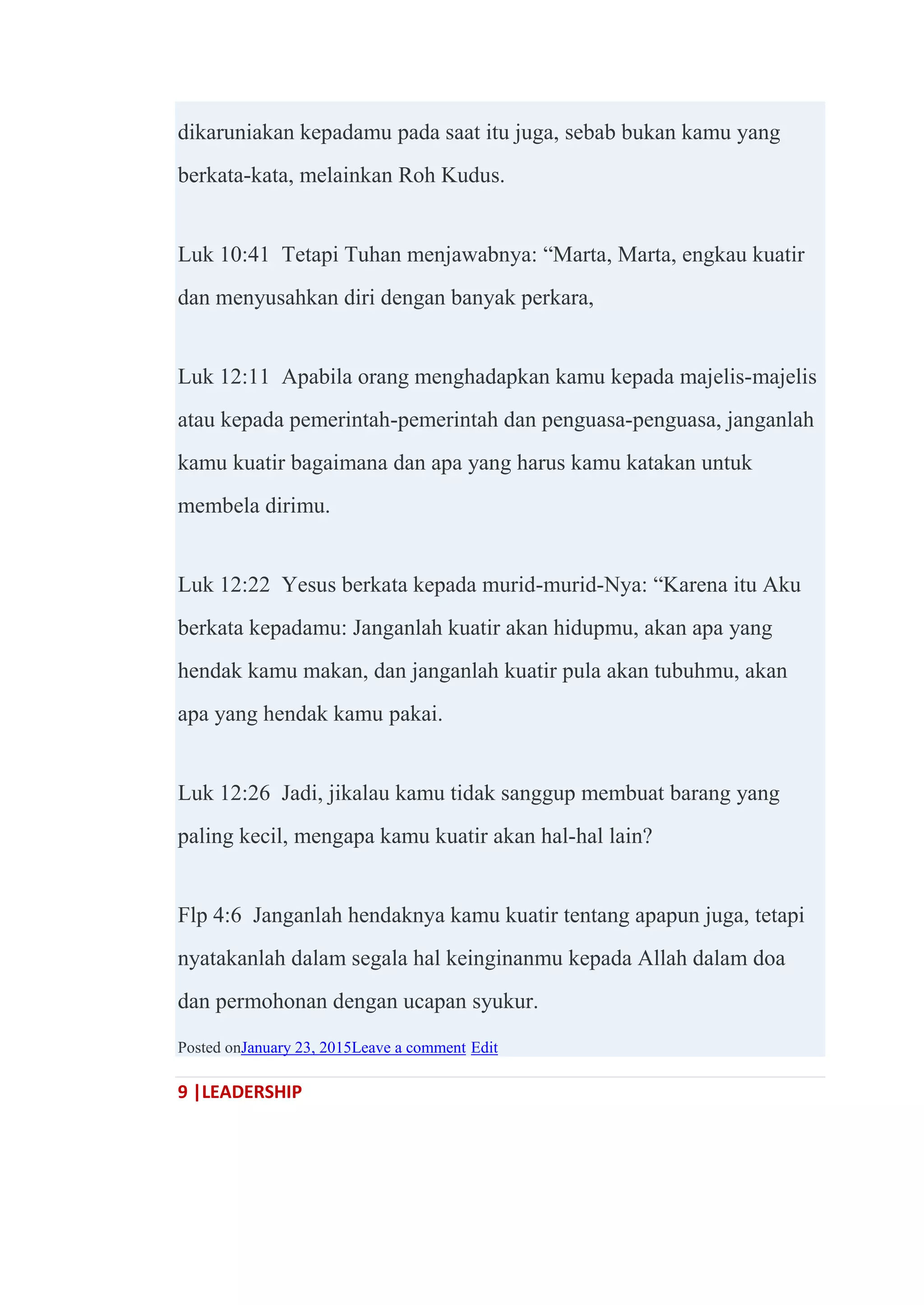 9 |LEADERSHIP
dikaruniakan kepadamu pada saat itu juga, sebab bukan kamu yang
berkata-kata, melainkan Roh Kudus.
Luk 10:41 Tetapi Tuhan menjawabnya: ―Marta, Marta, engkau kuatir
dan menyusahkan diri dengan banyak perkara,
Luk 12:11 Apabila orang menghadapkan kamu kepada majelis-majelis
atau kepada pemerintah-pemerintah dan penguasa-penguasa, janganlah
kamu kuatir bagaimana dan apa yang harus kamu katakan untuk
membela dirimu.
Luk 12:22 Yesus berkata kepada murid-murid-Nya: ―Karena itu Aku
berkata kepadamu: Janganlah kuatir akan hidupmu, akan apa yang
hendak kamu makan, dan janganlah kuatir pula akan tubuhmu, akan
apa yang hendak kamu pakai.
Luk 12:26 Jadi, jikalau kamu tidak sanggup membuat barang yang
paling kecil, mengapa kamu kuatir akan hal-hal lain?
Flp 4:6 Janganlah hendaknya kamu kuatir tentang apapun juga, tetapi
nyatakanlah dalam segala hal keinginanmu kepada Allah dalam doa
dan permohonan dengan ucapan syukur.
Posted onJanuary 23, 2015Leave a comment Edit
 