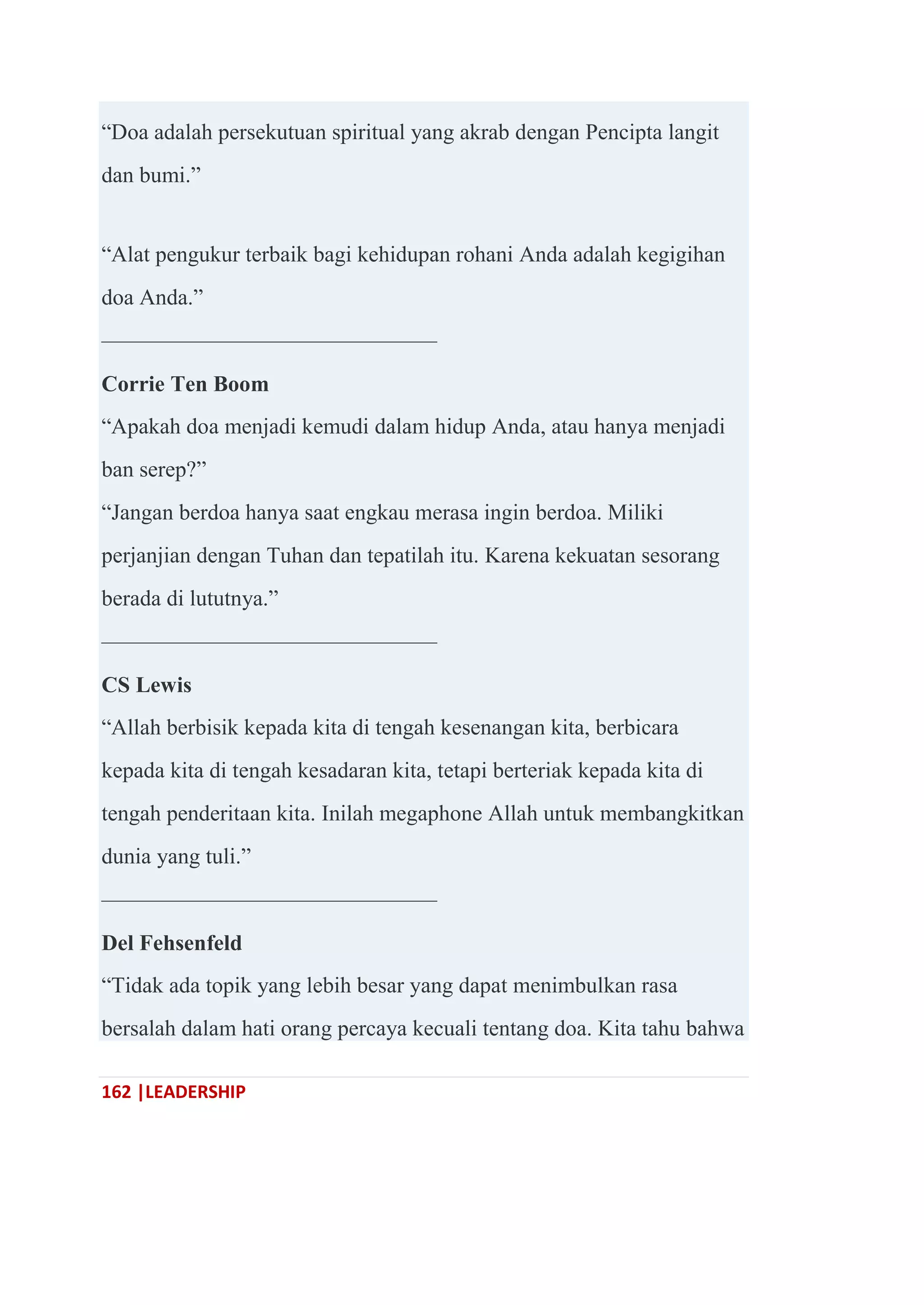 162 |LEADERSHIP
―Doa adalah persekutuan spiritual yang akrab dengan Pencipta langit
dan bumi.‖
―Alat pengukur terbaik bagi kehidupan rohani Anda adalah kegigihan
doa Anda.‖
———————————————
Corrie Ten Boom
―Apakah doa menjadi kemudi dalam hidup Anda, atau hanya menjadi
ban serep?‖
―Jangan berdoa hanya saat engkau merasa ingin berdoa. Miliki
perjanjian dengan Tuhan dan tepatilah itu. Karena kekuatan sesorang
berada di lututnya.‖
———————————————
CS Lewis
―Allah berbisik kepada kita di tengah kesenangan kita, berbicara
kepada kita di tengah kesadaran kita, tetapi berteriak kepada kita di
tengah penderitaan kita. Inilah megaphone Allah untuk membangkitkan
dunia yang tuli.‖
———————————————
Del Fehsenfeld
―Tidak ada topik yang lebih besar yang dapat menimbulkan rasa
bersalah dalam hati orang percaya kecuali tentang doa. Kita tahu bahwa
 