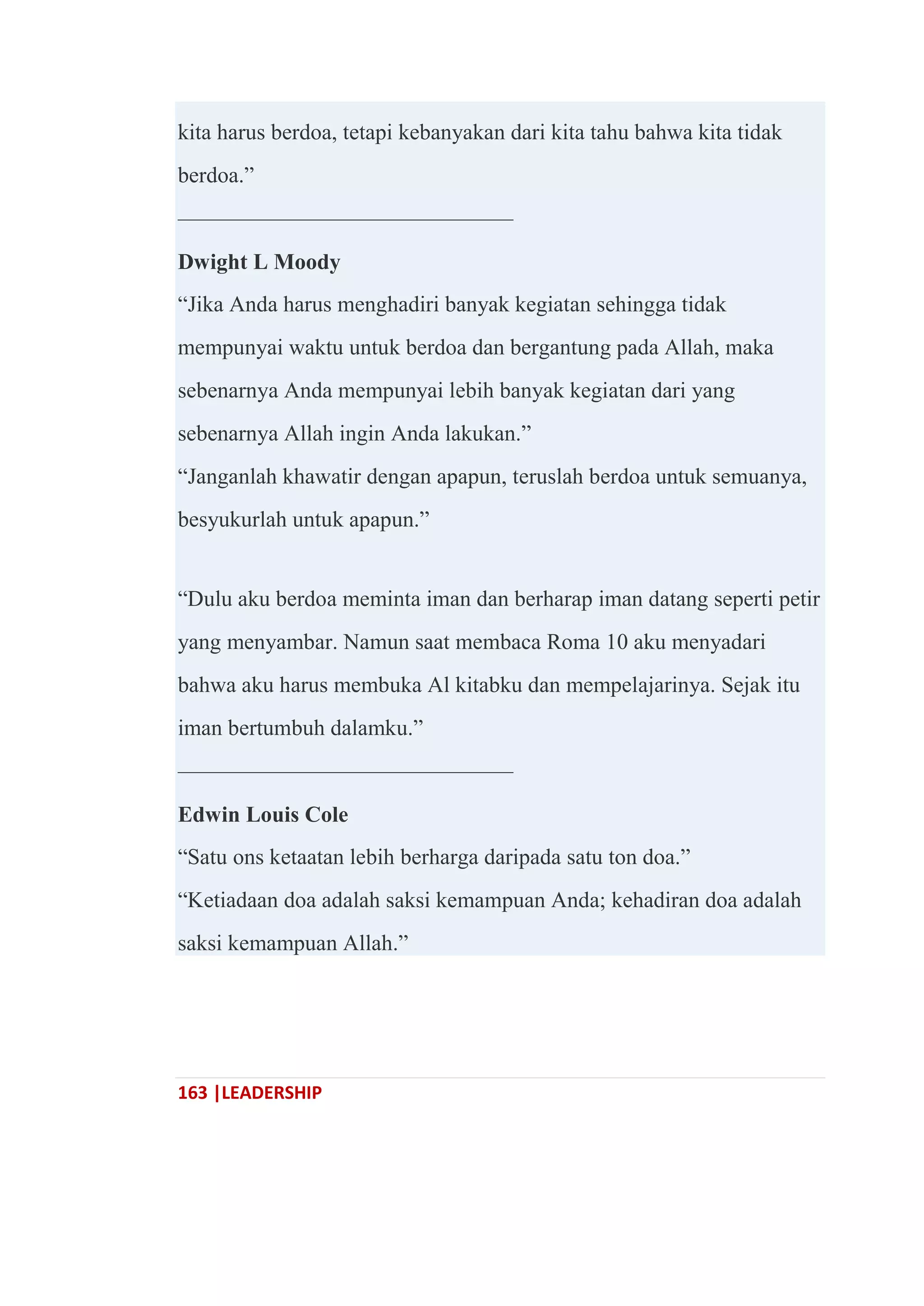 163 |LEADERSHIP
kita harus berdoa, tetapi kebanyakan dari kita tahu bahwa kita tidak
berdoa.‖
———————————————
Dwight L Moody
―Jika Anda harus menghadiri banyak kegiatan sehingga tidak
mempunyai waktu untuk berdoa dan bergantung pada Allah, maka
sebenarnya Anda mempunyai lebih banyak kegiatan dari yang
sebenarnya Allah ingin Anda lakukan.‖
―Janganlah khawatir dengan apapun, teruslah berdoa untuk semuanya,
besyukurlah untuk apapun.‖
―Dulu aku berdoa meminta iman dan berharap iman datang seperti petir
yang menyambar. Namun saat membaca Roma 10 aku menyadari
bahwa aku harus membuka Al kitabku dan mempelajarinya. Sejak itu
iman bertumbuh dalamku.‖
———————————————
Edwin Louis Cole
―Satu ons ketaatan lebih berharga daripada satu ton doa.‖
―Ketiadaan doa adalah saksi kemampuan Anda; kehadiran doa adalah
saksi kemampuan Allah.‖
 