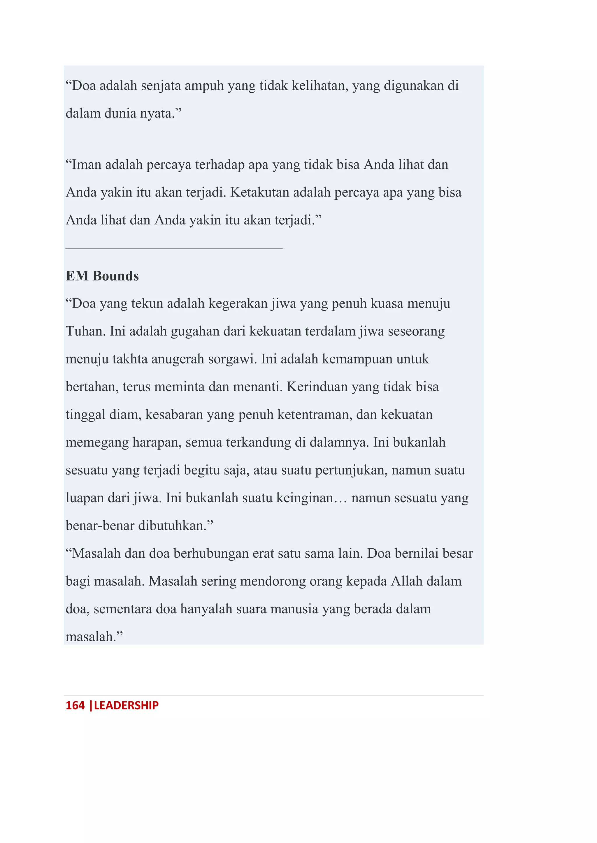 164 |LEADERSHIP
―Doa adalah senjata ampuh yang tidak kelihatan, yang digunakan di
dalam dunia nyata.‖
―Iman adalah percaya terhadap apa yang tidak bisa Anda lihat dan
Anda yakin itu akan terjadi. Ketakutan adalah percaya apa yang bisa
Anda lihat dan Anda yakin itu akan terjadi.‖
———————————————
EM Bounds
―Doa yang tekun adalah kegerakan jiwa yang penuh kuasa menuju
Tuhan. Ini adalah gugahan dari kekuatan terdalam jiwa seseorang
menuju takhta anugerah sorgawi. Ini adalah kemampuan untuk
bertahan, terus meminta dan menanti. Kerinduan yang tidak bisa
tinggal diam, kesabaran yang penuh ketentraman, dan kekuatan
memegang harapan, semua terkandung di dalamnya. Ini bukanlah
sesuatu yang terjadi begitu saja, atau suatu pertunjukan, namun suatu
luapan dari jiwa. Ini bukanlah suatu keinginan… namun sesuatu yang
benar-benar dibutuhkan.‖
―Masalah dan doa berhubungan erat satu sama lain. Doa bernilai besar
bagi masalah. Masalah sering mendorong orang kepada Allah dalam
doa, sementara doa hanyalah suara manusia yang berada dalam
masalah.‖
 