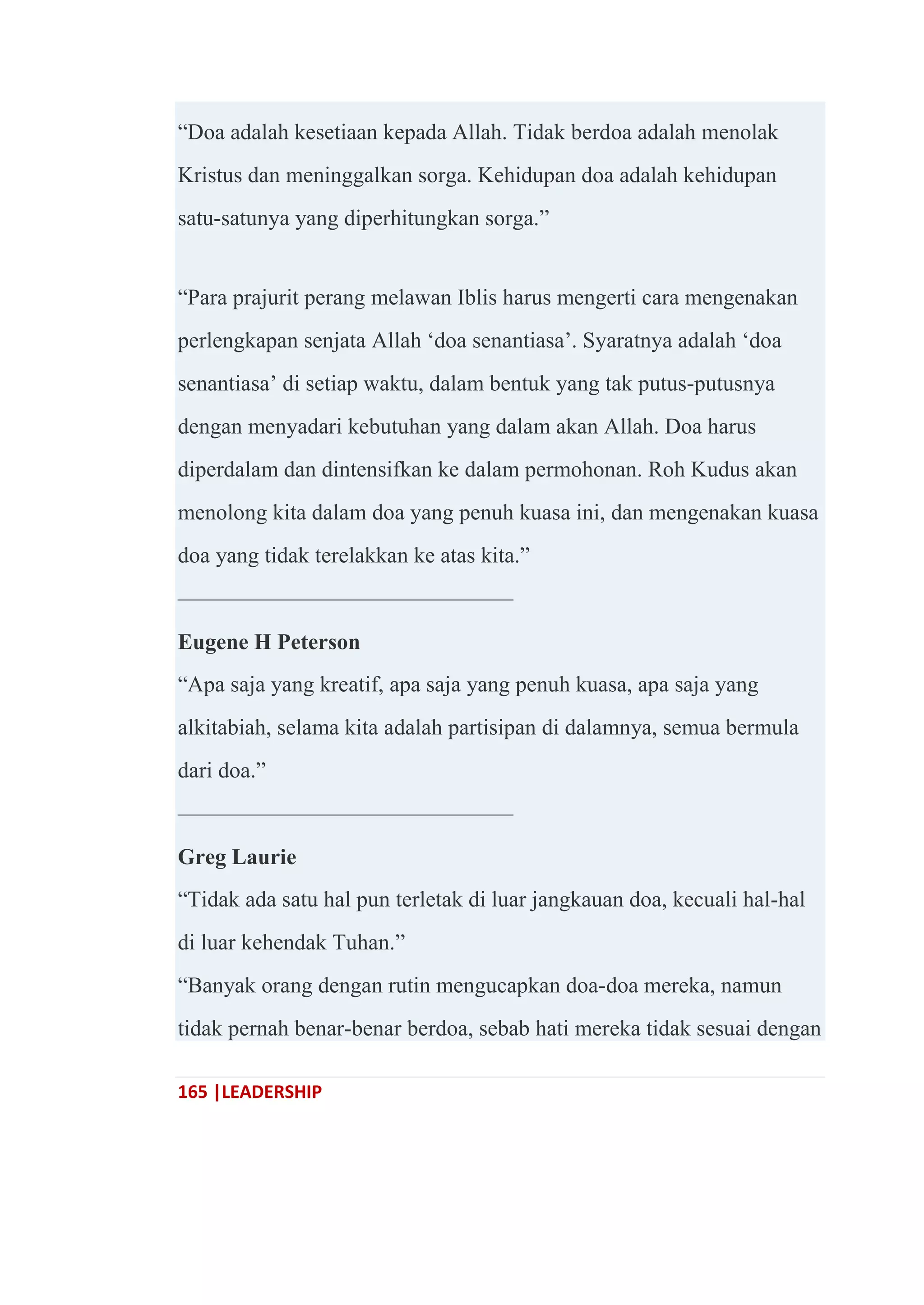 165 |LEADERSHIP
―Doa adalah kesetiaan kepada Allah. Tidak berdoa adalah menolak
Kristus dan meninggalkan sorga. Kehidupan doa adalah kehidupan
satu-satunya yang diperhitungkan sorga.‖
―Para prajurit perang melawan Iblis harus mengerti cara mengenakan
perlengkapan senjata Allah ‗doa senantiasa‘. Syaratnya adalah ‗doa
senantiasa‘ di setiap waktu, dalam bentuk yang tak putus-putusnya
dengan menyadari kebutuhan yang dalam akan Allah. Doa harus
diperdalam dan dintensifkan ke dalam permohonan. Roh Kudus akan
menolong kita dalam doa yang penuh kuasa ini, dan mengenakan kuasa
doa yang tidak terelakkan ke atas kita.‖
———————————————
Eugene H Peterson
―Apa saja yang kreatif, apa saja yang penuh kuasa, apa saja yang
alkitabiah, selama kita adalah partisipan di dalamnya, semua bermula
dari doa.‖
———————————————
Greg Laurie
―Tidak ada satu hal pun terletak di luar jangkauan doa, kecuali hal-hal
di luar kehendak Tuhan.‖
―Banyak orang dengan rutin mengucapkan doa-doa mereka, namun
tidak pernah benar-benar berdoa, sebab hati mereka tidak sesuai dengan
 