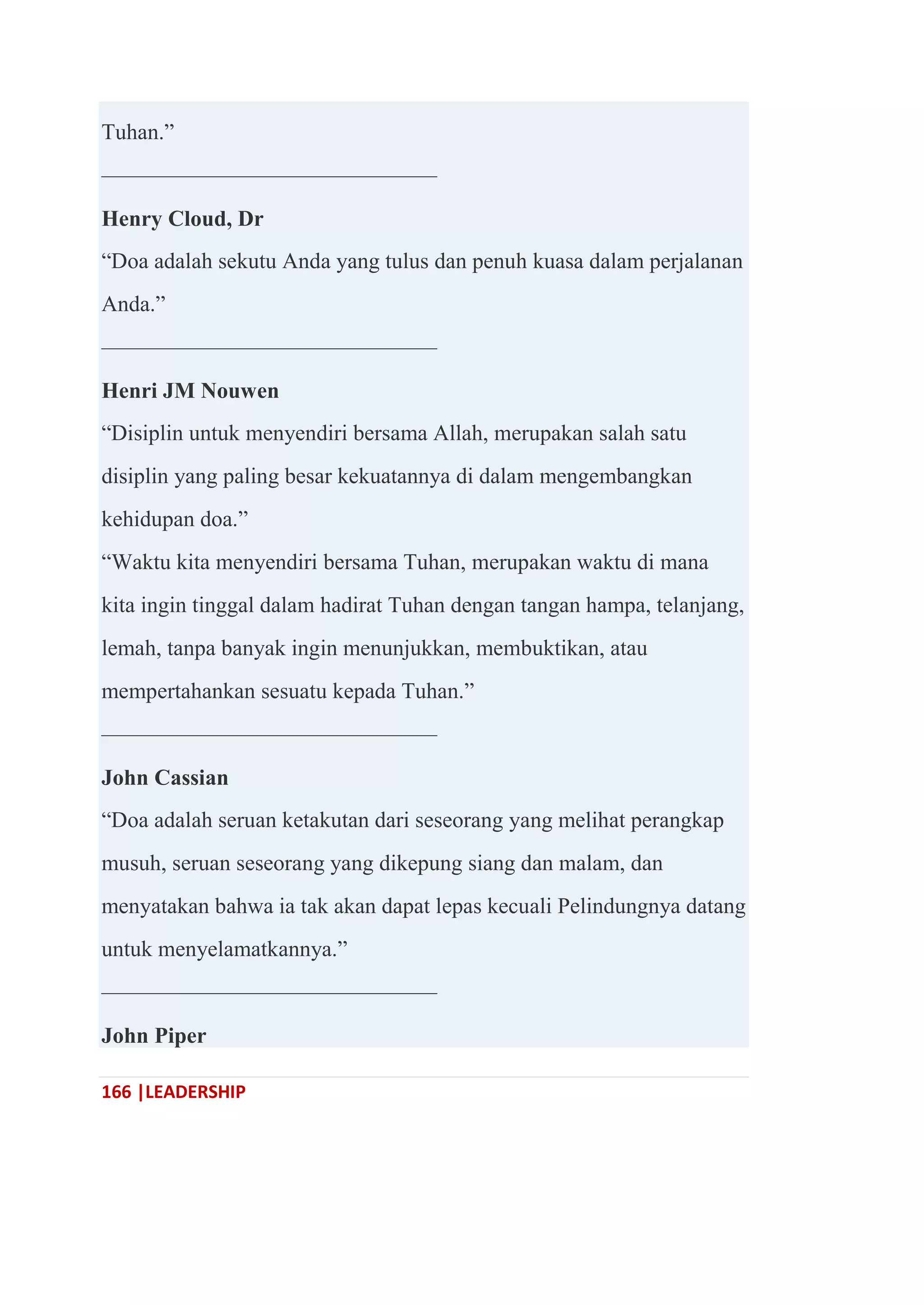 166 |LEADERSHIP
Tuhan.‖
———————————————
Henry Cloud, Dr
―Doa adalah sekutu Anda yang tulus dan penuh kuasa dalam perjalanan
Anda.‖
———————————————
Henri JM Nouwen
―Disiplin untuk menyendiri bersama Allah, merupakan salah satu
disiplin yang paling besar kekuatannya di dalam mengembangkan
kehidupan doa.‖
―Waktu kita menyendiri bersama Tuhan, merupakan waktu di mana
kita ingin tinggal dalam hadirat Tuhan dengan tangan hampa, telanjang,
lemah, tanpa banyak ingin menunjukkan, membuktikan, atau
mempertahankan sesuatu kepada Tuhan.‖
———————————————
John Cassian
―Doa adalah seruan ketakutan dari seseorang yang melihat perangkap
musuh, seruan seseorang yang dikepung siang dan malam, dan
menyatakan bahwa ia tak akan dapat lepas kecuali Pelindungnya datang
untuk menyelamatkannya.‖
———————————————
John Piper
 