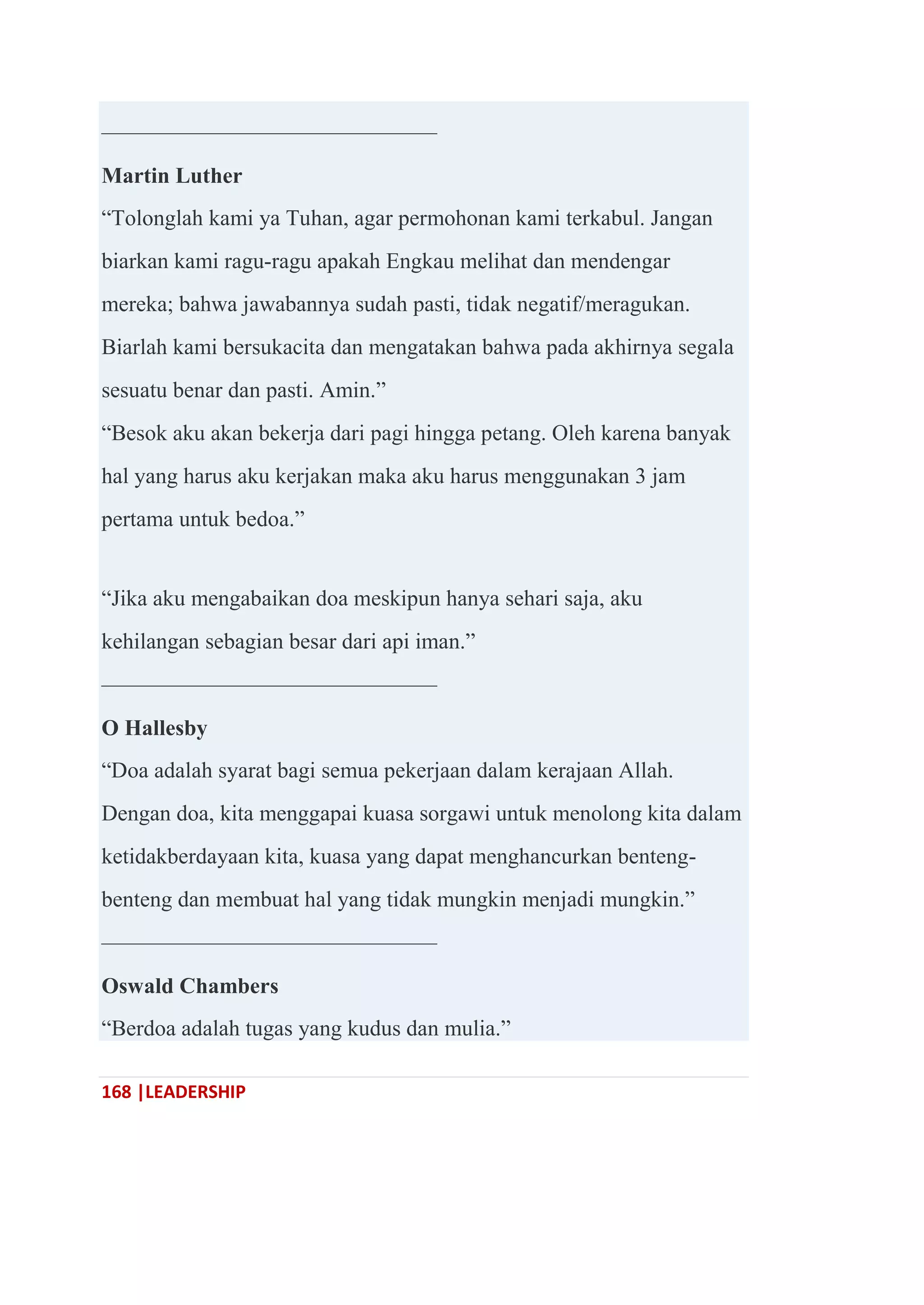 168 |LEADERSHIP
———————————————
Martin Luther
―Tolonglah kami ya Tuhan, agar permohonan kami terkabul. Jangan
biarkan kami ragu-ragu apakah Engkau melihat dan mendengar
mereka; bahwa jawabannya sudah pasti, tidak negatif/meragukan.
Biarlah kami bersukacita dan mengatakan bahwa pada akhirnya segala
sesuatu benar dan pasti. Amin.‖
―Besok aku akan bekerja dari pagi hingga petang. Oleh karena banyak
hal yang harus aku kerjakan maka aku harus menggunakan 3 jam
pertama untuk bedoa.‖
―Jika aku mengabaikan doa meskipun hanya sehari saja, aku
kehilangan sebagian besar dari api iman.‖
———————————————
O Hallesby
―Doa adalah syarat bagi semua pekerjaan dalam kerajaan Allah.
Dengan doa, kita menggapai kuasa sorgawi untuk menolong kita dalam
ketidakberdayaan kita, kuasa yang dapat menghancurkan benteng-
benteng dan membuat hal yang tidak mungkin menjadi mungkin.‖
———————————————
Oswald Chambers
―Berdoa adalah tugas yang kudus dan mulia.‖
 