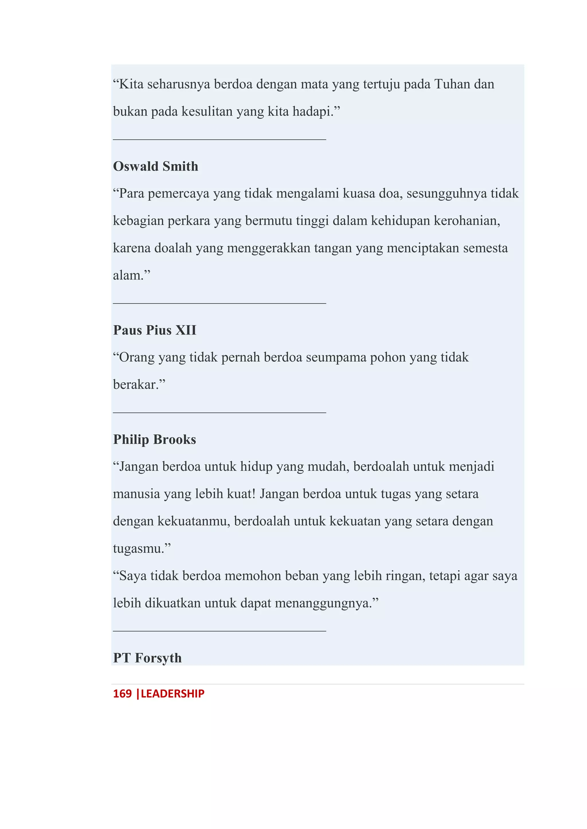169 |LEADERSHIP
―Kita seharusnya berdoa dengan mata yang tertuju pada Tuhan dan
bukan pada kesulitan yang kita hadapi.‖
———————————————
Oswald Smith
―Para pemercaya yang tidak mengalami kuasa doa, sesungguhnya tidak
kebagian perkara yang bermutu tinggi dalam kehidupan kerohanian,
karena doalah yang menggerakkan tangan yang menciptakan semesta
alam.‖
———————————————
Paus Pius XII
―Orang yang tidak pernah berdoa seumpama pohon yang tidak
berakar.‖
———————————————
Philip Brooks
―Jangan berdoa untuk hidup yang mudah, berdoalah untuk menjadi
manusia yang lebih kuat! Jangan berdoa untuk tugas yang setara
dengan kekuatanmu, berdoalah untuk kekuatan yang setara dengan
tugasmu.‖
―Saya tidak berdoa memohon beban yang lebih ringan, tetapi agar saya
lebih dikuatkan untuk dapat menanggungnya.‖
———————————————
PT Forsyth
 