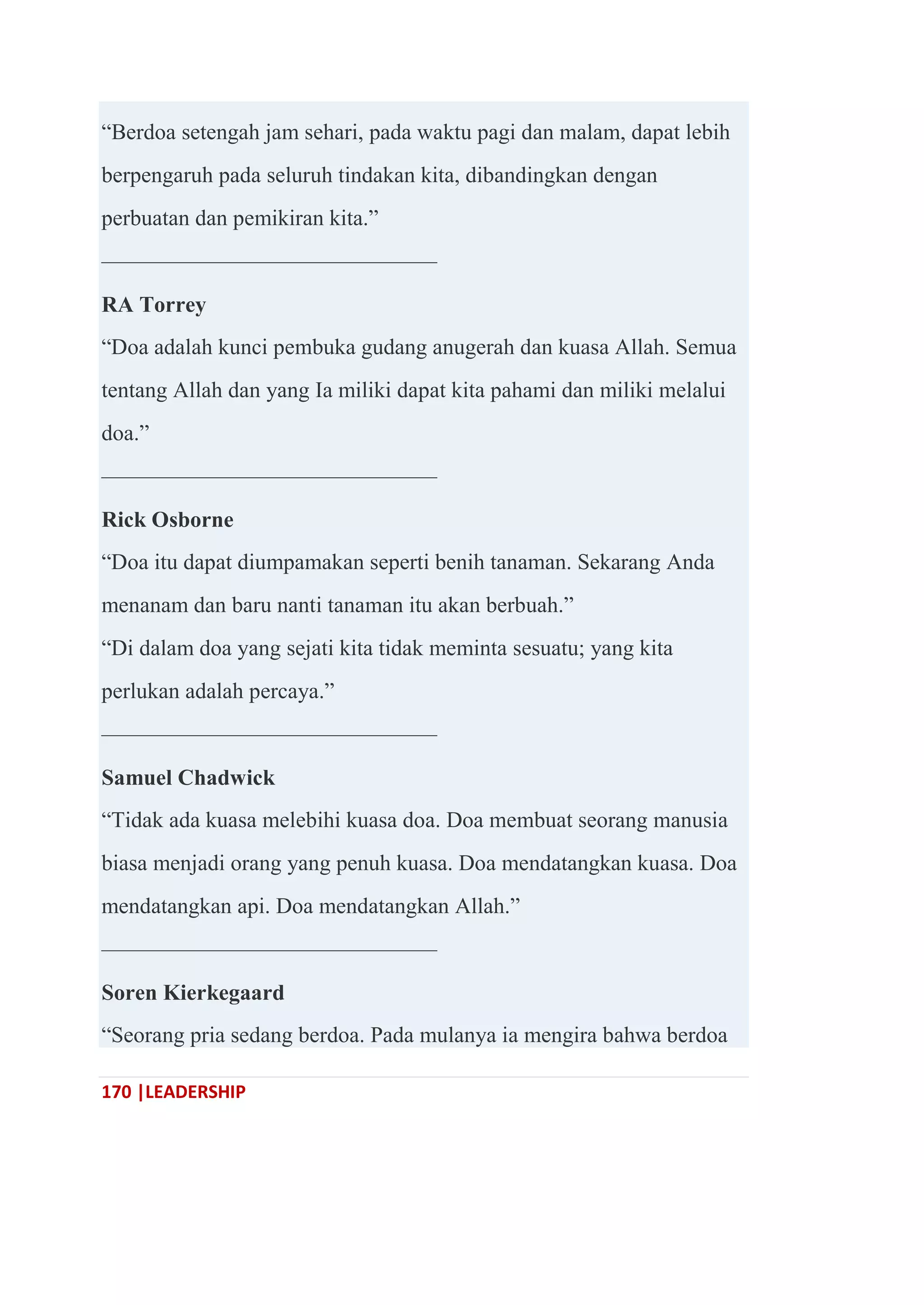 170 |LEADERSHIP
―Berdoa setengah jam sehari, pada waktu pagi dan malam, dapat lebih
berpengaruh pada seluruh tindakan kita, dibandingkan dengan
perbuatan dan pemikiran kita.‖
———————————————
RA Torrey
―Doa adalah kunci pembuka gudang anugerah dan kuasa Allah. Semua
tentang Allah dan yang Ia miliki dapat kita pahami dan miliki melalui
doa.‖
———————————————
Rick Osborne
―Doa itu dapat diumpamakan seperti benih tanaman. Sekarang Anda
menanam dan baru nanti tanaman itu akan berbuah.‖
―Di dalam doa yang sejati kita tidak meminta sesuatu; yang kita
perlukan adalah percaya.‖
———————————————
Samuel Chadwick
―Tidak ada kuasa melebihi kuasa doa. Doa membuat seorang manusia
biasa menjadi orang yang penuh kuasa. Doa mendatangkan kuasa. Doa
mendatangkan api. Doa mendatangkan Allah.‖
———————————————
Soren Kierkegaard
―Seorang pria sedang berdoa. Pada mulanya ia mengira bahwa berdoa
 
