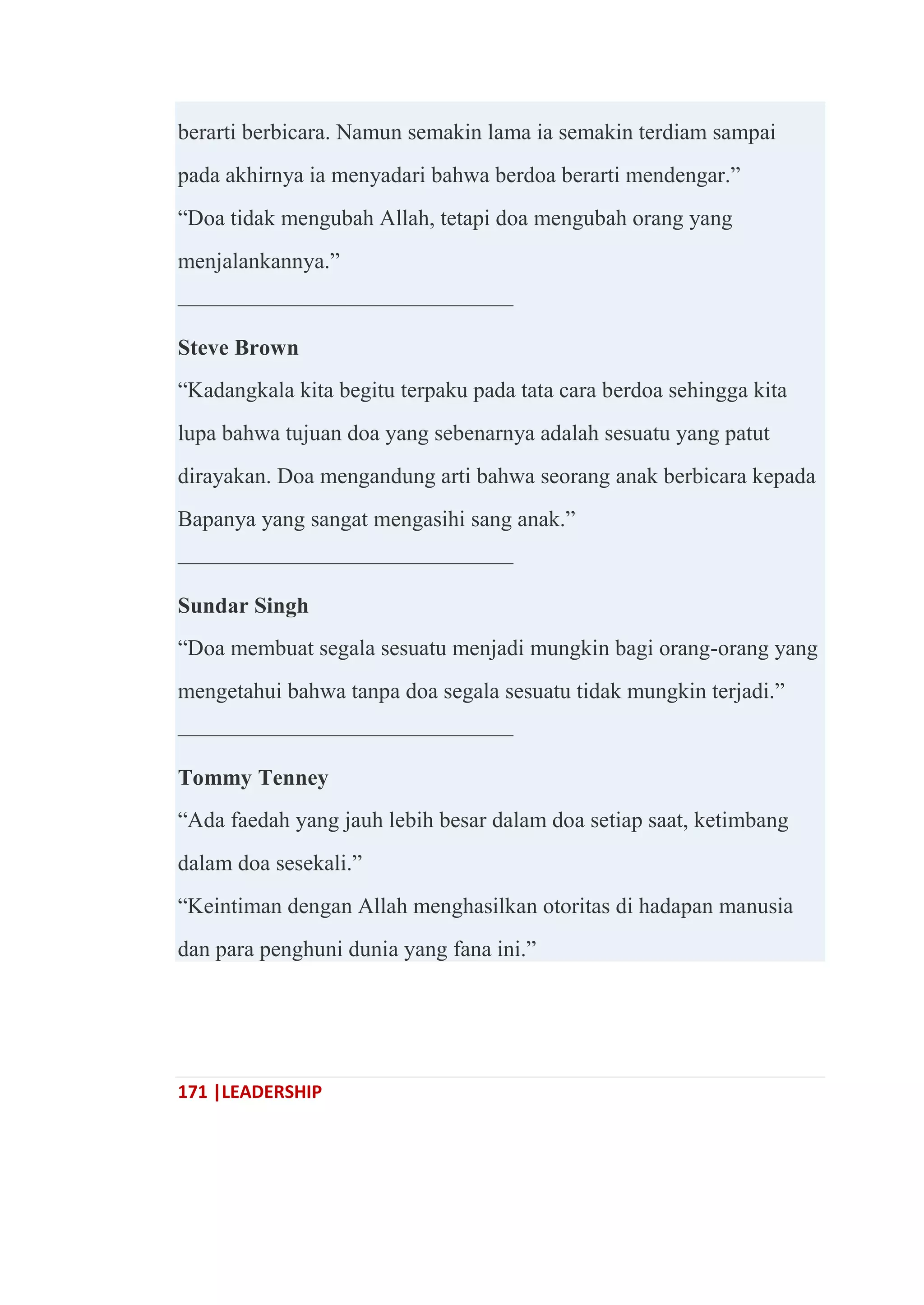171 |LEADERSHIP
berarti berbicara. Namun semakin lama ia semakin terdiam sampai
pada akhirnya ia menyadari bahwa berdoa berarti mendengar.‖
―Doa tidak mengubah Allah, tetapi doa mengubah orang yang
menjalankannya.‖
———————————————
Steve Brown
―Kadangkala kita begitu terpaku pada tata cara berdoa sehingga kita
lupa bahwa tujuan doa yang sebenarnya adalah sesuatu yang patut
dirayakan. Doa mengandung arti bahwa seorang anak berbicara kepada
Bapanya yang sangat mengasihi sang anak.‖
———————————————
Sundar Singh
―Doa membuat segala sesuatu menjadi mungkin bagi orang-orang yang
mengetahui bahwa tanpa doa segala sesuatu tidak mungkin terjadi.‖
———————————————
Tommy Tenney
―Ada faedah yang jauh lebih besar dalam doa setiap saat, ketimbang
dalam doa sesekali.‖
―Keintiman dengan Allah menghasilkan otoritas di hadapan manusia
dan para penghuni dunia yang fana ini.‖
 