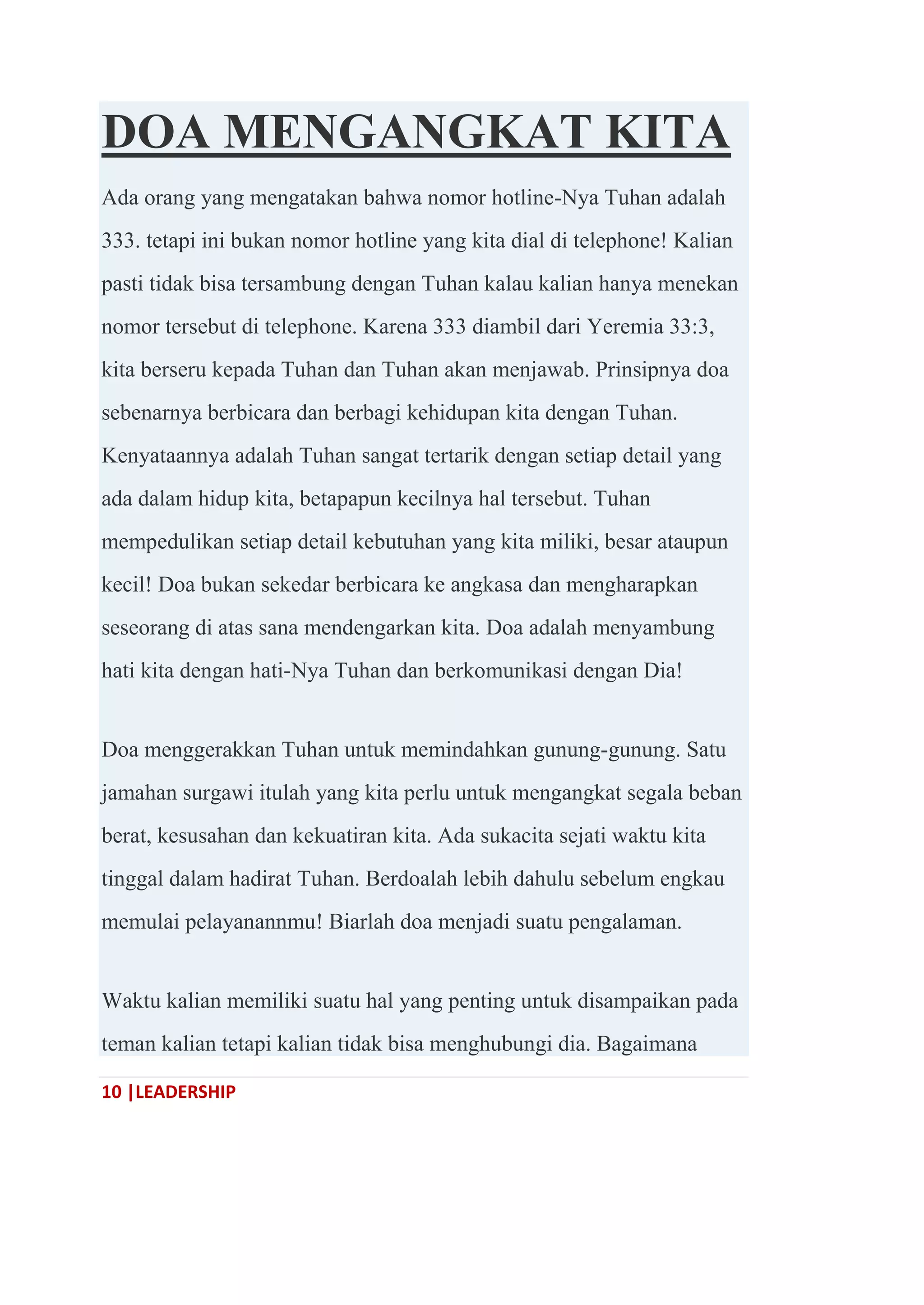 10 |LEADERSHIP
DOA MENGANGKAT KITA
Ada orang yang mengatakan bahwa nomor hotline-Nya Tuhan adalah
333. tetapi ini bukan nomor hotline yang kita dial di telephone! Kalian
pasti tidak bisa tersambung dengan Tuhan kalau kalian hanya menekan
nomor tersebut di telephone. Karena 333 diambil dari Yeremia 33:3,
kita berseru kepada Tuhan dan Tuhan akan menjawab. Prinsipnya doa
sebenarnya berbicara dan berbagi kehidupan kita dengan Tuhan.
Kenyataannya adalah Tuhan sangat tertarik dengan setiap detail yang
ada dalam hidup kita, betapapun kecilnya hal tersebut. Tuhan
mempedulikan setiap detail kebutuhan yang kita miliki, besar ataupun
kecil! Doa bukan sekedar berbicara ke angkasa dan mengharapkan
seseorang di atas sana mendengarkan kita. Doa adalah menyambung
hati kita dengan hati-Nya Tuhan dan berkomunikasi dengan Dia!
Doa menggerakkan Tuhan untuk memindahkan gunung-gunung. Satu
jamahan surgawi itulah yang kita perlu untuk mengangkat segala beban
berat, kesusahan dan kekuatiran kita. Ada sukacita sejati waktu kita
tinggal dalam hadirat Tuhan. Berdoalah lebih dahulu sebelum engkau
memulai pelayanannmu! Biarlah doa menjadi suatu pengalaman.
Waktu kalian memiliki suatu hal yang penting untuk disampaikan pada
teman kalian tetapi kalian tidak bisa menghubungi dia. Bagaimana
 