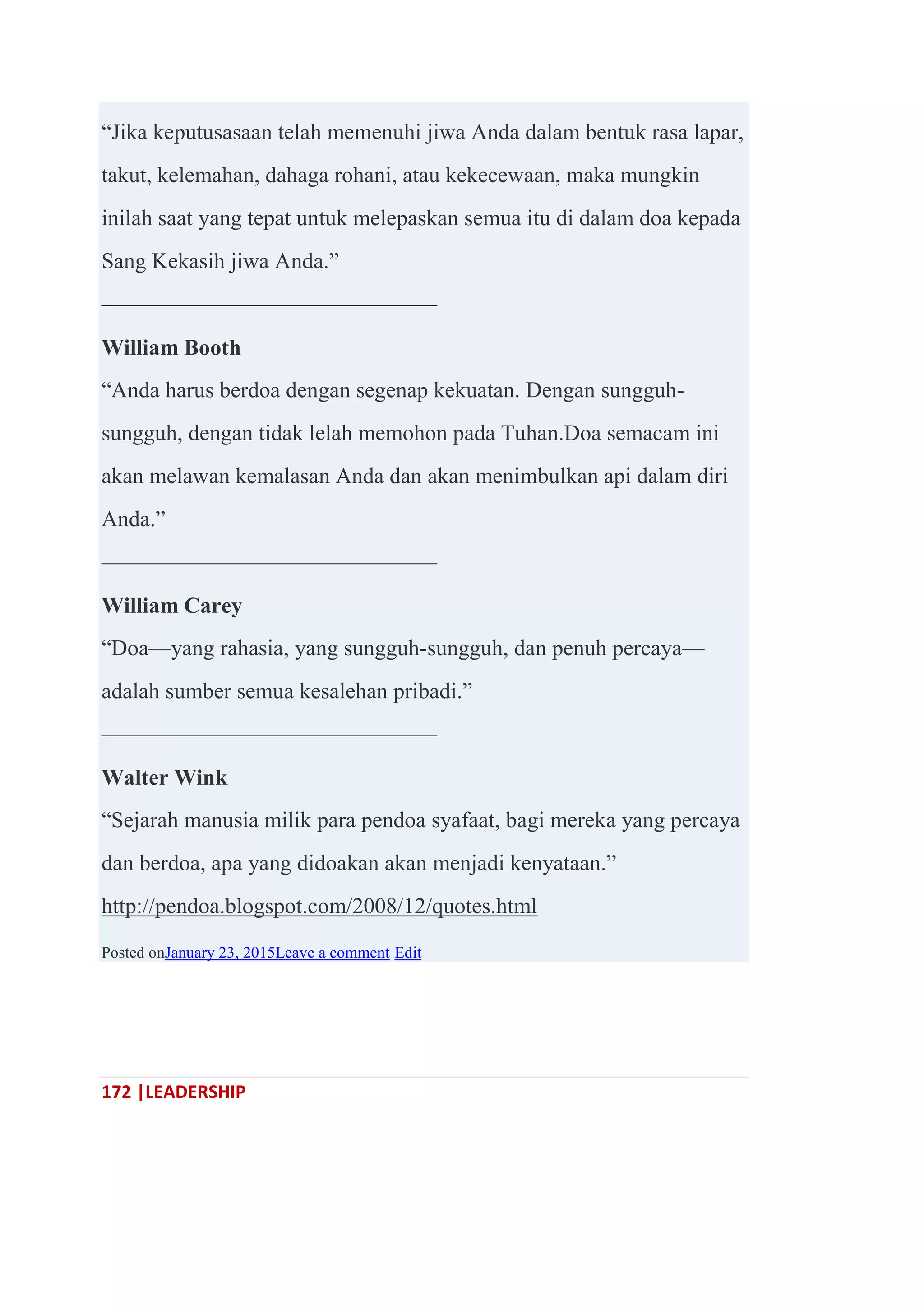 172 |LEADERSHIP
―Jika keputusasaan telah memenuhi jiwa Anda dalam bentuk rasa lapar,
takut, kelemahan, dahaga rohani, atau kekecewaan, maka mungkin
inilah saat yang tepat untuk melepaskan semua itu di dalam doa kepada
Sang Kekasih jiwa Anda.‖
———————————————
William Booth
―Anda harus berdoa dengan segenap kekuatan. Dengan sungguh-
sungguh, dengan tidak lelah memohon pada Tuhan.Doa semacam ini
akan melawan kemalasan Anda dan akan menimbulkan api dalam diri
Anda.‖
———————————————
William Carey
―Doa—yang rahasia, yang sungguh-sungguh, dan penuh percaya—
adalah sumber semua kesalehan pribadi.‖
———————————————
Walter Wink
―Sejarah manusia milik para pendoa syafaat, bagi mereka yang percaya
dan berdoa, apa yang didoakan akan menjadi kenyataan.‖
http://pendoa.blogspot.com/2008/12/quotes.html
Posted onJanuary 23, 2015Leave a comment Edit
 