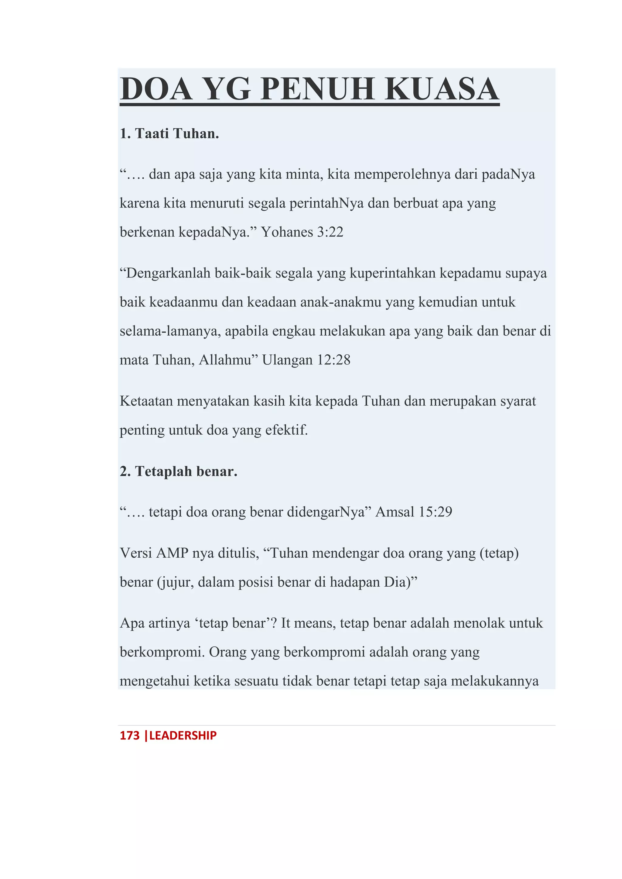 173 |LEADERSHIP
DOA YG PENUH KUASA
1. Taati Tuhan.
―…. dan apa saja yang kita minta, kita memperolehnya dari padaNya
karena kita menuruti segala perintahNya dan berbuat apa yang
berkenan kepadaNya.‖ Yohanes 3:22
―Dengarkanlah baik-baik segala yang kuperintahkan kepadamu supaya
baik keadaanmu dan keadaan anak-anakmu yang kemudian untuk
selama-lamanya, apabila engkau melakukan apa yang baik dan benar di
mata Tuhan, Allahmu‖ Ulangan 12:28
Ketaatan menyatakan kasih kita kepada Tuhan dan merupakan syarat
penting untuk doa yang efektif.
2. Tetaplah benar.
―…. tetapi doa orang benar didengarNya‖ Amsal 15:29
Versi AMP nya ditulis, ―Tuhan mendengar doa orang yang (tetap)
benar (jujur, dalam posisi benar di hadapan Dia)‖
Apa artinya ‗tetap benar‘? It means, tetap benar adalah menolak untuk
berkompromi. Orang yang berkompromi adalah orang yang
mengetahui ketika sesuatu tidak benar tetapi tetap saja melakukannya
 