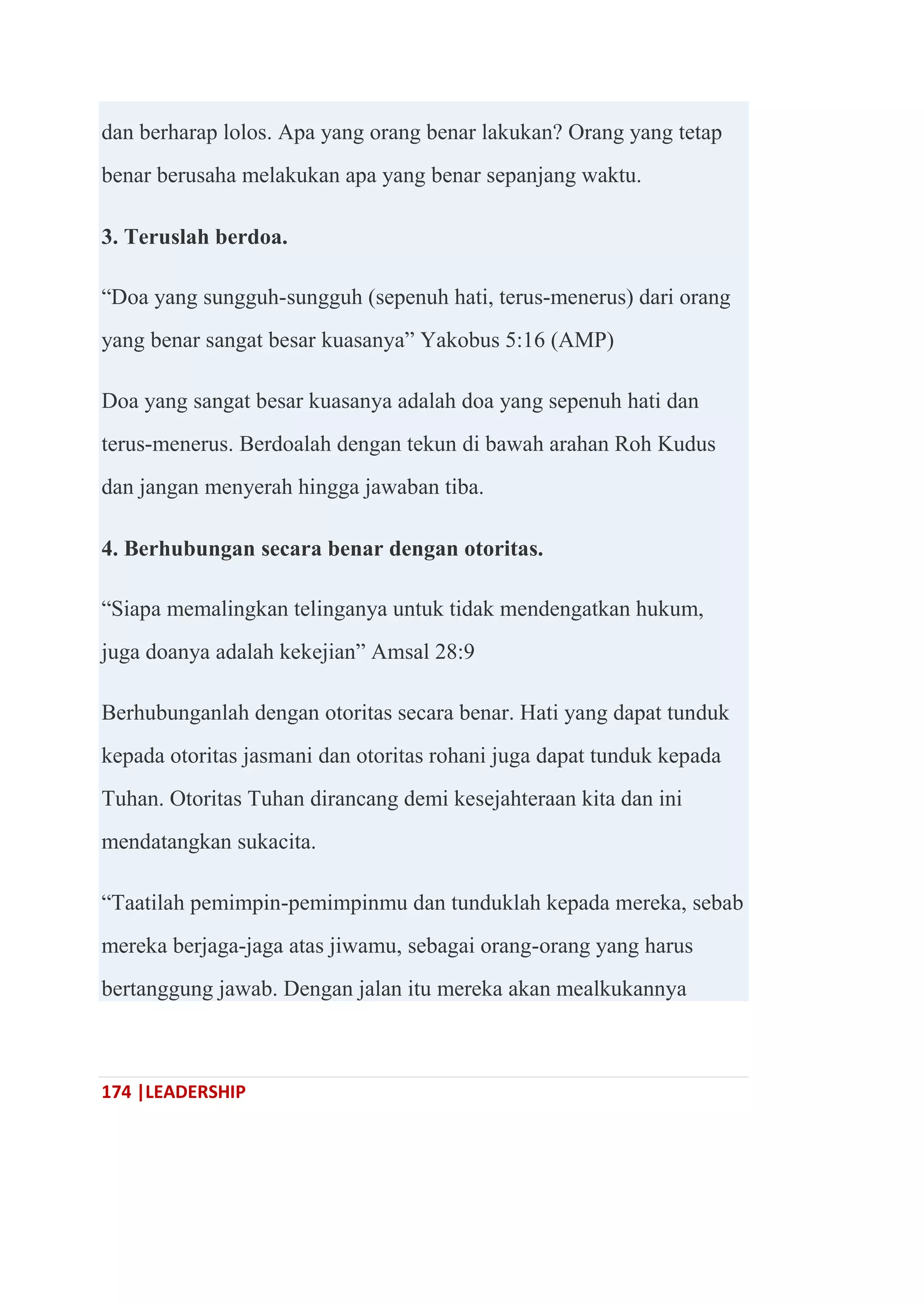 174 |LEADERSHIP
dan berharap lolos. Apa yang orang benar lakukan? Orang yang tetap
benar berusaha melakukan apa yang benar sepanjang waktu.
3. Teruslah berdoa.
―Doa yang sungguh-sungguh (sepenuh hati, terus-menerus) dari orang
yang benar sangat besar kuasanya‖ Yakobus 5:16 (AMP)
Doa yang sangat besar kuasanya adalah doa yang sepenuh hati dan
terus-menerus. Berdoalah dengan tekun di bawah arahan Roh Kudus
dan jangan menyerah hingga jawaban tiba.
4. Berhubungan secara benar dengan otoritas.
―Siapa memalingkan telinganya untuk tidak mendengatkan hukum,
juga doanya adalah kekejian‖ Amsal 28:9
Berhubunganlah dengan otoritas secara benar. Hati yang dapat tunduk
kepada otoritas jasmani dan otoritas rohani juga dapat tunduk kepada
Tuhan. Otoritas Tuhan dirancang demi kesejahteraan kita dan ini
mendatangkan sukacita.
―Taatilah pemimpin-pemimpinmu dan tunduklah kepada mereka, sebab
mereka berjaga-jaga atas jiwamu, sebagai orang-orang yang harus
bertanggung jawab. Dengan jalan itu mereka akan mealkukannya
 