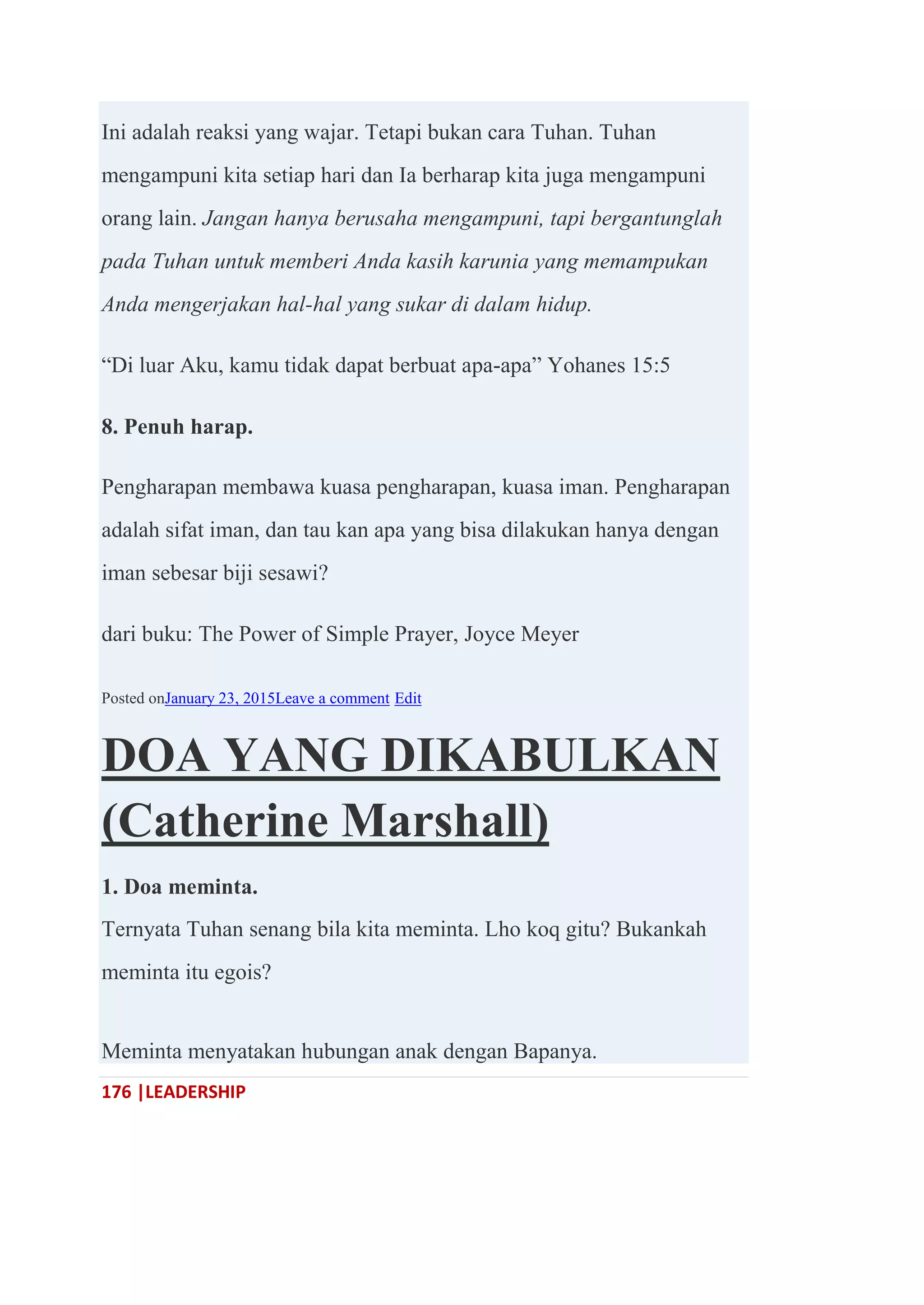 176 |LEADERSHIP
Ini adalah reaksi yang wajar. Tetapi bukan cara Tuhan. Tuhan
mengampuni kita setiap hari dan Ia berharap kita juga mengampuni
orang lain. Jangan hanya berusaha mengampuni, tapi bergantunglah
pada Tuhan untuk memberi Anda kasih karunia yang memampukan
Anda mengerjakan hal-hal yang sukar di dalam hidup.
―Di luar Aku, kamu tidak dapat berbuat apa-apa‖ Yohanes 15:5
8. Penuh harap.
Pengharapan membawa kuasa pengharapan, kuasa iman. Pengharapan
adalah sifat iman, dan tau kan apa yang bisa dilakukan hanya dengan
iman sebesar biji sesawi?
dari buku: The Power of Simple Prayer, Joyce Meyer
Posted onJanuary 23, 2015Leave a comment Edit
DOA YANG DIKABULKAN
(Catherine Marshall)
1. Doa meminta.
Ternyata Tuhan senang bila kita meminta. Lho koq gitu? Bukankah
meminta itu egois?
Meminta menyatakan hubungan anak dengan Bapanya.
 