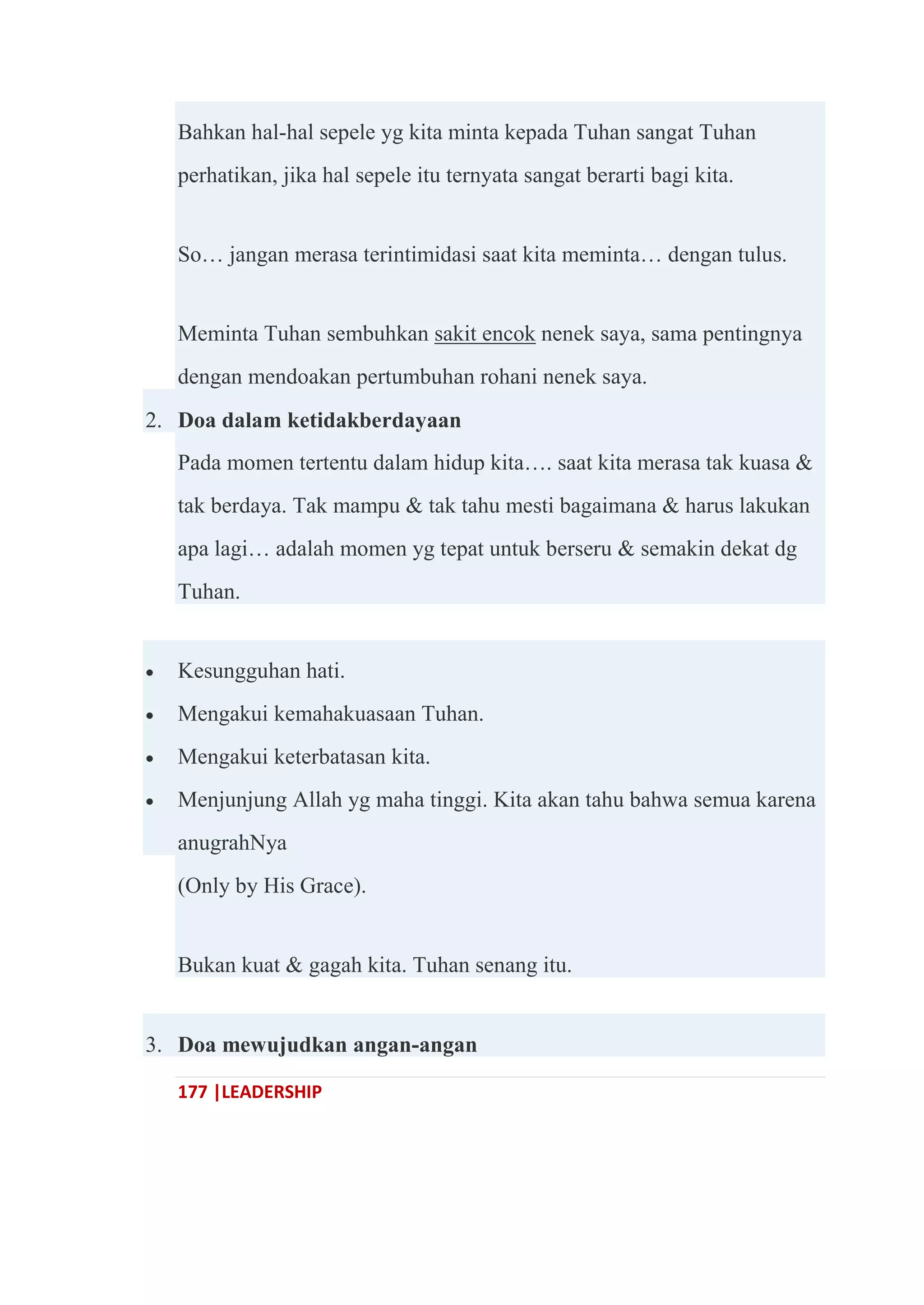 177 |LEADERSHIP
Bahkan hal-hal sepele yg kita minta kepada Tuhan sangat Tuhan
perhatikan, jika hal sepele itu ternyata sangat berarti bagi kita.
So… jangan merasa terintimidasi saat kita meminta… dengan tulus.
Meminta Tuhan sembuhkan sakit encok nenek saya, sama pentingnya
dengan mendoakan pertumbuhan rohani nenek saya.
2. Doa dalam ketidakberdayaan
Pada momen tertentu dalam hidup kita…. saat kita merasa tak kuasa &
tak berdaya. Tak mampu & tak tahu mesti bagaimana & harus lakukan
apa lagi… adalah momen yg tepat untuk berseru & semakin dekat dg
Tuhan.
 Kesungguhan hati.
 Mengakui kemahakuasaan Tuhan.
 Mengakui keterbatasan kita.
 Menjunjung Allah yg maha tinggi. Kita akan tahu bahwa semua karena
anugrahNya
(Only by His Grace).
Bukan kuat & gagah kita. Tuhan senang itu.
3. Doa mewujudkan angan-angan
 