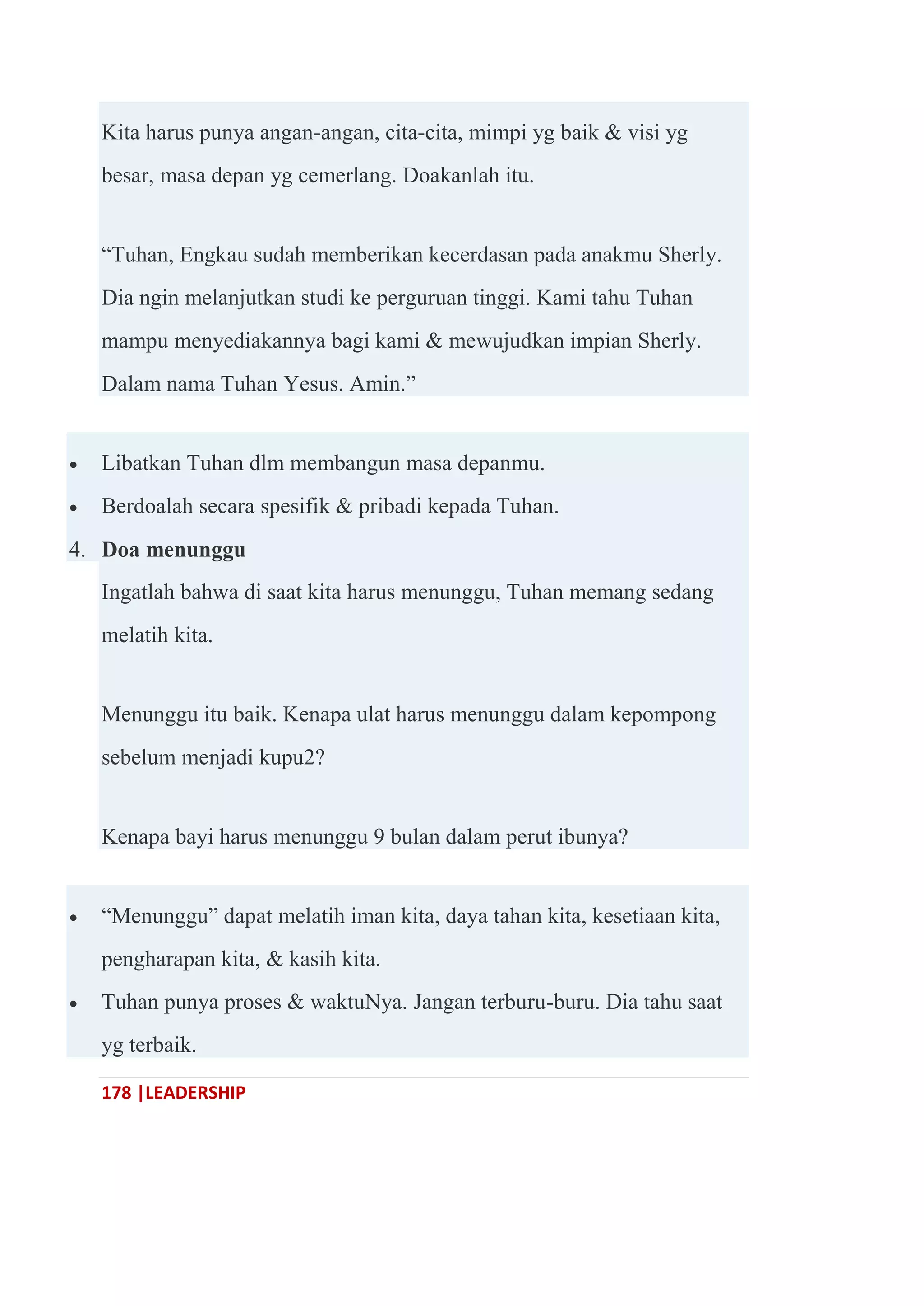 178 |LEADERSHIP
Kita harus punya angan-angan, cita-cita, mimpi yg baik & visi yg
besar, masa depan yg cemerlang. Doakanlah itu.
―Tuhan, Engkau sudah memberikan kecerdasan pada anakmu Sherly.
Dia ngin melanjutkan studi ke perguruan tinggi. Kami tahu Tuhan
mampu menyediakannya bagi kami & mewujudkan impian Sherly.
Dalam nama Tuhan Yesus. Amin.‖
 Libatkan Tuhan dlm membangun masa depanmu.
 Berdoalah secara spesifik & pribadi kepada Tuhan.
4. Doa menunggu
Ingatlah bahwa di saat kita harus menunggu, Tuhan memang sedang
melatih kita.
Menunggu itu baik. Kenapa ulat harus menunggu dalam kepompong
sebelum menjadi kupu2?
Kenapa bayi harus menunggu 9 bulan dalam perut ibunya?
 ―Menunggu‖ dapat melatih iman kita, daya tahan kita, kesetiaan kita,
pengharapan kita, & kasih kita.
 Tuhan punya proses & waktuNya. Jangan terburu-buru. Dia tahu saat
yg terbaik.
 