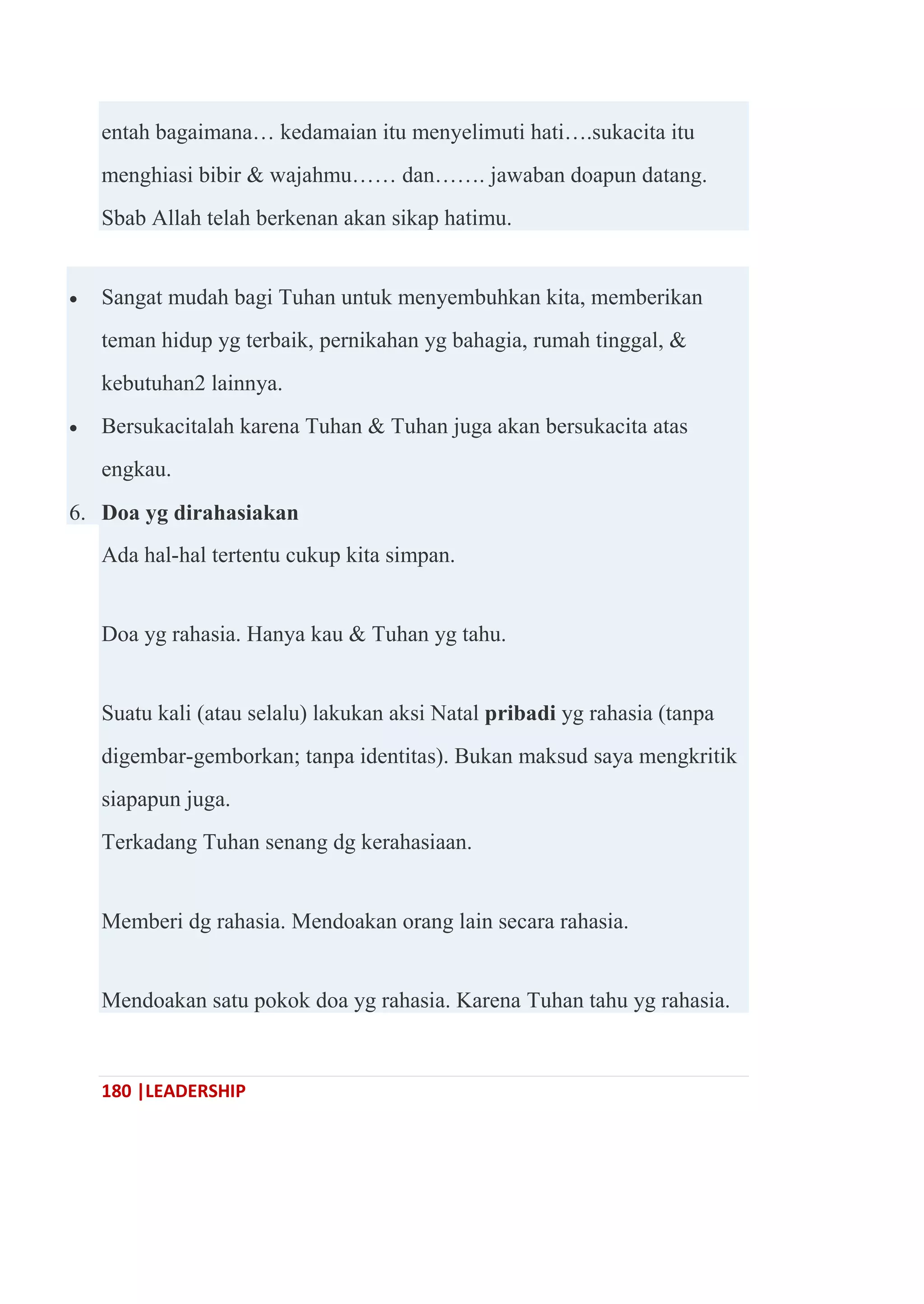 180 |LEADERSHIP
entah bagaimana… kedamaian itu menyelimuti hati….sukacita itu
menghiasi bibir & wajahmu…… dan……. jawaban doapun datang.
Sbab Allah telah berkenan akan sikap hatimu.
 Sangat mudah bagi Tuhan untuk menyembuhkan kita, memberikan
teman hidup yg terbaik, pernikahan yg bahagia, rumah tinggal, &
kebutuhan2 lainnya.
 Bersukacitalah karena Tuhan & Tuhan juga akan bersukacita atas
engkau.
6. Doa yg dirahasiakan
Ada hal-hal tertentu cukup kita simpan.
Doa yg rahasia. Hanya kau & Tuhan yg tahu.
Suatu kali (atau selalu) lakukan aksi Natal pribadi yg rahasia (tanpa
digembar-gemborkan; tanpa identitas). Bukan maksud saya mengkritik
siapapun juga.
Terkadang Tuhan senang dg kerahasiaan.
Memberi dg rahasia. Mendoakan orang lain secara rahasia.
Mendoakan satu pokok doa yg rahasia. Karena Tuhan tahu yg rahasia.
 