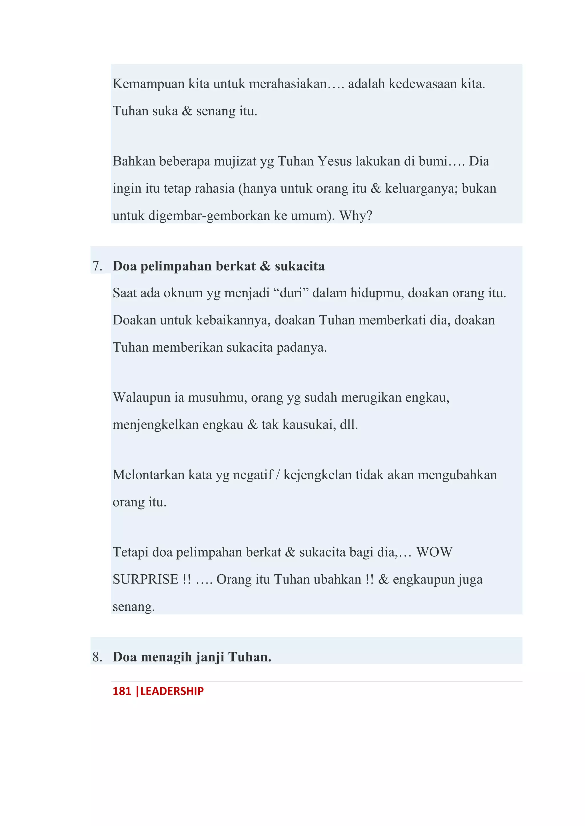 181 |LEADERSHIP
Kemampuan kita untuk merahasiakan…. adalah kedewasaan kita.
Tuhan suka & senang itu.
Bahkan beberapa mujizat yg Tuhan Yesus lakukan di bumi…. Dia
ingin itu tetap rahasia (hanya untuk orang itu & keluarganya; bukan
untuk digembar-gemborkan ke umum). Why?
7. Doa pelimpahan berkat & sukacita
Saat ada oknum yg menjadi ―duri‖ dalam hidupmu, doakan orang itu.
Doakan untuk kebaikannya, doakan Tuhan memberkati dia, doakan
Tuhan memberikan sukacita padanya.
Walaupun ia musuhmu, orang yg sudah merugikan engkau,
menjengkelkan engkau & tak kausukai, dll.
Melontarkan kata yg negatif / kejengkelan tidak akan mengubahkan
orang itu.
Tetapi doa pelimpahan berkat & sukacita bagi dia,… WOW
SURPRISE !! …. Orang itu Tuhan ubahkan !! & engkaupun juga
senang.
8. Doa menagih janji Tuhan.
 