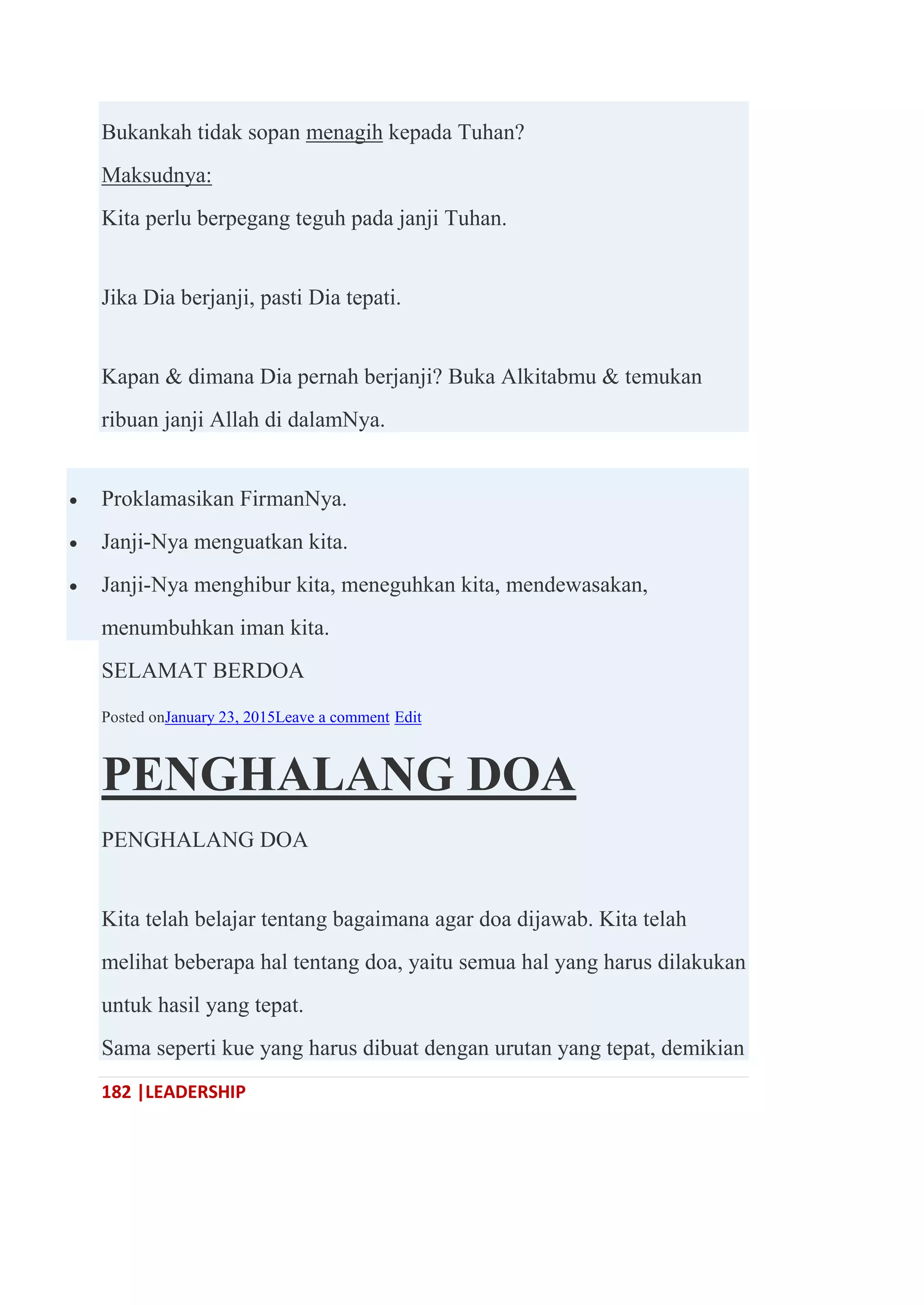 182 |LEADERSHIP
Bukankah tidak sopan menagih kepada Tuhan?
Maksudnya:
Kita perlu berpegang teguh pada janji Tuhan.
Jika Dia berjanji, pasti Dia tepati.
Kapan & dimana Dia pernah berjanji? Buka Alkitabmu & temukan
ribuan janji Allah di dalamNya.
 Proklamasikan FirmanNya.
 Janji-Nya menguatkan kita.
 Janji-Nya menghibur kita, meneguhkan kita, mendewasakan,
menumbuhkan iman kita.
SELAMAT BERDOA
Posted onJanuary 23, 2015Leave a comment Edit
PENGHALANG DOA
PENGHALANG DOA
Kita telah belajar tentang bagaimana agar doa dijawab. Kita telah
melihat beberapa hal tentang doa, yaitu semua hal yang harus dilakukan
untuk hasil yang tepat.
Sama seperti kue yang harus dibuat dengan urutan yang tepat, demikian
 