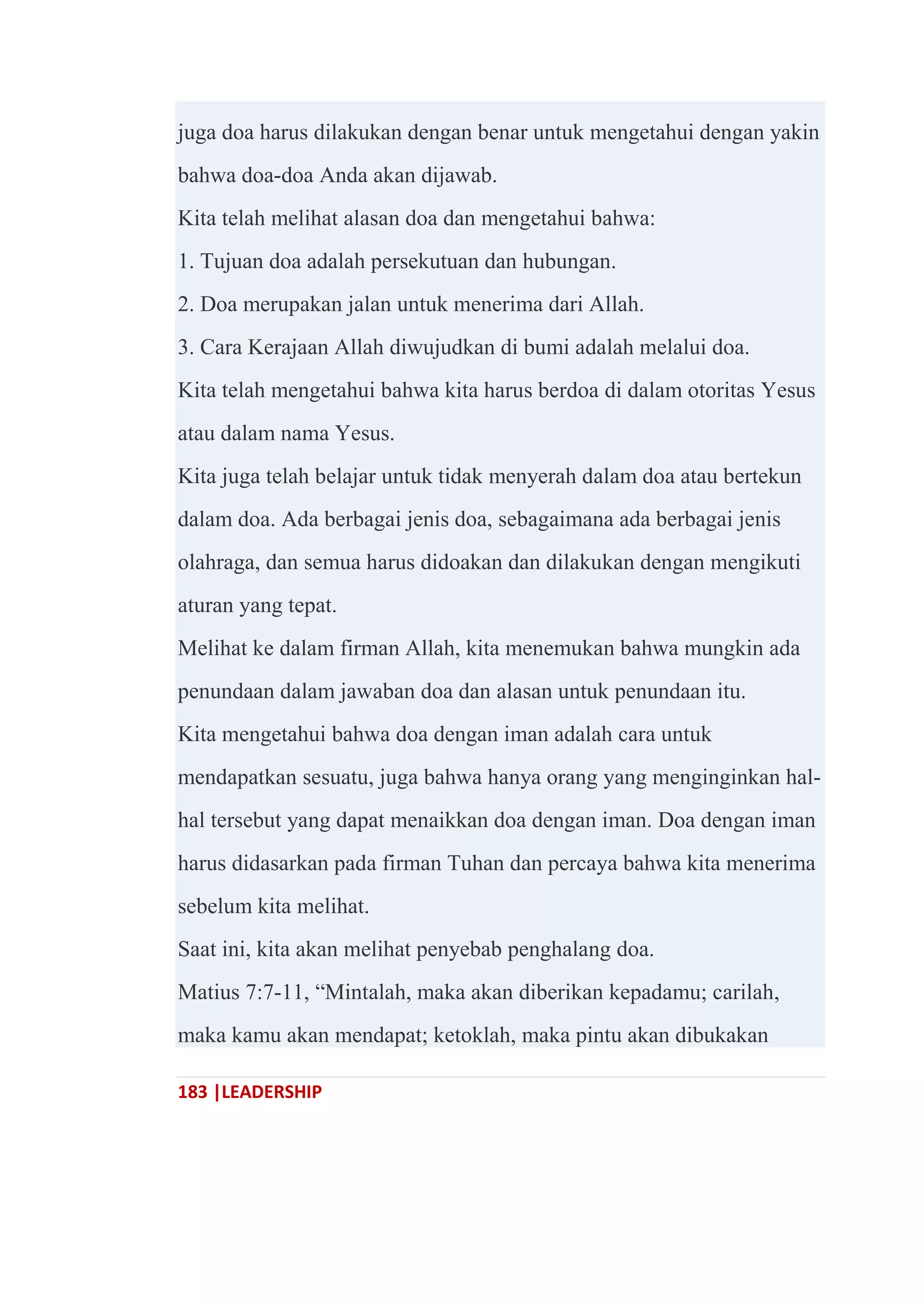 183 |LEADERSHIP
juga doa harus dilakukan dengan benar untuk mengetahui dengan yakin
bahwa doa-doa Anda akan dijawab.
Kita telah melihat alasan doa dan mengetahui bahwa:
1. Tujuan doa adalah persekutuan dan hubungan.
2. Doa merupakan jalan untuk menerima dari Allah.
3. Cara Kerajaan Allah diwujudkan di bumi adalah melalui doa.
Kita telah mengetahui bahwa kita harus berdoa di dalam otoritas Yesus
atau dalam nama Yesus.
Kita juga telah belajar untuk tidak menyerah dalam doa atau bertekun
dalam doa. Ada berbagai jenis doa, sebagaimana ada berbagai jenis
olahraga, dan semua harus didoakan dan dilakukan dengan mengikuti
aturan yang tepat.
Melihat ke dalam firman Allah, kita menemukan bahwa mungkin ada
penundaan dalam jawaban doa dan alasan untuk penundaan itu.
Kita mengetahui bahwa doa dengan iman adalah cara untuk
mendapatkan sesuatu, juga bahwa hanya orang yang menginginkan hal-
hal tersebut yang dapat menaikkan doa dengan iman. Doa dengan iman
harus didasarkan pada firman Tuhan dan percaya bahwa kita menerima
sebelum kita melihat.
Saat ini, kita akan melihat penyebab penghalang doa.
Matius 7:7-11, ―Mintalah, maka akan diberikan kepadamu; carilah,
maka kamu akan mendapat; ketoklah, maka pintu akan dibukakan
 