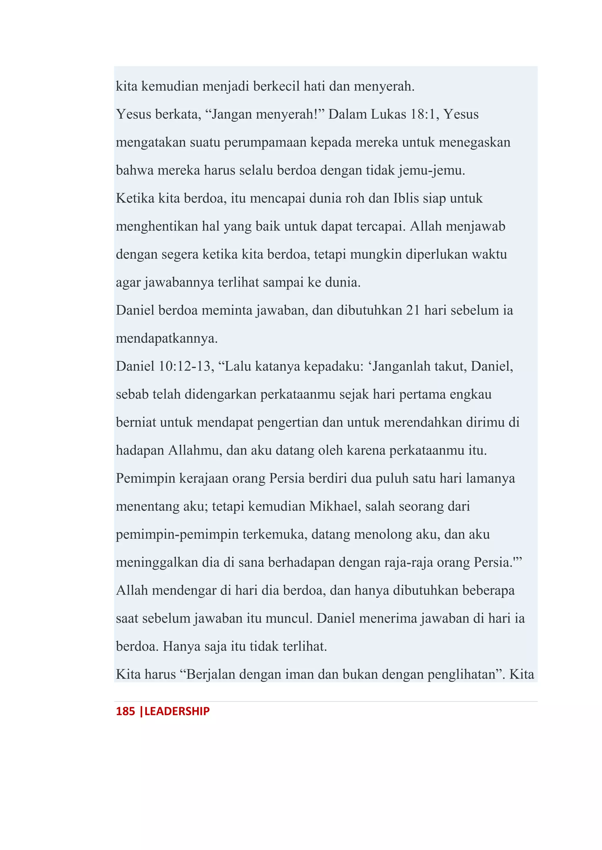 185 |LEADERSHIP
kita kemudian menjadi berkecil hati dan menyerah.
Yesus berkata, ―Jangan menyerah!‖ Dalam Lukas 18:1, Yesus
mengatakan suatu perumpamaan kepada mereka untuk menegaskan
bahwa mereka harus selalu berdoa dengan tidak jemu-jemu.
Ketika kita berdoa, itu mencapai dunia roh dan Iblis siap untuk
menghentikan hal yang baik untuk dapat tercapai. Allah menjawab
dengan segera ketika kita berdoa, tetapi mungkin diperlukan waktu
agar jawabannya terlihat sampai ke dunia.
Daniel berdoa meminta jawaban, dan dibutuhkan 21 hari sebelum ia
mendapatkannya.
Daniel 10:12-13, ―Lalu katanya kepadaku: ‗Janganlah takut, Daniel,
sebab telah didengarkan perkataanmu sejak hari pertama engkau
berniat untuk mendapat pengertian dan untuk merendahkan dirimu di
hadapan Allahmu, dan aku datang oleh karena perkataanmu itu.
Pemimpin kerajaan orang Persia berdiri dua puluh satu hari lamanya
menentang aku; tetapi kemudian Mikhael, salah seorang dari
pemimpin-pemimpin terkemuka, datang menolong aku, dan aku
meninggalkan dia di sana berhadapan dengan raja-raja orang Persia.'‖
Allah mendengar di hari dia berdoa, dan hanya dibutuhkan beberapa
saat sebelum jawaban itu muncul. Daniel menerima jawaban di hari ia
berdoa. Hanya saja itu tidak terlihat.
Kita harus ―Berjalan dengan iman dan bukan dengan penglihatan‖. Kita
 