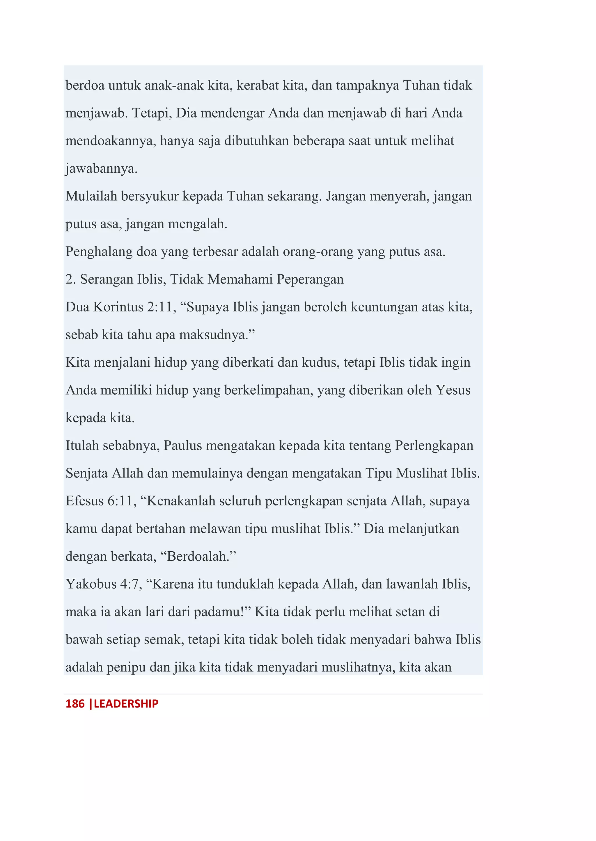 186 |LEADERSHIP
berdoa untuk anak-anak kita, kerabat kita, dan tampaknya Tuhan tidak
menjawab. Tetapi, Dia mendengar Anda dan menjawab di hari Anda
mendoakannya, hanya saja dibutuhkan beberapa saat untuk melihat
jawabannya.
Mulailah bersyukur kepada Tuhan sekarang. Jangan menyerah, jangan
putus asa, jangan mengalah.
Penghalang doa yang terbesar adalah orang-orang yang putus asa.
2. Serangan Iblis, Tidak Memahami Peperangan
Dua Korintus 2:11, ―Supaya Iblis jangan beroleh keuntungan atas kita,
sebab kita tahu apa maksudnya.‖
Kita menjalani hidup yang diberkati dan kudus, tetapi Iblis tidak ingin
Anda memiliki hidup yang berkelimpahan, yang diberikan oleh Yesus
kepada kita.
Itulah sebabnya, Paulus mengatakan kepada kita tentang Perlengkapan
Senjata Allah dan memulainya dengan mengatakan Tipu Muslihat Iblis.
Efesus 6:11, ―Kenakanlah seluruh perlengkapan senjata Allah, supaya
kamu dapat bertahan melawan tipu muslihat Iblis.‖ Dia melanjutkan
dengan berkata, ―Berdoalah.‖
Yakobus 4:7, ―Karena itu tunduklah kepada Allah, dan lawanlah Iblis,
maka ia akan lari dari padamu!‖ Kita tidak perlu melihat setan di
bawah setiap semak, tetapi kita tidak boleh tidak menyadari bahwa Iblis
adalah penipu dan jika kita tidak menyadari muslihatnya, kita akan
 