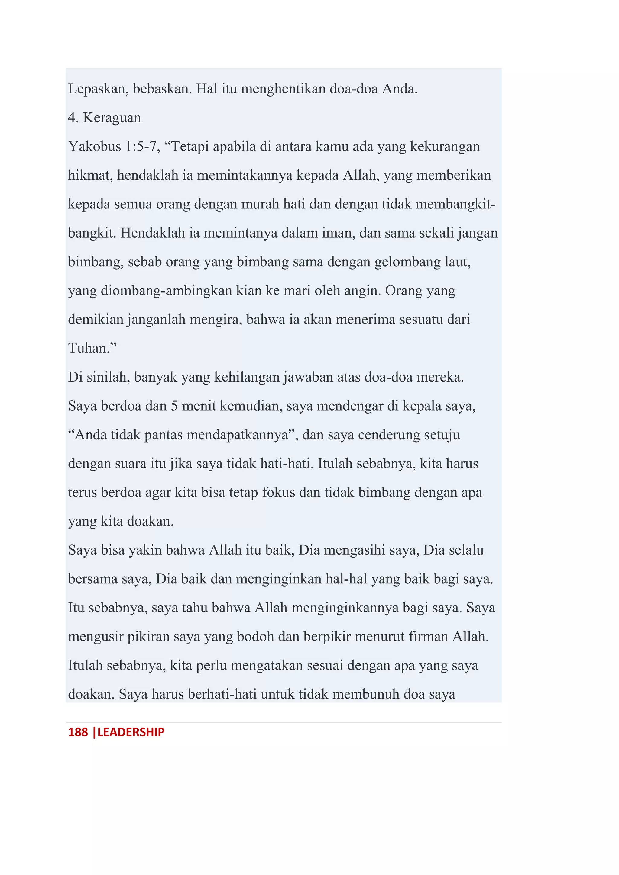 188 |LEADERSHIP
Lepaskan, bebaskan. Hal itu menghentikan doa-doa Anda.
4. Keraguan
Yakobus 1:5-7, ―Tetapi apabila di antara kamu ada yang kekurangan
hikmat, hendaklah ia memintakannya kepada Allah, yang memberikan
kepada semua orang dengan murah hati dan dengan tidak membangkit-
bangkit. Hendaklah ia memintanya dalam iman, dan sama sekali jangan
bimbang, sebab orang yang bimbang sama dengan gelombang laut,
yang diombang-ambingkan kian ke mari oleh angin. Orang yang
demikian janganlah mengira, bahwa ia akan menerima sesuatu dari
Tuhan.‖
Di sinilah, banyak yang kehilangan jawaban atas doa-doa mereka.
Saya berdoa dan 5 menit kemudian, saya mendengar di kepala saya,
―Anda tidak pantas mendapatkannya‖, dan saya cenderung setuju
dengan suara itu jika saya tidak hati-hati. Itulah sebabnya, kita harus
terus berdoa agar kita bisa tetap fokus dan tidak bimbang dengan apa
yang kita doakan.
Saya bisa yakin bahwa Allah itu baik, Dia mengasihi saya, Dia selalu
bersama saya, Dia baik dan menginginkan hal-hal yang baik bagi saya.
Itu sebabnya, saya tahu bahwa Allah menginginkannya bagi saya. Saya
mengusir pikiran saya yang bodoh dan berpikir menurut firman Allah.
Itulah sebabnya, kita perlu mengatakan sesuai dengan apa yang saya
doakan. Saya harus berhati-hati untuk tidak membunuh doa saya
 
