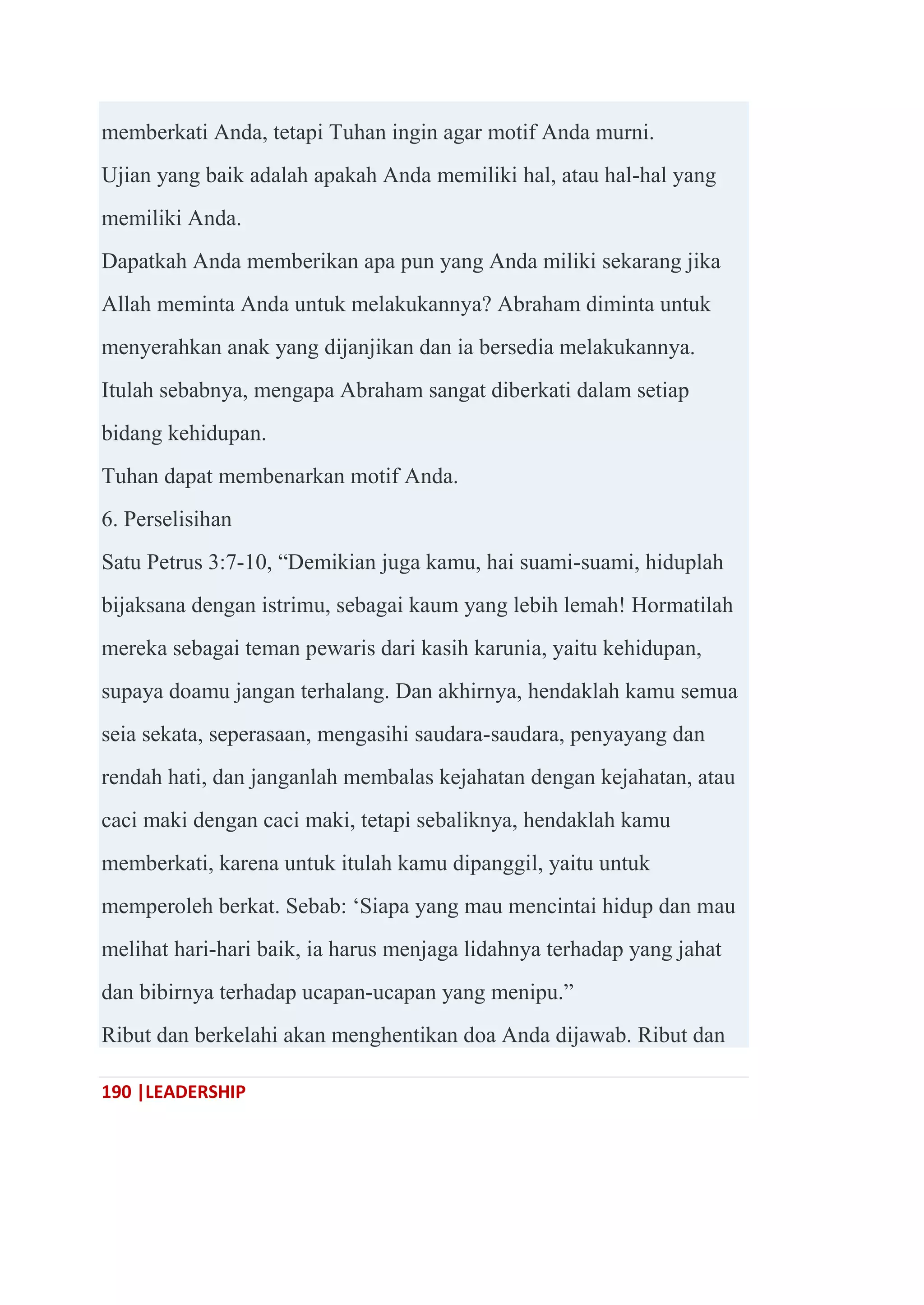 190 |LEADERSHIP
memberkati Anda, tetapi Tuhan ingin agar motif Anda murni.
Ujian yang baik adalah apakah Anda memiliki hal, atau hal-hal yang
memiliki Anda.
Dapatkah Anda memberikan apa pun yang Anda miliki sekarang jika
Allah meminta Anda untuk melakukannya? Abraham diminta untuk
menyerahkan anak yang dijanjikan dan ia bersedia melakukannya.
Itulah sebabnya, mengapa Abraham sangat diberkati dalam setiap
bidang kehidupan.
Tuhan dapat membenarkan motif Anda.
6. Perselisihan
Satu Petrus 3:7-10, ―Demikian juga kamu, hai suami-suami, hiduplah
bijaksana dengan istrimu, sebagai kaum yang lebih lemah! Hormatilah
mereka sebagai teman pewaris dari kasih karunia, yaitu kehidupan,
supaya doamu jangan terhalang. Dan akhirnya, hendaklah kamu semua
seia sekata, seperasaan, mengasihi saudara-saudara, penyayang dan
rendah hati, dan janganlah membalas kejahatan dengan kejahatan, atau
caci maki dengan caci maki, tetapi sebaliknya, hendaklah kamu
memberkati, karena untuk itulah kamu dipanggil, yaitu untuk
memperoleh berkat. Sebab: ‗Siapa yang mau mencintai hidup dan mau
melihat hari-hari baik, ia harus menjaga lidahnya terhadap yang jahat
dan bibirnya terhadap ucapan-ucapan yang menipu.‖
Ribut dan berkelahi akan menghentikan doa Anda dijawab. Ribut dan
 