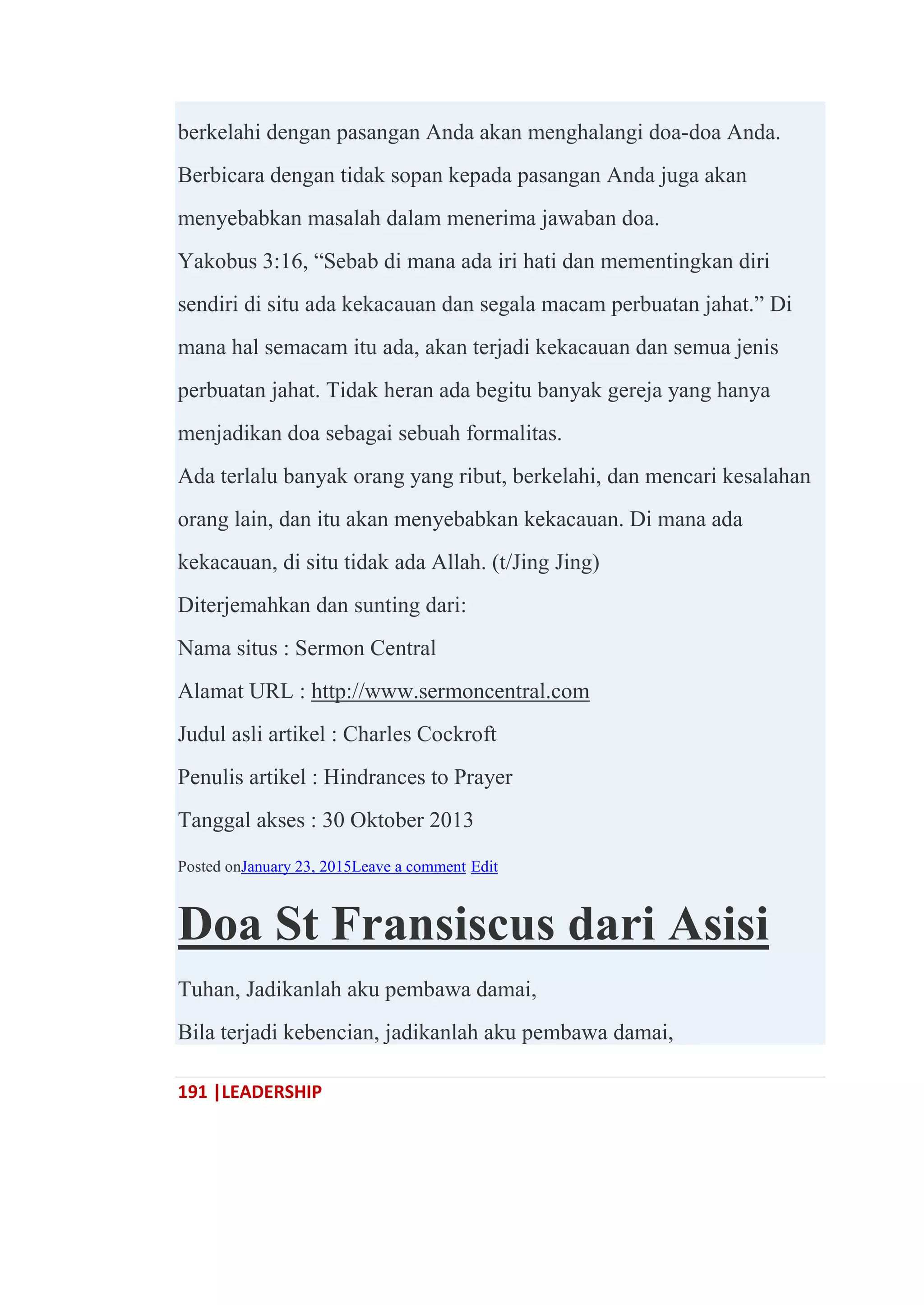 191 |LEADERSHIP
berkelahi dengan pasangan Anda akan menghalangi doa-doa Anda.
Berbicara dengan tidak sopan kepada pasangan Anda juga akan
menyebabkan masalah dalam menerima jawaban doa.
Yakobus 3:16, ―Sebab di mana ada iri hati dan mementingkan diri
sendiri di situ ada kekacauan dan segala macam perbuatan jahat.‖ Di
mana hal semacam itu ada, akan terjadi kekacauan dan semua jenis
perbuatan jahat. Tidak heran ada begitu banyak gereja yang hanya
menjadikan doa sebagai sebuah formalitas.
Ada terlalu banyak orang yang ribut, berkelahi, dan mencari kesalahan
orang lain, dan itu akan menyebabkan kekacauan. Di mana ada
kekacauan, di situ tidak ada Allah. (t/Jing Jing)
Diterjemahkan dan sunting dari:
Nama situs : Sermon Central
Alamat URL : http://www.sermoncentral.com
Judul asli artikel : Charles Cockroft
Penulis artikel : Hindrances to Prayer
Tanggal akses : 30 Oktober 2013
Posted onJanuary 23, 2015Leave a comment Edit
Doa St Fransiscus dari Asisi
Tuhan, Jadikanlah aku pembawa damai,
Bila terjadi kebencian, jadikanlah aku pembawa damai,
 