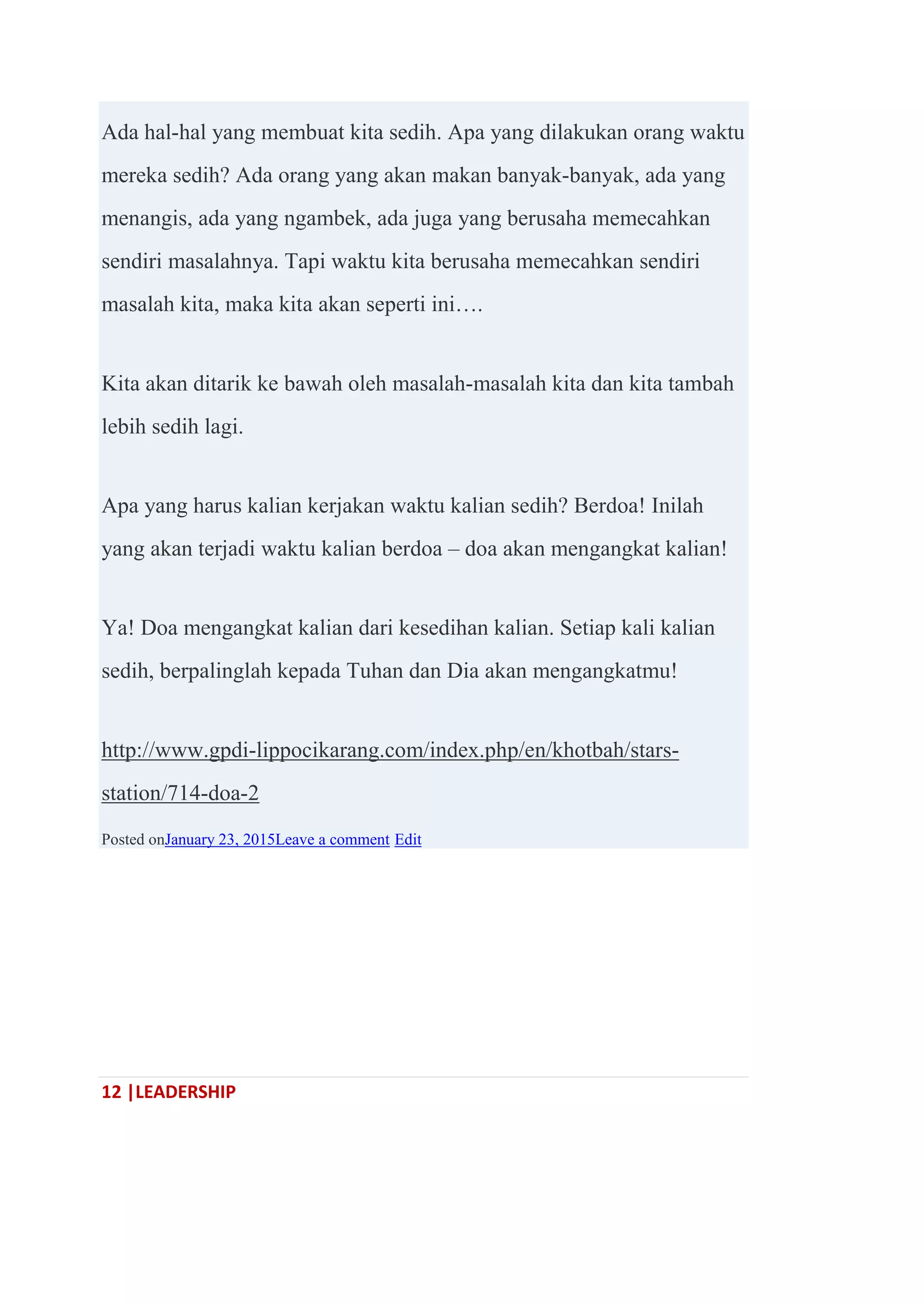 12 |LEADERSHIP
Ada hal-hal yang membuat kita sedih. Apa yang dilakukan orang waktu
mereka sedih? Ada orang yang akan makan banyak-banyak, ada yang
menangis, ada yang ngambek, ada juga yang berusaha memecahkan
sendiri masalahnya. Tapi waktu kita berusaha memecahkan sendiri
masalah kita, maka kita akan seperti ini….
Kita akan ditarik ke bawah oleh masalah-masalah kita dan kita tambah
lebih sedih lagi.
Apa yang harus kalian kerjakan waktu kalian sedih? Berdoa! Inilah
yang akan terjadi waktu kalian berdoa – doa akan mengangkat kalian!
Ya! Doa mengangkat kalian dari kesedihan kalian. Setiap kali kalian
sedih, berpalinglah kepada Tuhan dan Dia akan mengangkatmu!
http://www.gpdi-lippocikarang.com/index.php/en/khotbah/stars-
station/714-doa-2
Posted onJanuary 23, 2015Leave a comment Edit
 