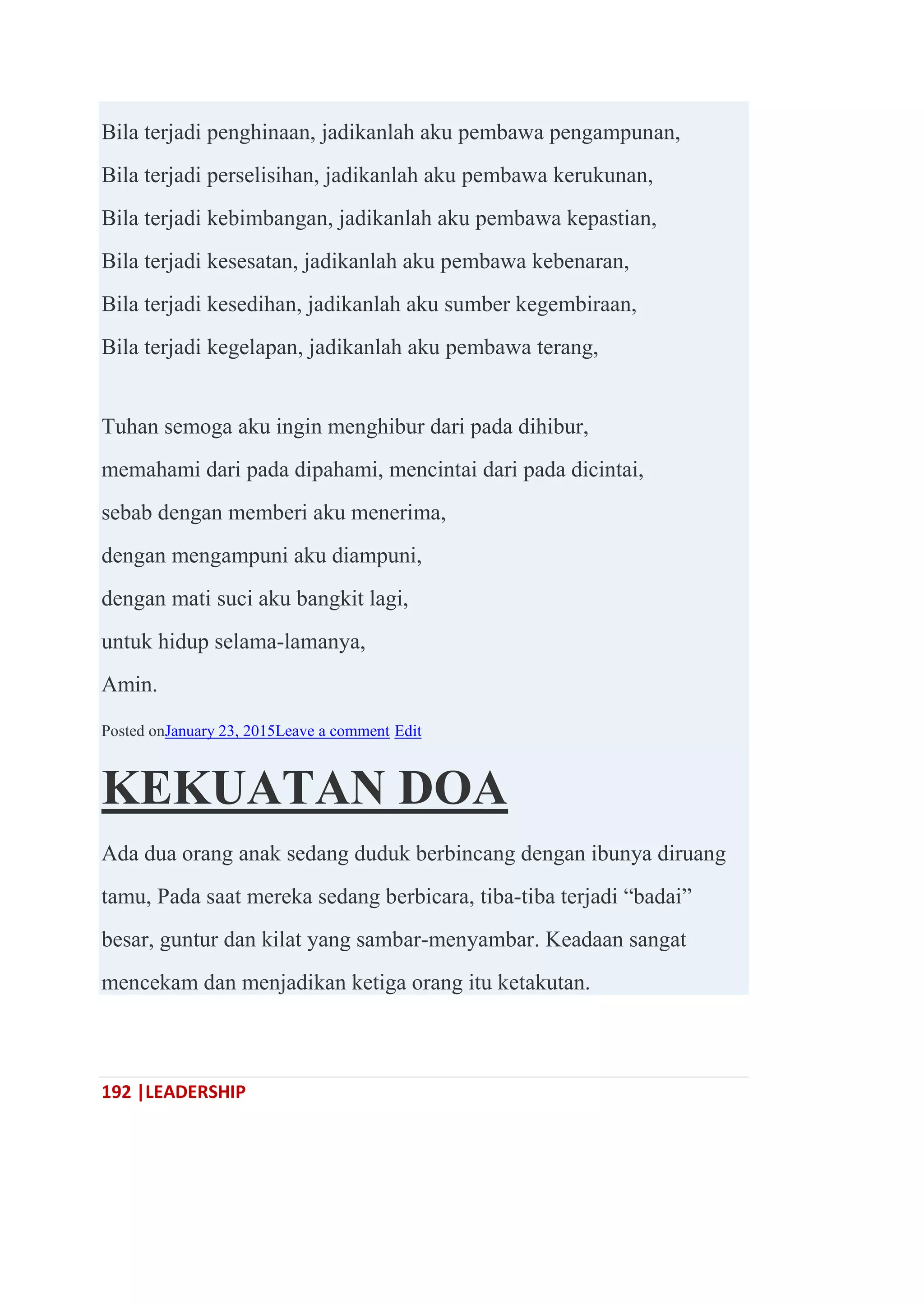 192 |LEADERSHIP
Bila terjadi penghinaan, jadikanlah aku pembawa pengampunan,
Bila terjadi perselisihan, jadikanlah aku pembawa kerukunan,
Bila terjadi kebimbangan, jadikanlah aku pembawa kepastian,
Bila terjadi kesesatan, jadikanlah aku pembawa kebenaran,
Bila terjadi kesedihan, jadikanlah aku sumber kegembiraan,
Bila terjadi kegelapan, jadikanlah aku pembawa terang,
Tuhan semoga aku ingin menghibur dari pada dihibur,
memahami dari pada dipahami, mencintai dari pada dicintai,
sebab dengan memberi aku menerima,
dengan mengampuni aku diampuni,
dengan mati suci aku bangkit lagi,
untuk hidup selama-lamanya,
Amin.
Posted onJanuary 23, 2015Leave a comment Edit
KEKUATAN DOA
Ada dua orang anak sedang duduk berbincang dengan ibunya diruang
tamu, Pada saat mereka sedang berbicara, tiba-tiba terjadi ―badai‖
besar, guntur dan kilat yang sambar-menyambar. Keadaan sangat
mencekam dan menjadikan ketiga orang itu ketakutan.
 