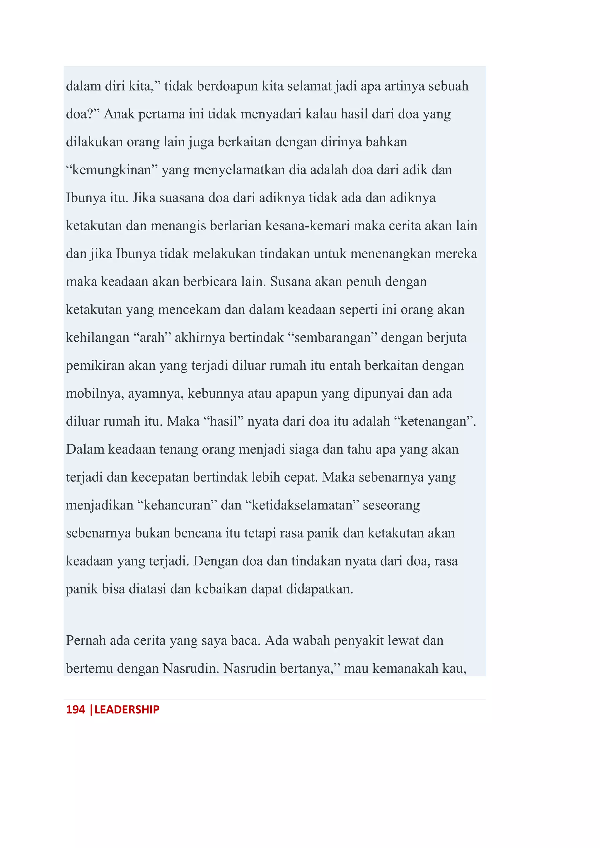 194 |LEADERSHIP
dalam diri kita,‖ tidak berdoapun kita selamat jadi apa artinya sebuah
doa?‖ Anak pertama ini tidak menyadari kalau hasil dari doa yang
dilakukan orang lain juga berkaitan dengan dirinya bahkan
―kemungkinan‖ yang menyelamatkan dia adalah doa dari adik dan
Ibunya itu. Jika suasana doa dari adiknya tidak ada dan adiknya
ketakutan dan menangis berlarian kesana-kemari maka cerita akan lain
dan jika Ibunya tidak melakukan tindakan untuk menenangkan mereka
maka keadaan akan berbicara lain. Susana akan penuh dengan
ketakutan yang mencekam dan dalam keadaan seperti ini orang akan
kehilangan ―arah‖ akhirnya bertindak ―sembarangan‖ dengan berjuta
pemikiran akan yang terjadi diluar rumah itu entah berkaitan dengan
mobilnya, ayamnya, kebunnya atau apapun yang dipunyai dan ada
diluar rumah itu. Maka ―hasil‖ nyata dari doa itu adalah ―ketenangan‖.
Dalam keadaan tenang orang menjadi siaga dan tahu apa yang akan
terjadi dan kecepatan bertindak lebih cepat. Maka sebenarnya yang
menjadikan ―kehancuran‖ dan ―ketidakselamatan‖ seseorang
sebenarnya bukan bencana itu tetapi rasa panik dan ketakutan akan
keadaan yang terjadi. Dengan doa dan tindakan nyata dari doa, rasa
panik bisa diatasi dan kebaikan dapat didapatkan.
Pernah ada cerita yang saya baca. Ada wabah penyakit lewat dan
bertemu dengan Nasrudin. Nasrudin bertanya,‖ mau kemanakah kau,
 