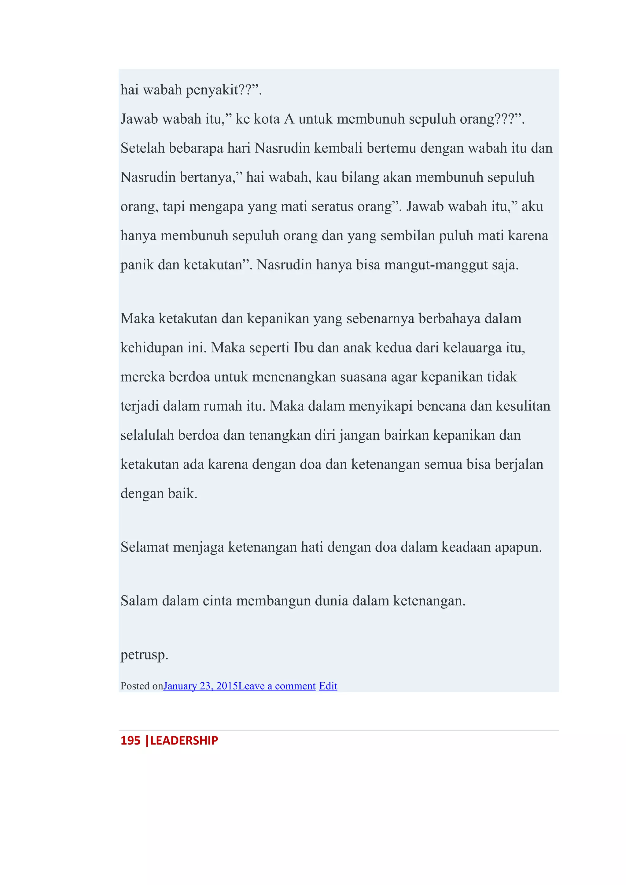 195 |LEADERSHIP
hai wabah penyakit??‖.
Jawab wabah itu,‖ ke kota A untuk membunuh sepuluh orang???‖.
Setelah bebarapa hari Nasrudin kembali bertemu dengan wabah itu dan
Nasrudin bertanya,‖ hai wabah, kau bilang akan membunuh sepuluh
orang, tapi mengapa yang mati seratus orang‖. Jawab wabah itu,‖ aku
hanya membunuh sepuluh orang dan yang sembilan puluh mati karena
panik dan ketakutan‖. Nasrudin hanya bisa mangut-manggut saja.
Maka ketakutan dan kepanikan yang sebenarnya berbahaya dalam
kehidupan ini. Maka seperti Ibu dan anak kedua dari kelauarga itu,
mereka berdoa untuk menenangkan suasana agar kepanikan tidak
terjadi dalam rumah itu. Maka dalam menyikapi bencana dan kesulitan
selalulah berdoa dan tenangkan diri jangan bairkan kepanikan dan
ketakutan ada karena dengan doa dan ketenangan semua bisa berjalan
dengan baik.
Selamat menjaga ketenangan hati dengan doa dalam keadaan apapun.
Salam dalam cinta membangun dunia dalam ketenangan.
petrusp.
Posted onJanuary 23, 2015Leave a comment Edit
 