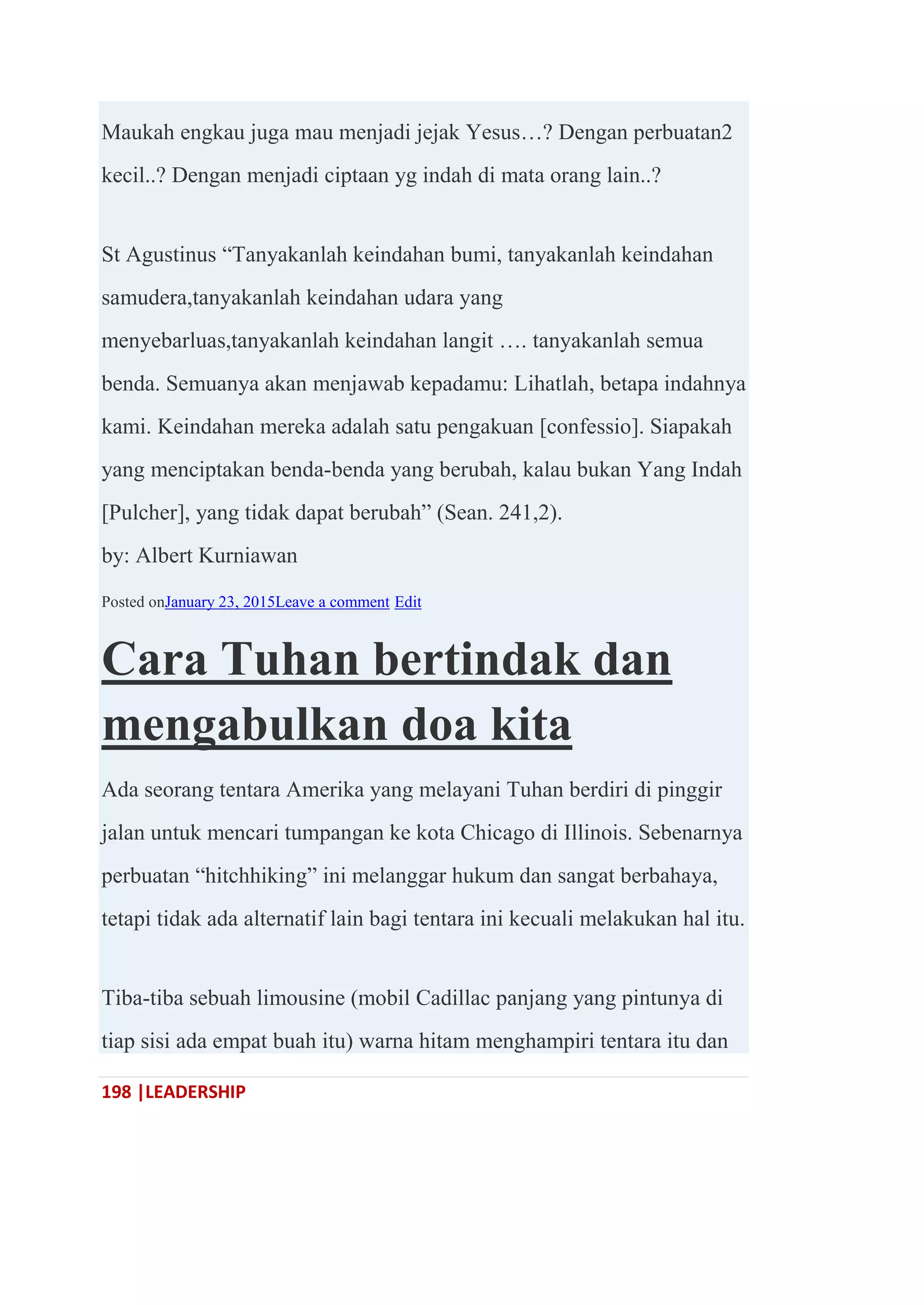 198 |LEADERSHIP
Maukah engkau juga mau menjadi jejak Yesus…? Dengan perbuatan2
kecil..? Dengan menjadi ciptaan yg indah di mata orang lain..?
St Agustinus ―Tanyakanlah keindahan bumi, tanyakanlah keindahan
samudera,tanyakanlah keindahan udara yang
menyebarluas,tanyakanlah keindahan langit …. tanyakanlah semua
benda. Semuanya akan menjawab kepadamu: Lihatlah, betapa indahnya
kami. Keindahan mereka adalah satu pengakuan [confessio]. Siapakah
yang menciptakan benda-benda yang berubah, kalau bukan Yang Indah
[Pulcher], yang tidak dapat berubah‖ (Sean. 241,2).
by: Albert Kurniawan
Posted onJanuary 23, 2015Leave a comment Edit
Cara Tuhan bertindak dan
mengabulkan doa kita
Ada seorang tentara Amerika yang melayani Tuhan berdiri di pinggir
jalan untuk mencari tumpangan ke kota Chicago di Illinois. Sebenarnya
perbuatan ―hitchhiking‖ ini melanggar hukum dan sangat berbahaya,
tetapi tidak ada alternatif lain bagi tentara ini kecuali melakukan hal itu.
Tiba-tiba sebuah limousine (mobil Cadillac panjang yang pintunya di
tiap sisi ada empat buah itu) warna hitam menghampiri tentara itu dan
 