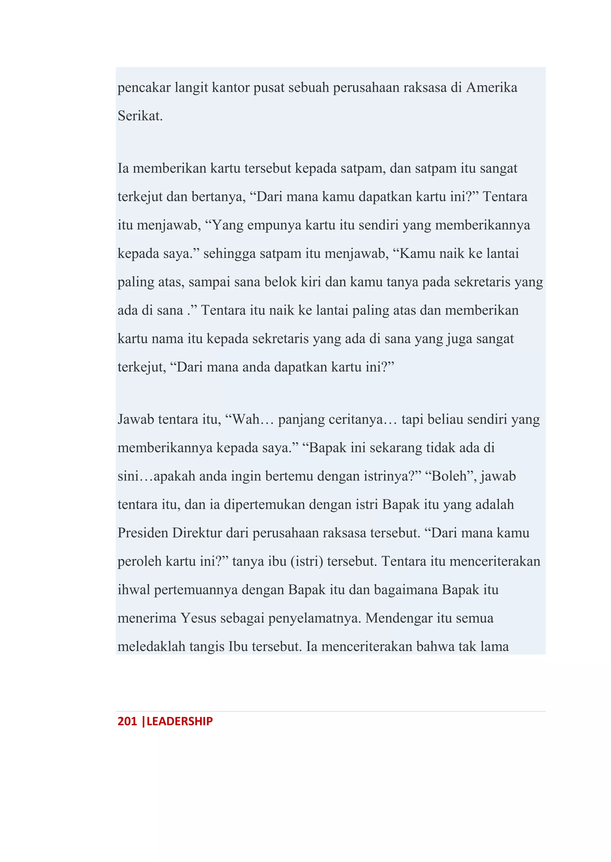 201 |LEADERSHIP
pencakar langit kantor pusat sebuah perusahaan raksasa di Amerika
Serikat.
Ia memberikan kartu tersebut kepada satpam, dan satpam itu sangat
terkejut dan bertanya, ―Dari mana kamu dapatkan kartu ini?‖ Tentara
itu menjawab, ―Yang empunya kartu itu sendiri yang memberikannya
kepada saya.‖ sehingga satpam itu menjawab, ―Kamu naik ke lantai
paling atas, sampai sana belok kiri dan kamu tanya pada sekretaris yang
ada di sana .‖ Tentara itu naik ke lantai paling atas dan memberikan
kartu nama itu kepada sekretaris yang ada di sana yang juga sangat
terkejut, ―Dari mana anda dapatkan kartu ini?‖
Jawab tentara itu, ―Wah… panjang ceritanya… tapi beliau sendiri yang
memberikannya kepada saya.‖ ―Bapak ini sekarang tidak ada di
sini…apakah anda ingin bertemu dengan istrinya?‖ ―Boleh‖, jawab
tentara itu, dan ia dipertemukan dengan istri Bapak itu yang adalah
Presiden Direktur dari perusahaan raksasa tersebut. ―Dari mana kamu
peroleh kartu ini?‖ tanya ibu (istri) tersebut. Tentara itu menceriterakan
ihwal pertemuannya dengan Bapak itu dan bagaimana Bapak itu
menerima Yesus sebagai penyelamatnya. Mendengar itu semua
meledaklah tangis Ibu tersebut. Ia menceriterakan bahwa tak lama
 