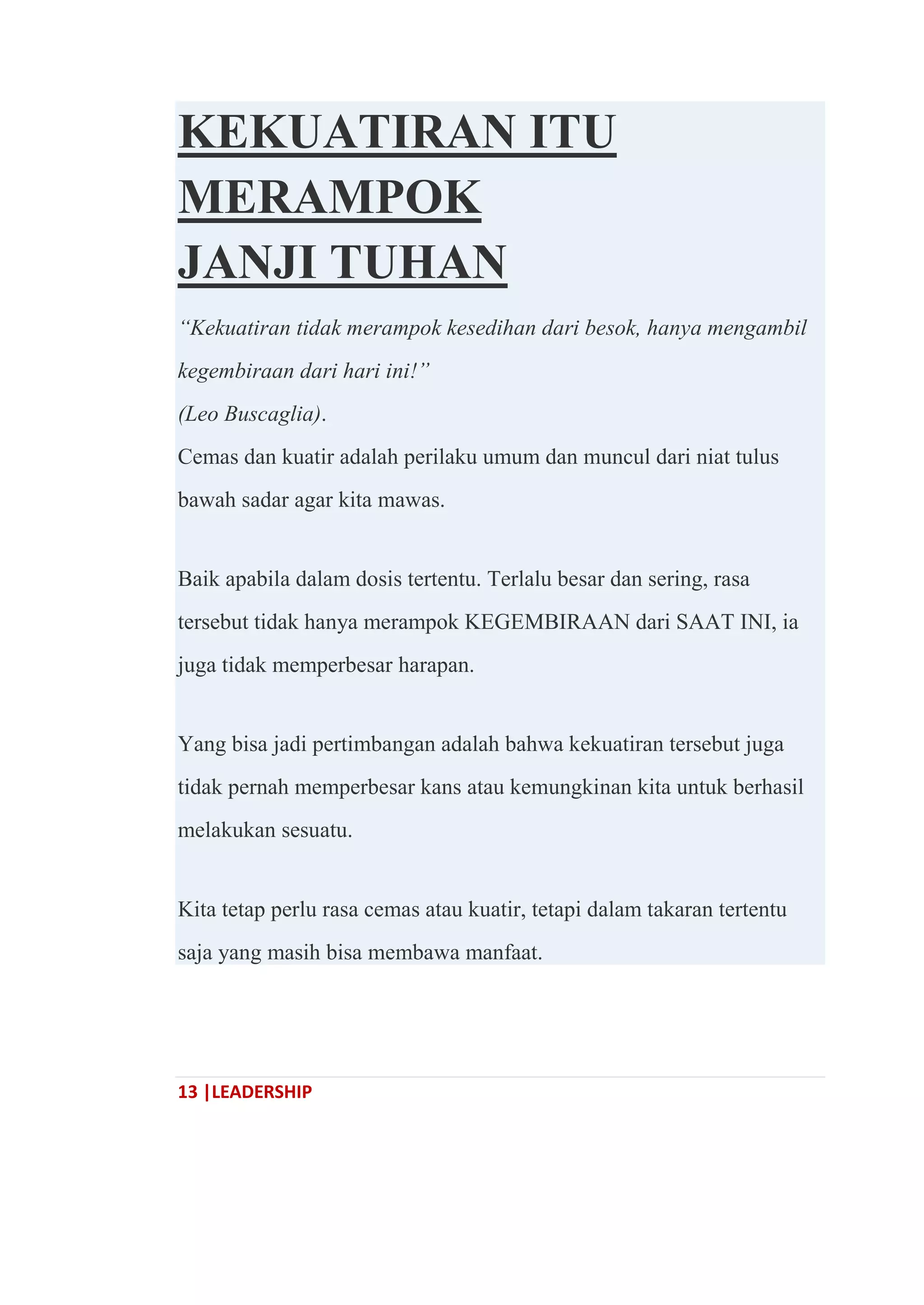 13 |LEADERSHIP
KEKUATIRAN ITU
MERAMPOK
JANJI TUHAN
“Kekuatiran tidak merampok kesedihan dari besok, hanya mengambil
kegembiraan dari hari ini!”
(Leo Buscaglia).
Cemas dan kuatir adalah perilaku umum dan muncul dari niat tulus
bawah sadar agar kita mawas.
Baik apabila dalam dosis tertentu. Terlalu besar dan sering, rasa
tersebut tidak hanya merampok KEGEMBIRAAN dari SAAT INI, ia
juga tidak memperbesar harapan.
Yang bisa jadi pertimbangan adalah bahwa kekuatiran tersebut juga
tidak pernah memperbesar kans atau kemungkinan kita untuk berhasil
melakukan sesuatu.
Kita tetap perlu rasa cemas atau kuatir, tetapi dalam takaran tertentu
saja yang masih bisa membawa manfaat.
 