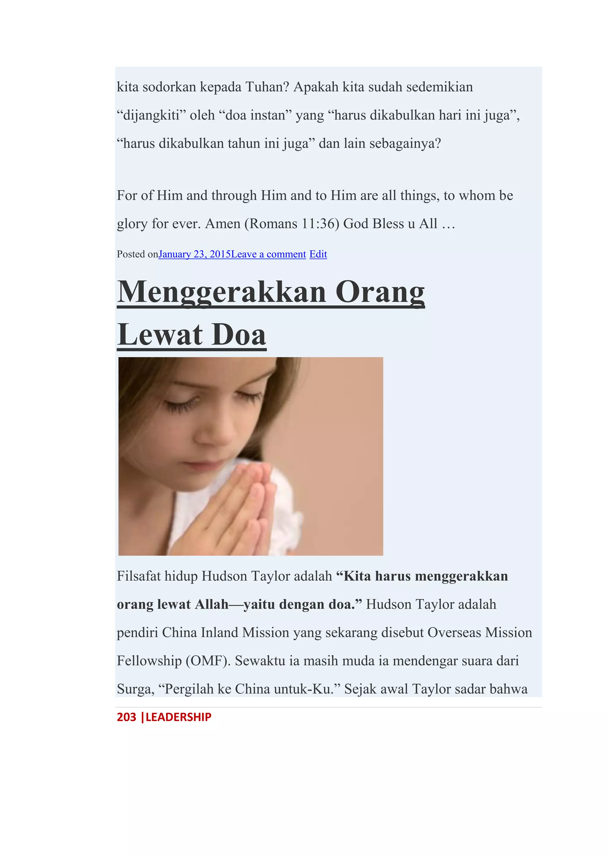 203 |LEADERSHIP
kita sodorkan kepada Tuhan? Apakah kita sudah sedemikian
―dijangkiti‖ oleh ―doa instan‖ yang ―harus dikabulkan hari ini juga‖,
―harus dikabulkan tahun ini juga‖ dan lain sebagainya?
For of Him and through Him and to Him are all things, to whom be
glory for ever. Amen (Romans 11:36) God Bless u All …
Posted onJanuary 23, 2015Leave a comment Edit
Menggerakkan Orang
Lewat Doa
Filsafat hidup Hudson Taylor adalah ―Kita harus menggerakkan
orang lewat Allah—yaitu dengan doa.‖ Hudson Taylor adalah
pendiri China Inland Mission yang sekarang disebut Overseas Mission
Fellowship (OMF). Sewaktu ia masih muda ia mendengar suara dari
Surga, ―Pergilah ke China untuk-Ku.‖ Sejak awal Taylor sadar bahwa
 