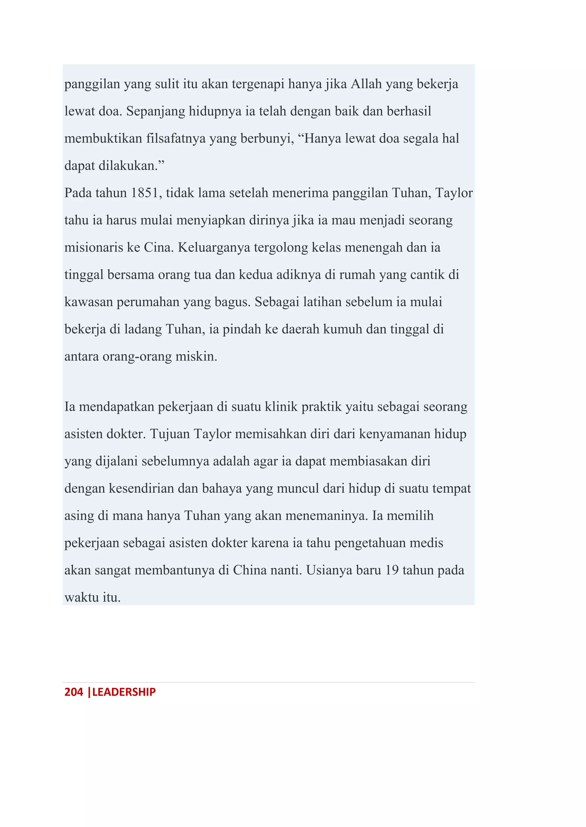 204 |LEADERSHIP
panggilan yang sulit itu akan tergenapi hanya jika Allah yang bekerja
lewat doa. Sepanjang hidupnya ia telah dengan baik dan berhasil
membuktikan filsafatnya yang berbunyi, ―Hanya lewat doa segala hal
dapat dilakukan.‖
Pada tahun 1851, tidak lama setelah menerima panggilan Tuhan, Taylor
tahu ia harus mulai menyiapkan dirinya jika ia mau menjadi seorang
misionaris ke Cina. Keluarganya tergolong kelas menengah dan ia
tinggal bersama orang tua dan kedua adiknya di rumah yang cantik di
kawasan perumahan yang bagus. Sebagai latihan sebelum ia mulai
bekerja di ladang Tuhan, ia pindah ke daerah kumuh dan tinggal di
antara orang-orang miskin.
Ia mendapatkan pekerjaan di suatu klinik praktik yaitu sebagai seorang
asisten dokter. Tujuan Taylor memisahkan diri dari kenyamanan hidup
yang dijalani sebelumnya adalah agar ia dapat membiasakan diri
dengan kesendirian dan bahaya yang muncul dari hidup di suatu tempat
asing di mana hanya Tuhan yang akan menemaninya. Ia memilih
pekerjaan sebagai asisten dokter karena ia tahu pengetahuan medis
akan sangat membantunya di China nanti. Usianya baru 19 tahun pada
waktu itu.
 