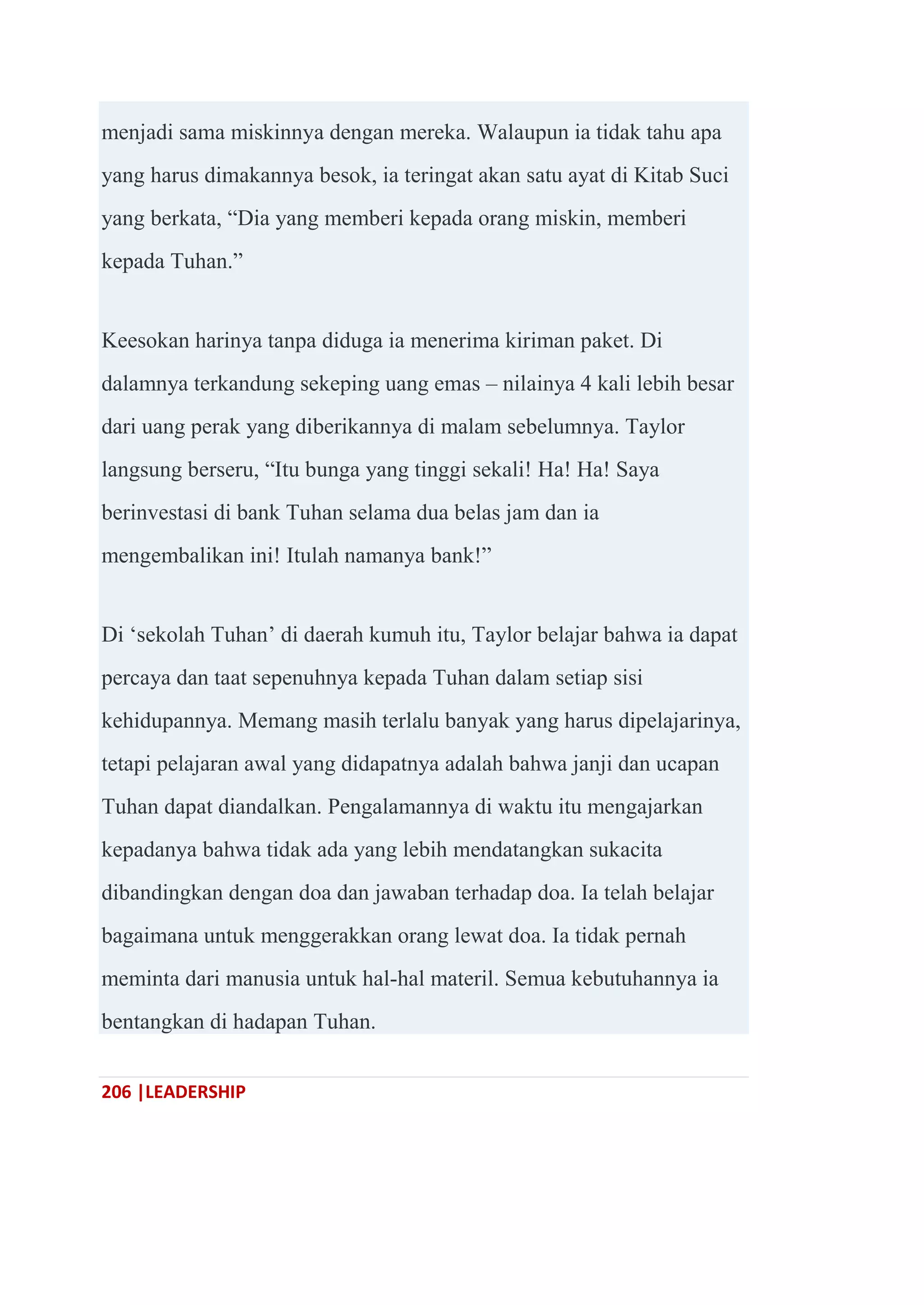 206 |LEADERSHIP
menjadi sama miskinnya dengan mereka. Walaupun ia tidak tahu apa
yang harus dimakannya besok, ia teringat akan satu ayat di Kitab Suci
yang berkata, ―Dia yang memberi kepada orang miskin, memberi
kepada Tuhan.‖
Keesokan harinya tanpa diduga ia menerima kiriman paket. Di
dalamnya terkandung sekeping uang emas – nilainya 4 kali lebih besar
dari uang perak yang diberikannya di malam sebelumnya. Taylor
langsung berseru, ―Itu bunga yang tinggi sekali! Ha! Ha! Saya
berinvestasi di bank Tuhan selama dua belas jam dan ia
mengembalikan ini! Itulah namanya bank!‖
Di ‗sekolah Tuhan‘ di daerah kumuh itu, Taylor belajar bahwa ia dapat
percaya dan taat sepenuhnya kepada Tuhan dalam setiap sisi
kehidupannya. Memang masih terlalu banyak yang harus dipelajarinya,
tetapi pelajaran awal yang didapatnya adalah bahwa janji dan ucapan
Tuhan dapat diandalkan. Pengalamannya di waktu itu mengajarkan
kepadanya bahwa tidak ada yang lebih mendatangkan sukacita
dibandingkan dengan doa dan jawaban terhadap doa. Ia telah belajar
bagaimana untuk menggerakkan orang lewat doa. Ia tidak pernah
meminta dari manusia untuk hal-hal materil. Semua kebutuhannya ia
bentangkan di hadapan Tuhan.
 