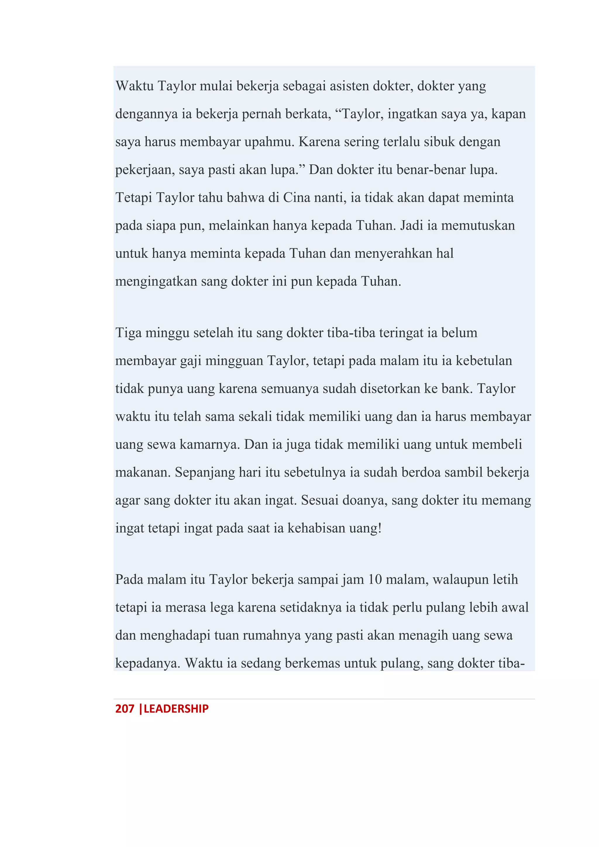 207 |LEADERSHIP
Waktu Taylor mulai bekerja sebagai asisten dokter, dokter yang
dengannya ia bekerja pernah berkata, ―Taylor, ingatkan saya ya, kapan
saya harus membayar upahmu. Karena sering terlalu sibuk dengan
pekerjaan, saya pasti akan lupa.‖ Dan dokter itu benar-benar lupa.
Tetapi Taylor tahu bahwa di Cina nanti, ia tidak akan dapat meminta
pada siapa pun, melainkan hanya kepada Tuhan. Jadi ia memutuskan
untuk hanya meminta kepada Tuhan dan menyerahkan hal
mengingatkan sang dokter ini pun kepada Tuhan.
Tiga minggu setelah itu sang dokter tiba-tiba teringat ia belum
membayar gaji mingguan Taylor, tetapi pada malam itu ia kebetulan
tidak punya uang karena semuanya sudah disetorkan ke bank. Taylor
waktu itu telah sama sekali tidak memiliki uang dan ia harus membayar
uang sewa kamarnya. Dan ia juga tidak memiliki uang untuk membeli
makanan. Sepanjang hari itu sebetulnya ia sudah berdoa sambil bekerja
agar sang dokter itu akan ingat. Sesuai doanya, sang dokter itu memang
ingat tetapi ingat pada saat ia kehabisan uang!
Pada malam itu Taylor bekerja sampai jam 10 malam, walaupun letih
tetapi ia merasa lega karena setidaknya ia tidak perlu pulang lebih awal
dan menghadapi tuan rumahnya yang pasti akan menagih uang sewa
kepadanya. Waktu ia sedang berkemas untuk pulang, sang dokter tiba-
 