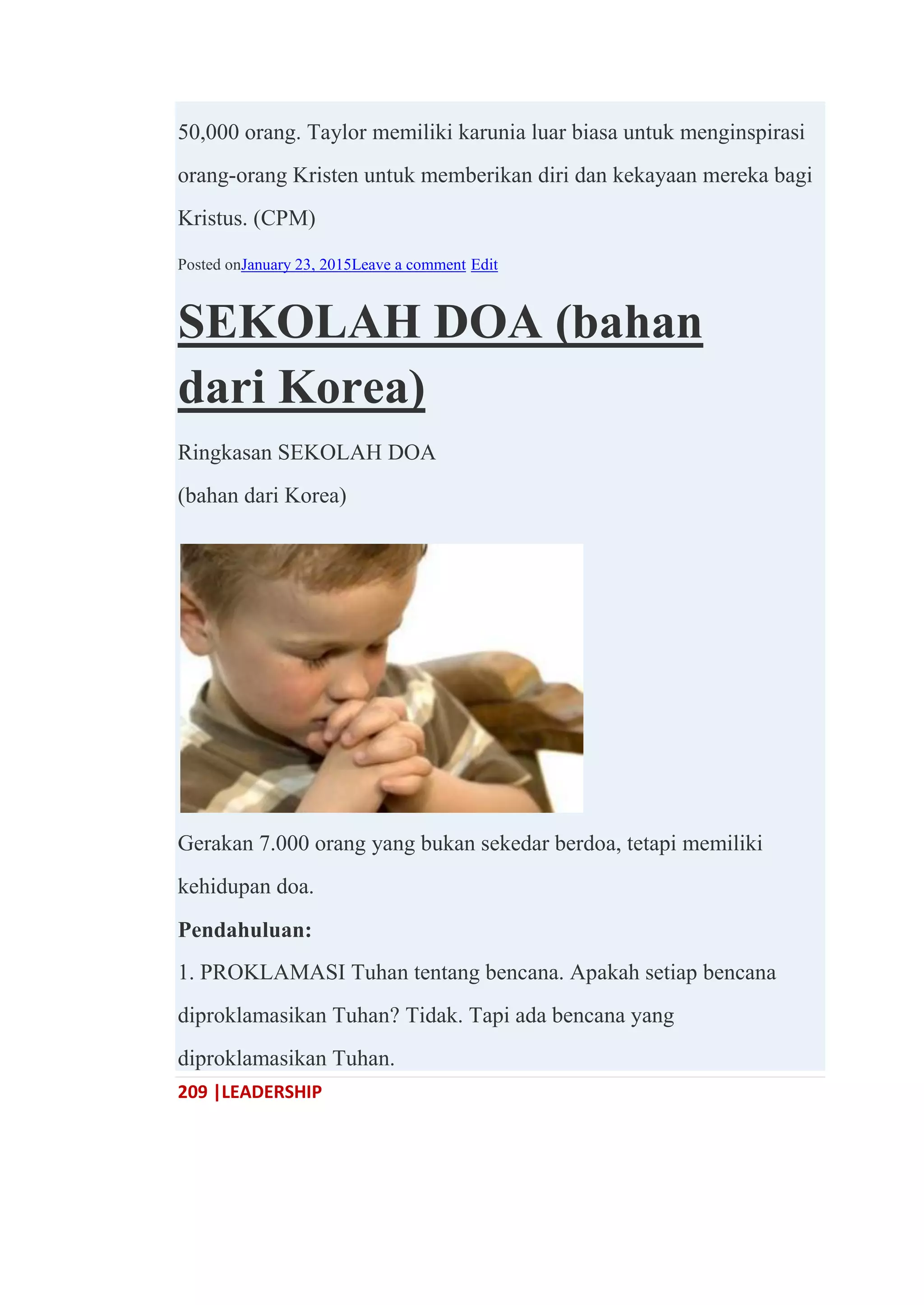 209 |LEADERSHIP
50,000 orang. Taylor memiliki karunia luar biasa untuk menginspirasi
orang-orang Kristen untuk memberikan diri dan kekayaan mereka bagi
Kristus. (CPM)
Posted onJanuary 23, 2015Leave a comment Edit
SEKOLAH DOA (bahan
dari Korea)
Ringkasan SEKOLAH DOA
(bahan dari Korea)
Gerakan 7.000 orang yang bukan sekedar berdoa, tetapi memiliki
kehidupan doa.
Pendahuluan:
1. PROKLAMASI Tuhan tentang bencana. Apakah setiap bencana
diproklamasikan Tuhan? Tidak. Tapi ada bencana yang
diproklamasikan Tuhan.
 