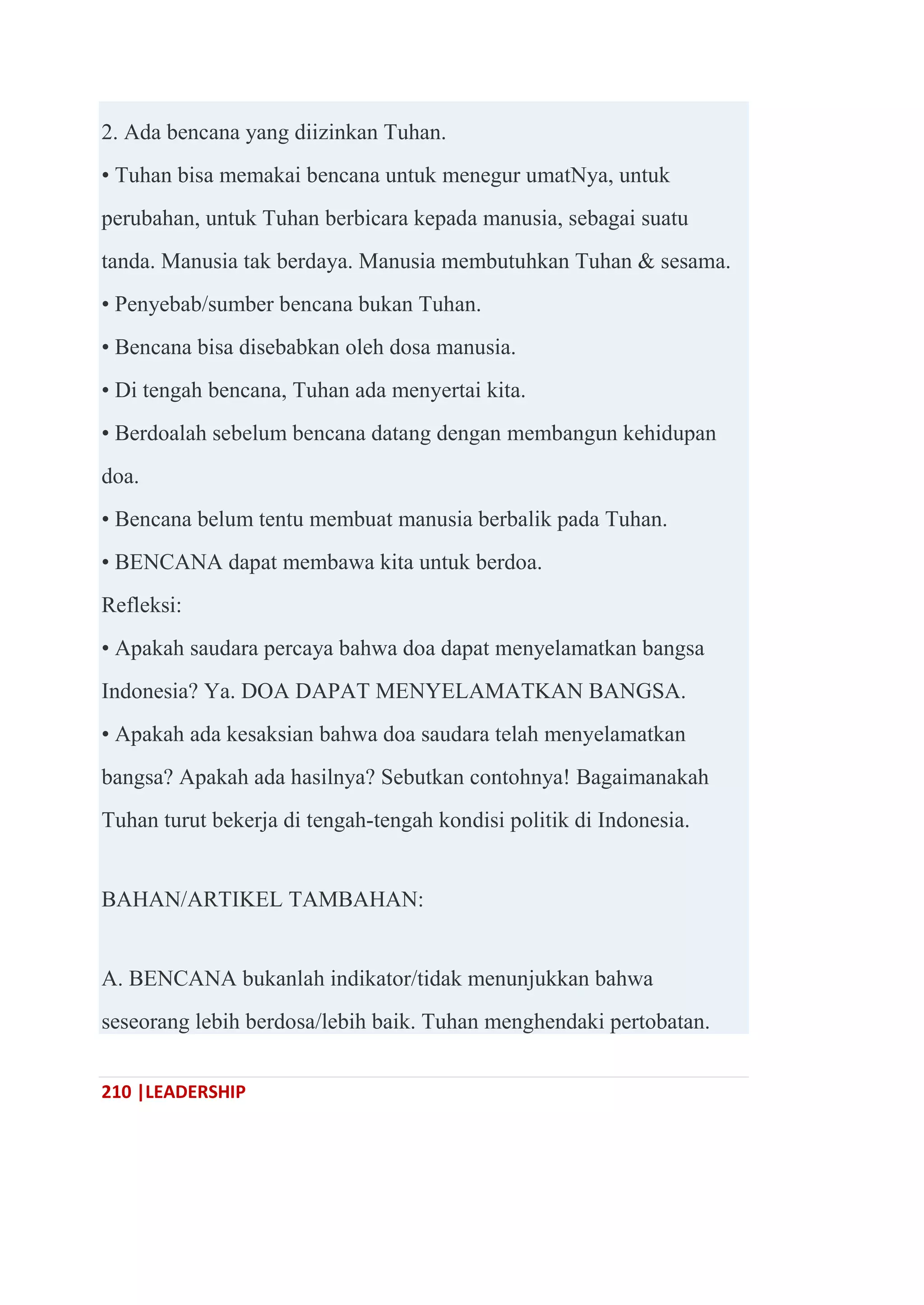 210 |LEADERSHIP
2. Ada bencana yang diizinkan Tuhan.
• Tuhan bisa memakai bencana untuk menegur umatNya, untuk
perubahan, untuk Tuhan berbicara kepada manusia, sebagai suatu
tanda. Manusia tak berdaya. Manusia membutuhkan Tuhan & sesama.
• Penyebab/sumber bencana bukan Tuhan.
• Bencana bisa disebabkan oleh dosa manusia.
• Di tengah bencana, Tuhan ada menyertai kita.
• Berdoalah sebelum bencana datang dengan membangun kehidupan
doa.
• Bencana belum tentu membuat manusia berbalik pada Tuhan.
• BENCANA dapat membawa kita untuk berdoa.
Refleksi:
• Apakah saudara percaya bahwa doa dapat menyelamatkan bangsa
Indonesia? Ya. DOA DAPAT MENYELAMATKAN BANGSA.
• Apakah ada kesaksian bahwa doa saudara telah menyelamatkan
bangsa? Apakah ada hasilnya? Sebutkan contohnya! Bagaimanakah
Tuhan turut bekerja di tengah-tengah kondisi politik di Indonesia.
BAHAN/ARTIKEL TAMBAHAN:
A. BENCANA bukanlah indikator/tidak menunjukkan bahwa
seseorang lebih berdosa/lebih baik. Tuhan menghendaki pertobatan.
 