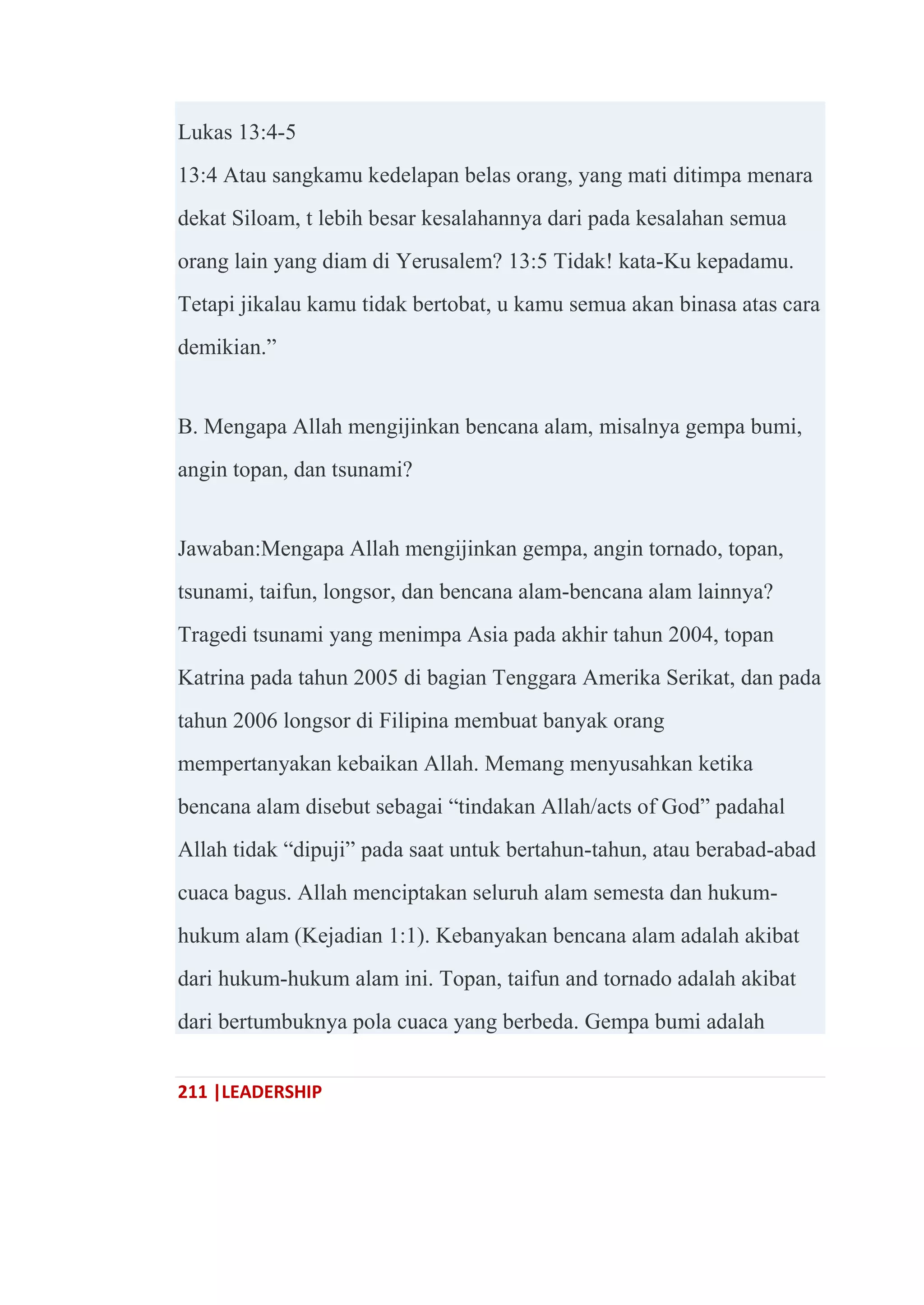 211 |LEADERSHIP
Lukas 13:4-5
13:4 Atau sangkamu kedelapan belas orang, yang mati ditimpa menara
dekat Siloam, t lebih besar kesalahannya dari pada kesalahan semua
orang lain yang diam di Yerusalem? 13:5 Tidak! kata-Ku kepadamu.
Tetapi jikalau kamu tidak bertobat, u kamu semua akan binasa atas cara
demikian.‖
B. Mengapa Allah mengijinkan bencana alam, misalnya gempa bumi,
angin topan, dan tsunami?
Jawaban:Mengapa Allah mengijinkan gempa, angin tornado, topan,
tsunami, taifun, longsor, dan bencana alam-bencana alam lainnya?
Tragedi tsunami yang menimpa Asia pada akhir tahun 2004, topan
Katrina pada tahun 2005 di bagian Tenggara Amerika Serikat, dan pada
tahun 2006 longsor di Filipina membuat banyak orang
mempertanyakan kebaikan Allah. Memang menyusahkan ketika
bencana alam disebut sebagai ―tindakan Allah/acts of God‖ padahal
Allah tidak ―dipuji‖ pada saat untuk bertahun-tahun, atau berabad-abad
cuaca bagus. Allah menciptakan seluruh alam semesta dan hukum-
hukum alam (Kejadian 1:1). Kebanyakan bencana alam adalah akibat
dari hukum-hukum alam ini. Topan, taifun and tornado adalah akibat
dari bertumbuknya pola cuaca yang berbeda. Gempa bumi adalah
 