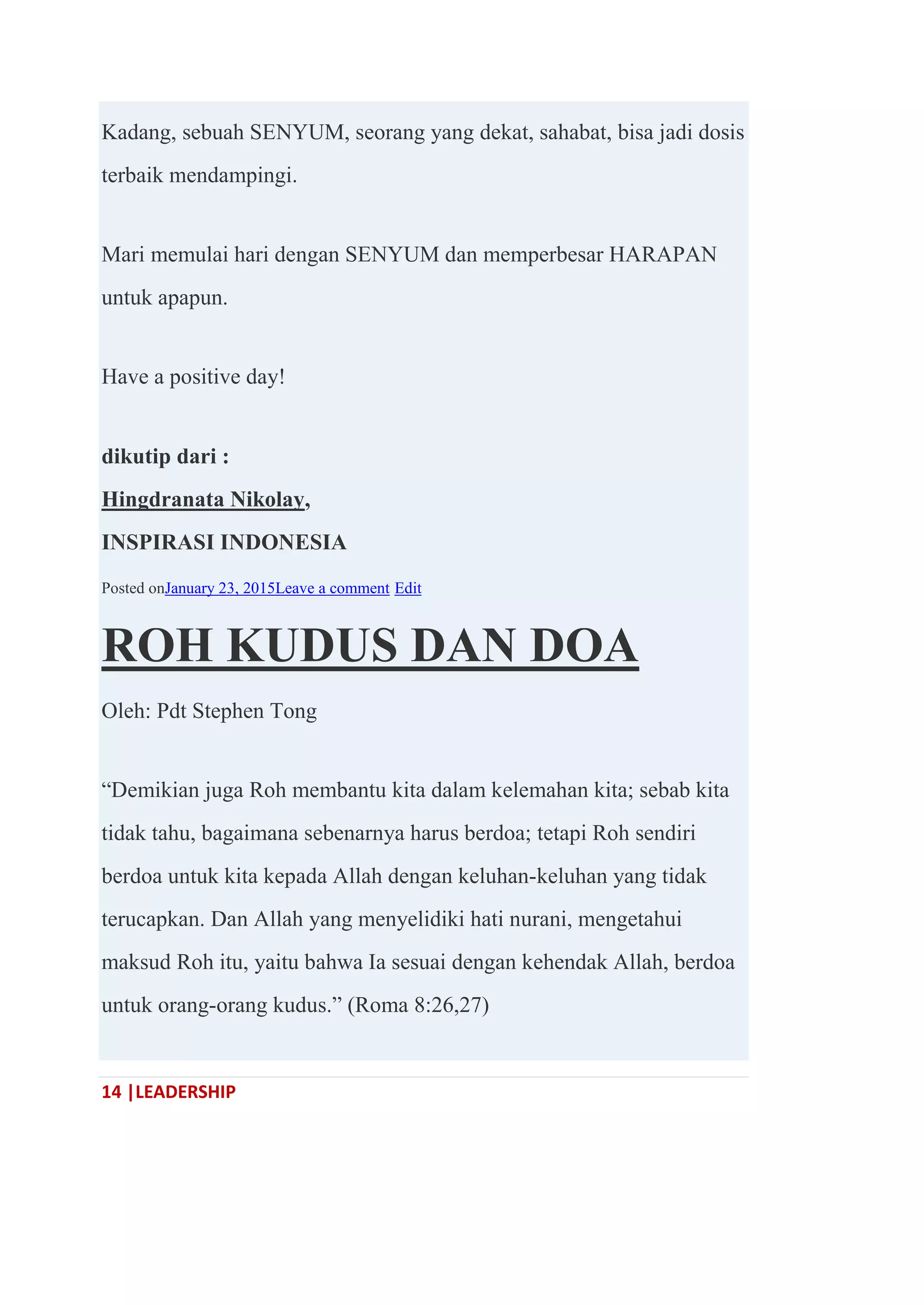14 |LEADERSHIP
Kadang, sebuah SENYUM, seorang yang dekat, sahabat, bisa jadi dosis
terbaik mendampingi.
Mari memulai hari dengan SENYUM dan memperbesar HARAPAN
untuk apapun.
Have a positive day!
dikutip dari :
Hingdranata Nikolay,
INSPIRASI INDONESIA
Posted onJanuary 23, 2015Leave a comment Edit
ROH KUDUS DAN DOA
Oleh: Pdt Stephen Tong
―Demikian juga Roh membantu kita dalam kelemahan kita; sebab kita
tidak tahu, bagaimana sebenarnya harus berdoa; tetapi Roh sendiri
berdoa untuk kita kepada Allah dengan keluhan-keluhan yang tidak
terucapkan. Dan Allah yang menyelidiki hati nurani, mengetahui
maksud Roh itu, yaitu bahwa Ia sesuai dengan kehendak Allah, berdoa
untuk orang-orang kudus.‖ (Roma 8:26,27)
 