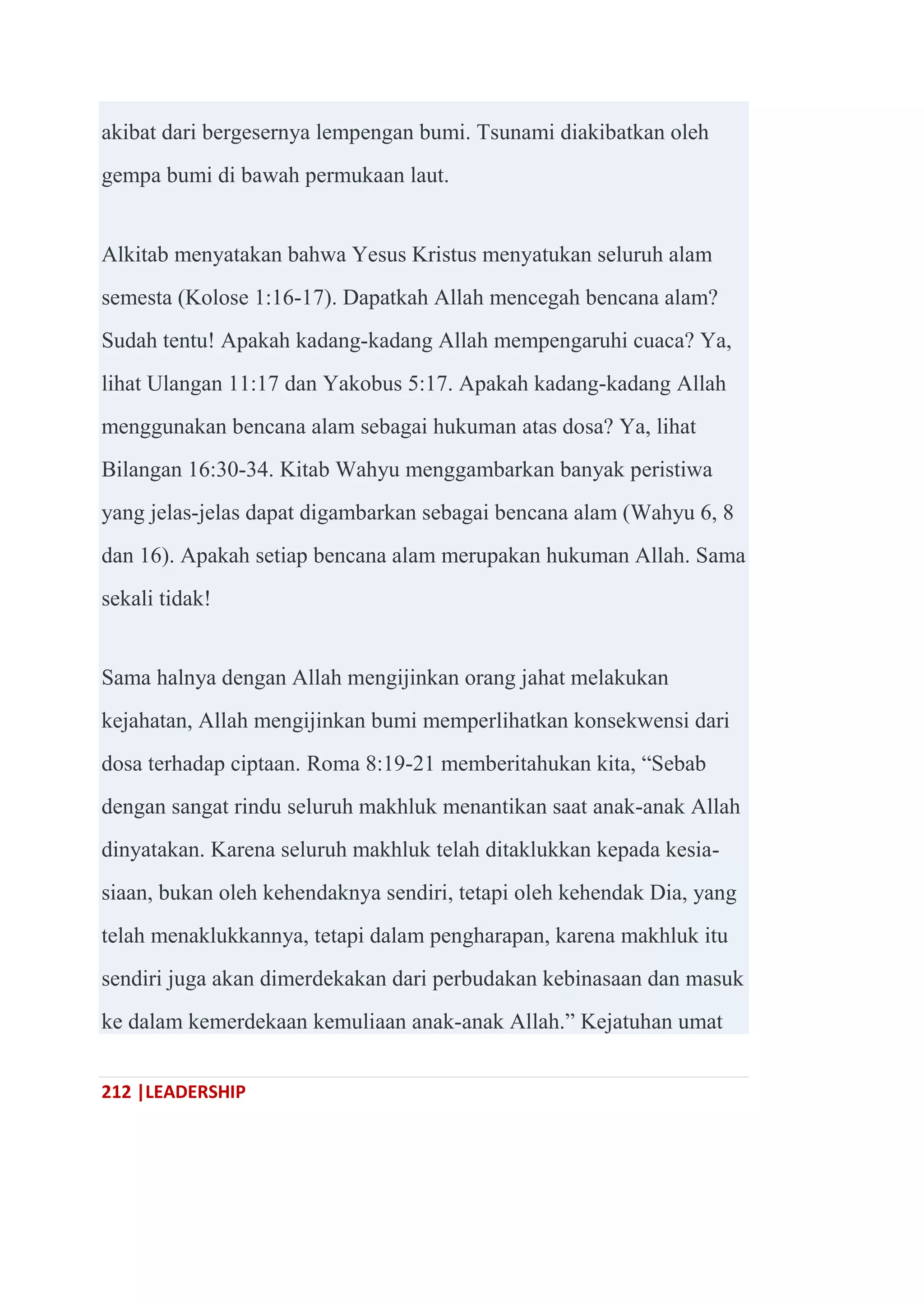 212 |LEADERSHIP
akibat dari bergesernya lempengan bumi. Tsunami diakibatkan oleh
gempa bumi di bawah permukaan laut.
Alkitab menyatakan bahwa Yesus Kristus menyatukan seluruh alam
semesta (Kolose 1:16-17). Dapatkah Allah mencegah bencana alam?
Sudah tentu! Apakah kadang-kadang Allah mempengaruhi cuaca? Ya,
lihat Ulangan 11:17 dan Yakobus 5:17. Apakah kadang-kadang Allah
menggunakan bencana alam sebagai hukuman atas dosa? Ya, lihat
Bilangan 16:30-34. Kitab Wahyu menggambarkan banyak peristiwa
yang jelas-jelas dapat digambarkan sebagai bencana alam (Wahyu 6, 8
dan 16). Apakah setiap bencana alam merupakan hukuman Allah. Sama
sekali tidak!
Sama halnya dengan Allah mengijinkan orang jahat melakukan
kejahatan, Allah mengijinkan bumi memperlihatkan konsekwensi dari
dosa terhadap ciptaan. Roma 8:19-21 memberitahukan kita, ―Sebab
dengan sangat rindu seluruh makhluk menantikan saat anak-anak Allah
dinyatakan. Karena seluruh makhluk telah ditaklukkan kepada kesia-
siaan, bukan oleh kehendaknya sendiri, tetapi oleh kehendak Dia, yang
telah menaklukkannya, tetapi dalam pengharapan, karena makhluk itu
sendiri juga akan dimerdekakan dari perbudakan kebinasaan dan masuk
ke dalam kemerdekaan kemuliaan anak-anak Allah.‖ Kejatuhan umat
 