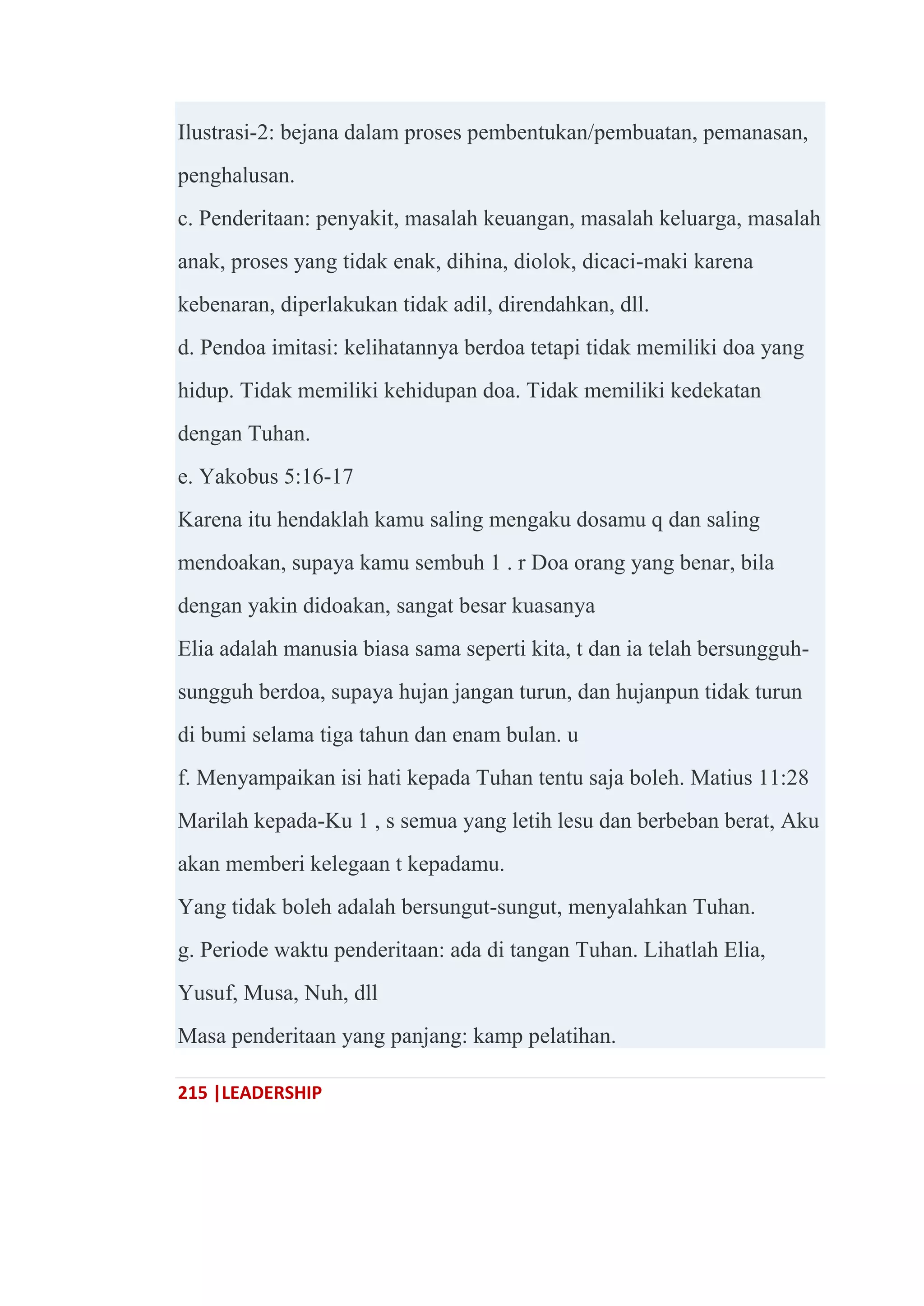 215 |LEADERSHIP
Ilustrasi-2: bejana dalam proses pembentukan/pembuatan, pemanasan,
penghalusan.
c. Penderitaan: penyakit, masalah keuangan, masalah keluarga, masalah
anak, proses yang tidak enak, dihina, diolok, dicaci-maki karena
kebenaran, diperlakukan tidak adil, direndahkan, dll.
d. Pendoa imitasi: kelihatannya berdoa tetapi tidak memiliki doa yang
hidup. Tidak memiliki kehidupan doa. Tidak memiliki kedekatan
dengan Tuhan.
e. Yakobus 5:16-17
Karena itu hendaklah kamu saling mengaku dosamu q dan saling
mendoakan, supaya kamu sembuh 1 . r Doa orang yang benar, bila
dengan yakin didoakan, sangat besar kuasanya
Elia adalah manusia biasa sama seperti kita, t dan ia telah bersungguh-
sungguh berdoa, supaya hujan jangan turun, dan hujanpun tidak turun
di bumi selama tiga tahun dan enam bulan. u
f. Menyampaikan isi hati kepada Tuhan tentu saja boleh. Matius 11:28
Marilah kepada-Ku 1 , s semua yang letih lesu dan berbeban berat, Aku
akan memberi kelegaan t kepadamu.
Yang tidak boleh adalah bersungut-sungut, menyalahkan Tuhan.
g. Periode waktu penderitaan: ada di tangan Tuhan. Lihatlah Elia,
Yusuf, Musa, Nuh, dll
Masa penderitaan yang panjang: kamp pelatihan.
 