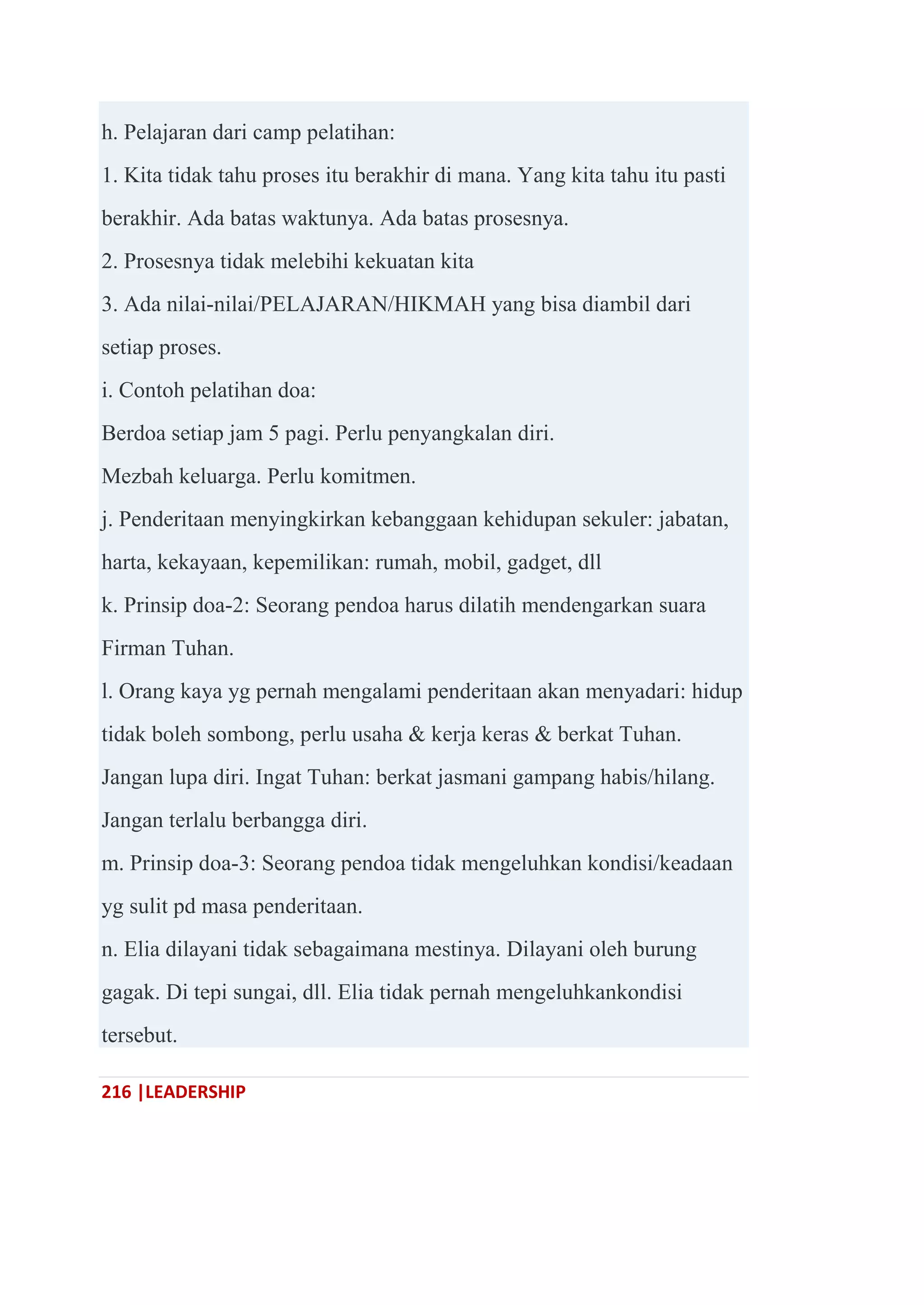 216 |LEADERSHIP
h. Pelajaran dari camp pelatihan:
1. Kita tidak tahu proses itu berakhir di mana. Yang kita tahu itu pasti
berakhir. Ada batas waktunya. Ada batas prosesnya.
2. Prosesnya tidak melebihi kekuatan kita
3. Ada nilai-nilai/PELAJARAN/HIKMAH yang bisa diambil dari
setiap proses.
i. Contoh pelatihan doa:
Berdoa setiap jam 5 pagi. Perlu penyangkalan diri.
Mezbah keluarga. Perlu komitmen.
j. Penderitaan menyingkirkan kebanggaan kehidupan sekuler: jabatan,
harta, kekayaan, kepemilikan: rumah, mobil, gadget, dll
k. Prinsip doa-2: Seorang pendoa harus dilatih mendengarkan suara
Firman Tuhan.
l. Orang kaya yg pernah mengalami penderitaan akan menyadari: hidup
tidak boleh sombong, perlu usaha & kerja keras & berkat Tuhan.
Jangan lupa diri. Ingat Tuhan: berkat jasmani gampang habis/hilang.
Jangan terlalu berbangga diri.
m. Prinsip doa-3: Seorang pendoa tidak mengeluhkan kondisi/keadaan
yg sulit pd masa penderitaan.
n. Elia dilayani tidak sebagaimana mestinya. Dilayani oleh burung
gagak. Di tepi sungai, dll. Elia tidak pernah mengeluhkankondisi
tersebut.
 
