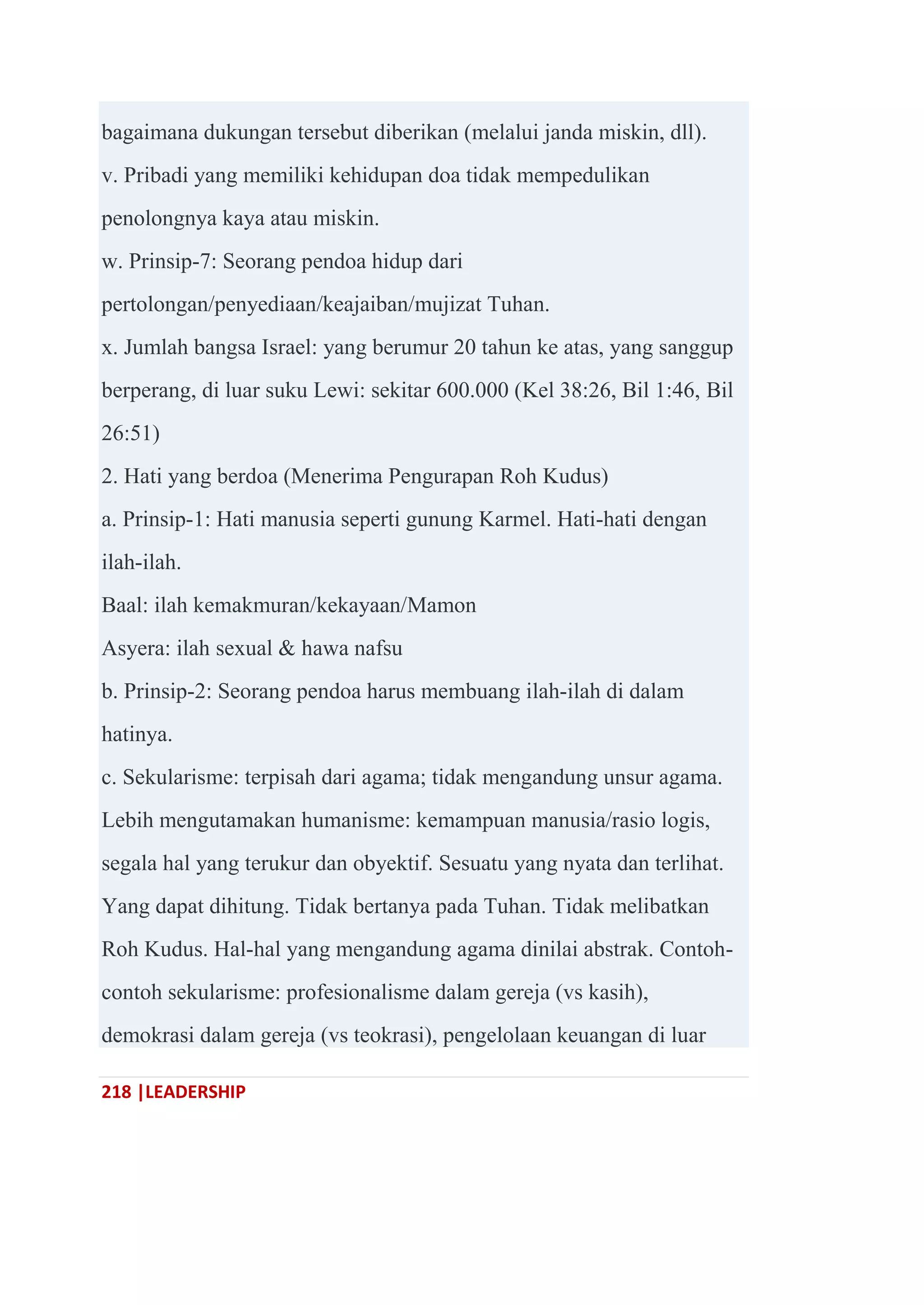 218 |LEADERSHIP
bagaimana dukungan tersebut diberikan (melalui janda miskin, dll).
v. Pribadi yang memiliki kehidupan doa tidak mempedulikan
penolongnya kaya atau miskin.
w. Prinsip-7: Seorang pendoa hidup dari
pertolongan/penyediaan/keajaiban/mujizat Tuhan.
x. Jumlah bangsa Israel: yang berumur 20 tahun ke atas, yang sanggup
berperang, di luar suku Lewi: sekitar 600.000 (Kel 38:26, Bil 1:46, Bil
26:51)
2. Hati yang berdoa (Menerima Pengurapan Roh Kudus)
a. Prinsip-1: Hati manusia seperti gunung Karmel. Hati-hati dengan
ilah-ilah.
Baal: ilah kemakmuran/kekayaan/Mamon
Asyera: ilah sexual & hawa nafsu
b. Prinsip-2: Seorang pendoa harus membuang ilah-ilah di dalam
hatinya.
c. Sekularisme: terpisah dari agama; tidak mengandung unsur agama.
Lebih mengutamakan humanisme: kemampuan manusia/rasio logis,
segala hal yang terukur dan obyektif. Sesuatu yang nyata dan terlihat.
Yang dapat dihitung. Tidak bertanya pada Tuhan. Tidak melibatkan
Roh Kudus. Hal-hal yang mengandung agama dinilai abstrak. Contoh-
contoh sekularisme: profesionalisme dalam gereja (vs kasih),
demokrasi dalam gereja (vs teokrasi), pengelolaan keuangan di luar
 