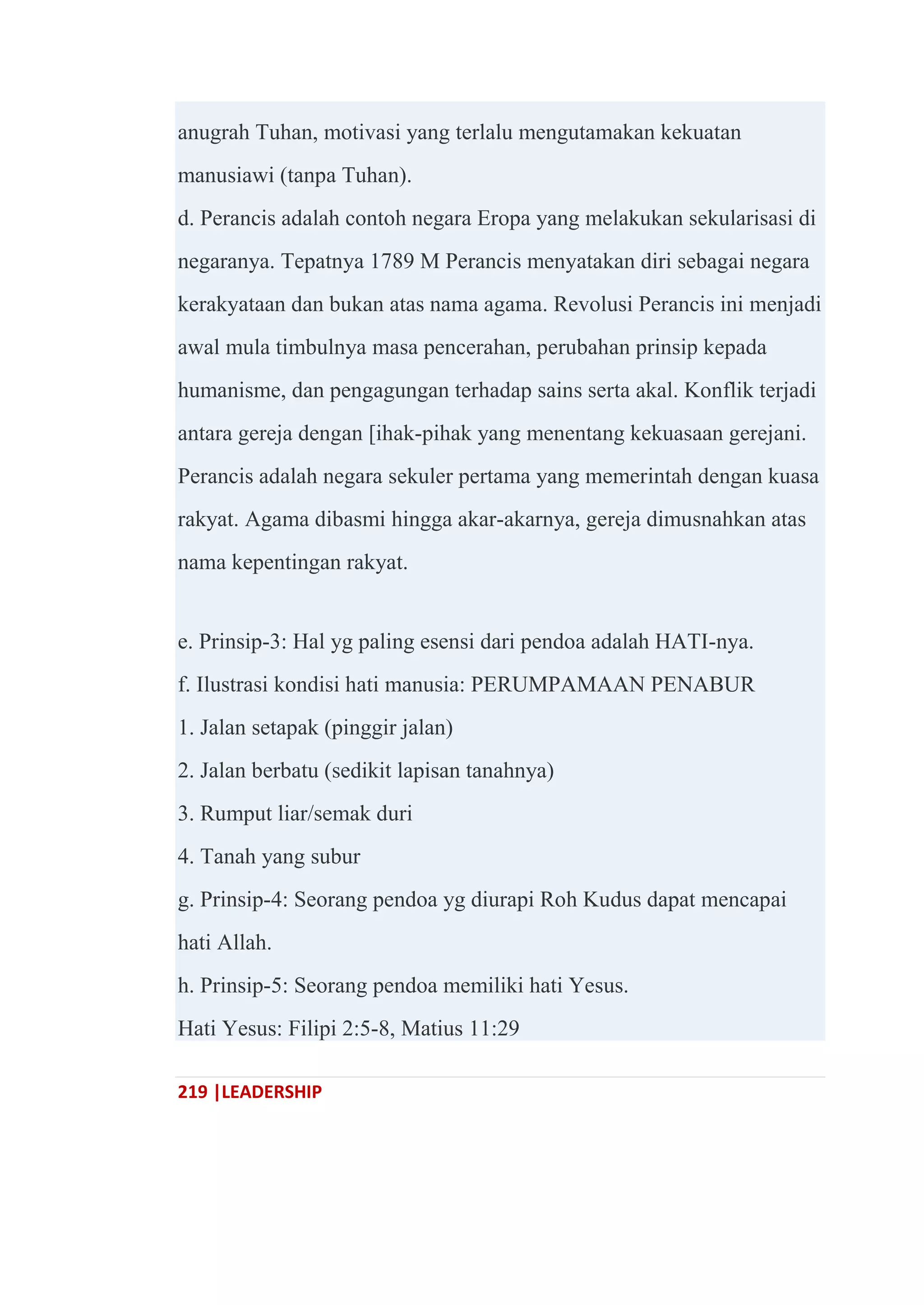 219 |LEADERSHIP
anugrah Tuhan, motivasi yang terlalu mengutamakan kekuatan
manusiawi (tanpa Tuhan).
d. Perancis adalah contoh negara Eropa yang melakukan sekularisasi di
negaranya. Tepatnya 1789 M Perancis menyatakan diri sebagai negara
kerakyataan dan bukan atas nama agama. Revolusi Perancis ini menjadi
awal mula timbulnya masa pencerahan, perubahan prinsip kepada
humanisme, dan pengagungan terhadap sains serta akal. Konflik terjadi
antara gereja dengan [ihak-pihak yang menentang kekuasaan gerejani.
Perancis adalah negara sekuler pertama yang memerintah dengan kuasa
rakyat. Agama dibasmi hingga akar-akarnya, gereja dimusnahkan atas
nama kepentingan rakyat.
e. Prinsip-3: Hal yg paling esensi dari pendoa adalah HATI-nya.
f. Ilustrasi kondisi hati manusia: PERUMPAMAAN PENABUR
1. Jalan setapak (pinggir jalan)
2. Jalan berbatu (sedikit lapisan tanahnya)
3. Rumput liar/semak duri
4. Tanah yang subur
g. Prinsip-4: Seorang pendoa yg diurapi Roh Kudus dapat mencapai
hati Allah.
h. Prinsip-5: Seorang pendoa memiliki hati Yesus.
Hati Yesus: Filipi 2:5-8, Matius 11:29
 
