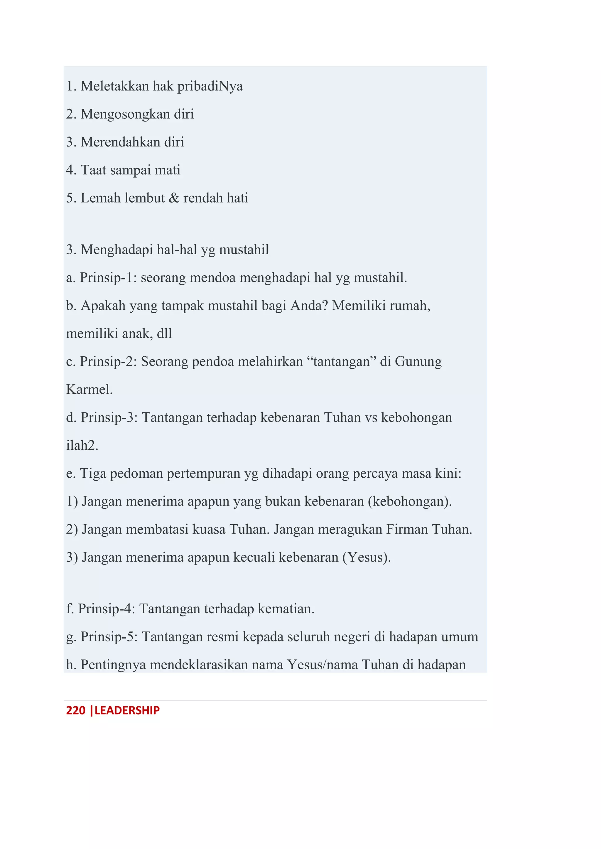220 |LEADERSHIP
1. Meletakkan hak pribadiNya
2. Mengosongkan diri
3. Merendahkan diri
4. Taat sampai mati
5. Lemah lembut & rendah hati
3. Menghadapi hal-hal yg mustahil
a. Prinsip-1: seorang mendoa menghadapi hal yg mustahil.
b. Apakah yang tampak mustahil bagi Anda? Memiliki rumah,
memiliki anak, dll
c. Prinsip-2: Seorang pendoa melahirkan ―tantangan‖ di Gunung
Karmel.
d. Prinsip-3: Tantangan terhadap kebenaran Tuhan vs kebohongan
ilah2.
e. Tiga pedoman pertempuran yg dihadapi orang percaya masa kini:
1) Jangan menerima apapun yang bukan kebenaran (kebohongan).
2) Jangan membatasi kuasa Tuhan. Jangan meragukan Firman Tuhan.
3) Jangan menerima apapun kecuali kebenaran (Yesus).
f. Prinsip-4: Tantangan terhadap kematian.
g. Prinsip-5: Tantangan resmi kepada seluruh negeri di hadapan umum
h. Pentingnya mendeklarasikan nama Yesus/nama Tuhan di hadapan
 
