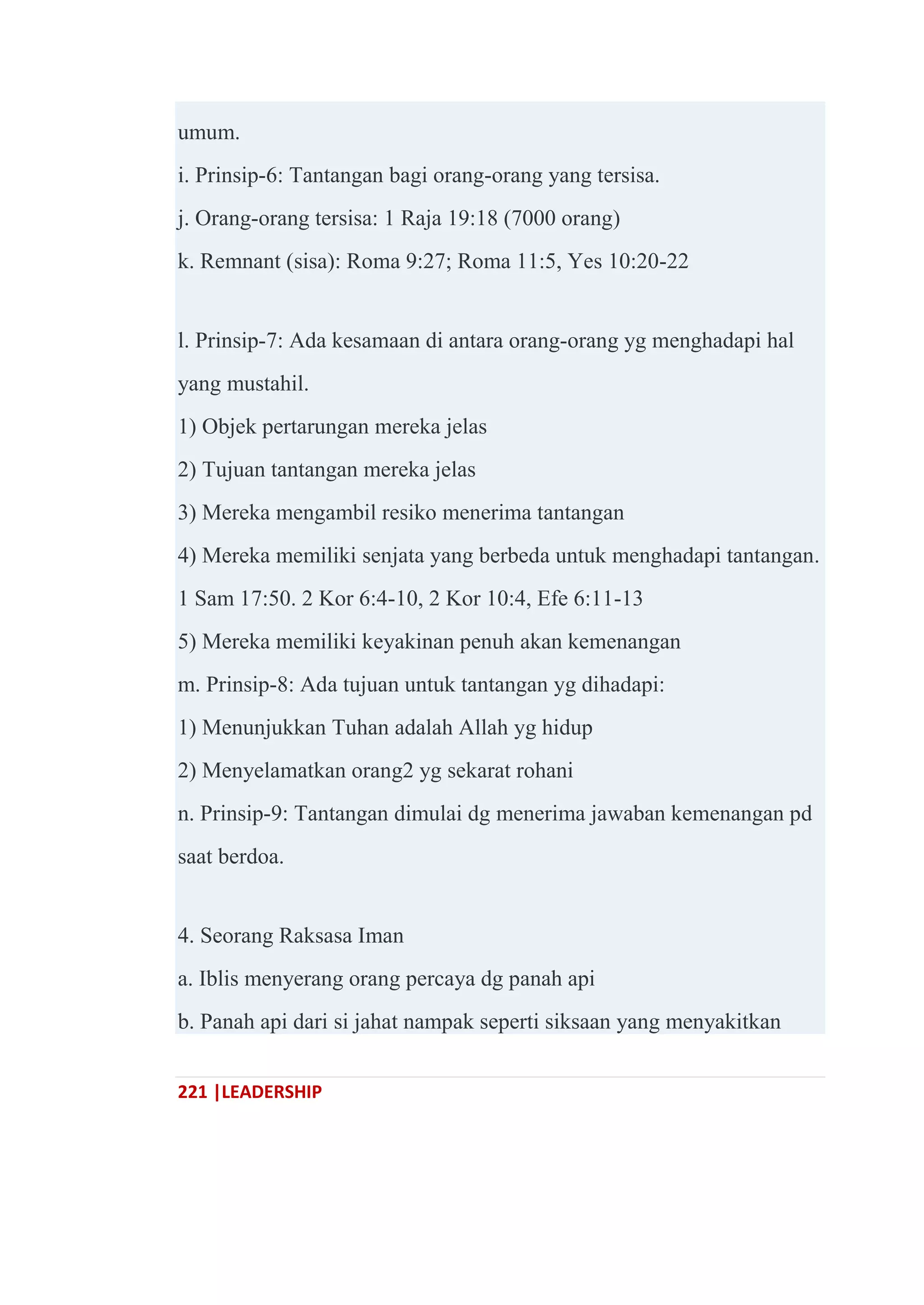 221 |LEADERSHIP
umum.
i. Prinsip-6: Tantangan bagi orang-orang yang tersisa.
j. Orang-orang tersisa: 1 Raja 19:18 (7000 orang)
k. Remnant (sisa): Roma 9:27; Roma 11:5, Yes 10:20-22
l. Prinsip-7: Ada kesamaan di antara orang-orang yg menghadapi hal
yang mustahil.
1) Objek pertarungan mereka jelas
2) Tujuan tantangan mereka jelas
3) Mereka mengambil resiko menerima tantangan
4) Mereka memiliki senjata yang berbeda untuk menghadapi tantangan.
1 Sam 17:50. 2 Kor 6:4-10, 2 Kor 10:4, Efe 6:11-13
5) Mereka memiliki keyakinan penuh akan kemenangan
m. Prinsip-8: Ada tujuan untuk tantangan yg dihadapi:
1) Menunjukkan Tuhan adalah Allah yg hidup
2) Menyelamatkan orang2 yg sekarat rohani
n. Prinsip-9: Tantangan dimulai dg menerima jawaban kemenangan pd
saat berdoa.
4. Seorang Raksasa Iman
a. Iblis menyerang orang percaya dg panah api
b. Panah api dari si jahat nampak seperti siksaan yang menyakitkan
 