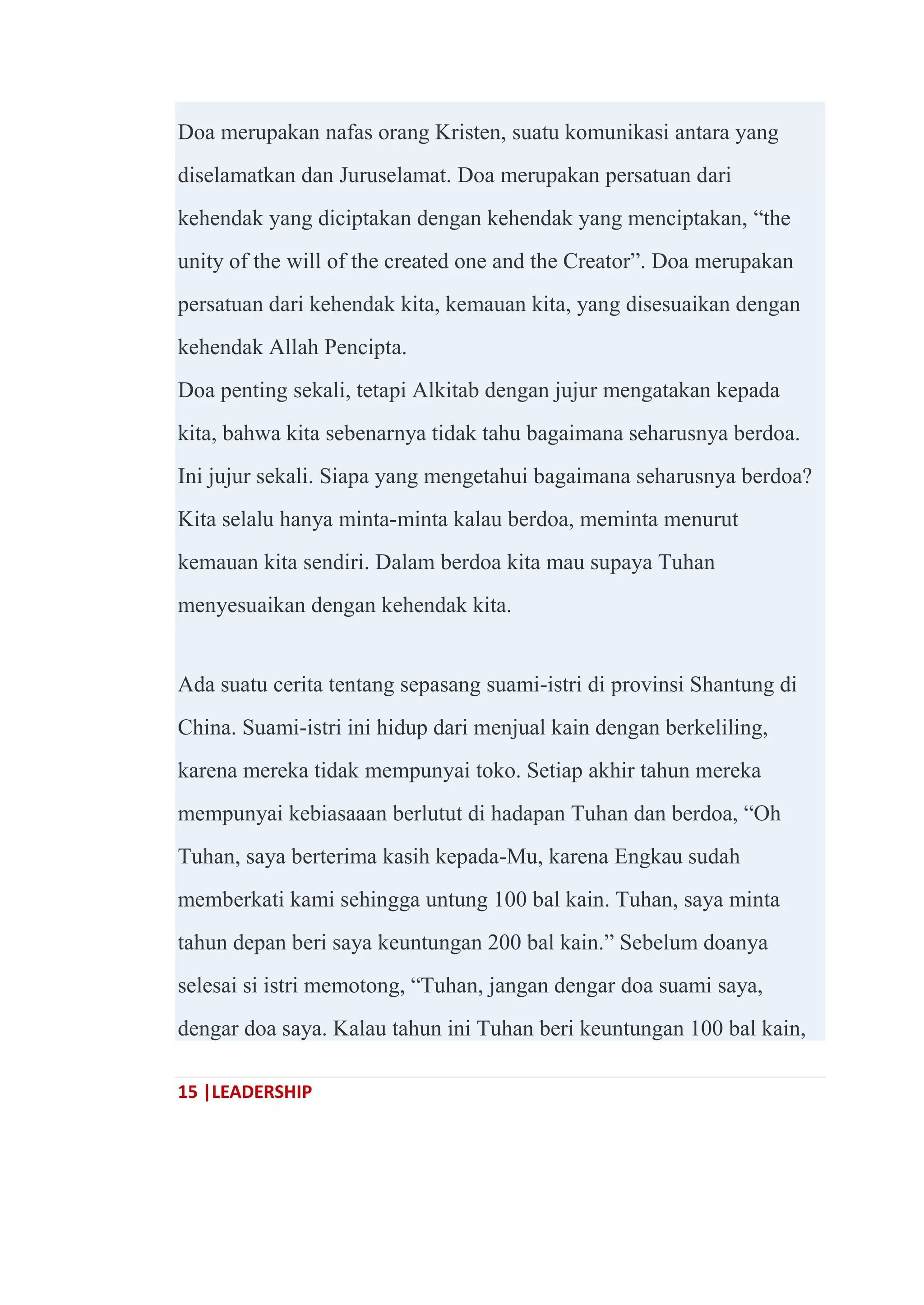 15 |LEADERSHIP
Doa merupakan nafas orang Kristen, suatu komunikasi antara yang
diselamatkan dan Juruselamat. Doa merupakan persatuan dari
kehendak yang diciptakan dengan kehendak yang menciptakan, ―the
unity of the will of the created one and the Creator‖. Doa merupakan
persatuan dari kehendak kita, kemauan kita, yang disesuaikan dengan
kehendak Allah Pencipta.
Doa penting sekali, tetapi Alkitab dengan jujur mengatakan kepada
kita, bahwa kita sebenarnya tidak tahu bagaimana seharusnya berdoa.
Ini jujur sekali. Siapa yang mengetahui bagaimana seharusnya berdoa?
Kita selalu hanya minta-minta kalau berdoa, meminta menurut
kemauan kita sendiri. Dalam berdoa kita mau supaya Tuhan
menyesuaikan dengan kehendak kita.
Ada suatu cerita tentang sepasang suami-istri di provinsi Shantung di
China. Suami-istri ini hidup dari menjual kain dengan berkeliling,
karena mereka tidak mempunyai toko. Setiap akhir tahun mereka
mempunyai kebiasaaan berlutut di hadapan Tuhan dan berdoa, ―Oh
Tuhan, saya berterima kasih kepada-Mu, karena Engkau sudah
memberkati kami sehingga untung 100 bal kain. Tuhan, saya minta
tahun depan beri saya keuntungan 200 bal kain.‖ Sebelum doanya
selesai si istri memotong, ―Tuhan, jangan dengar doa suami saya,
dengar doa saya. Kalau tahun ini Tuhan beri keuntungan 100 bal kain,
 